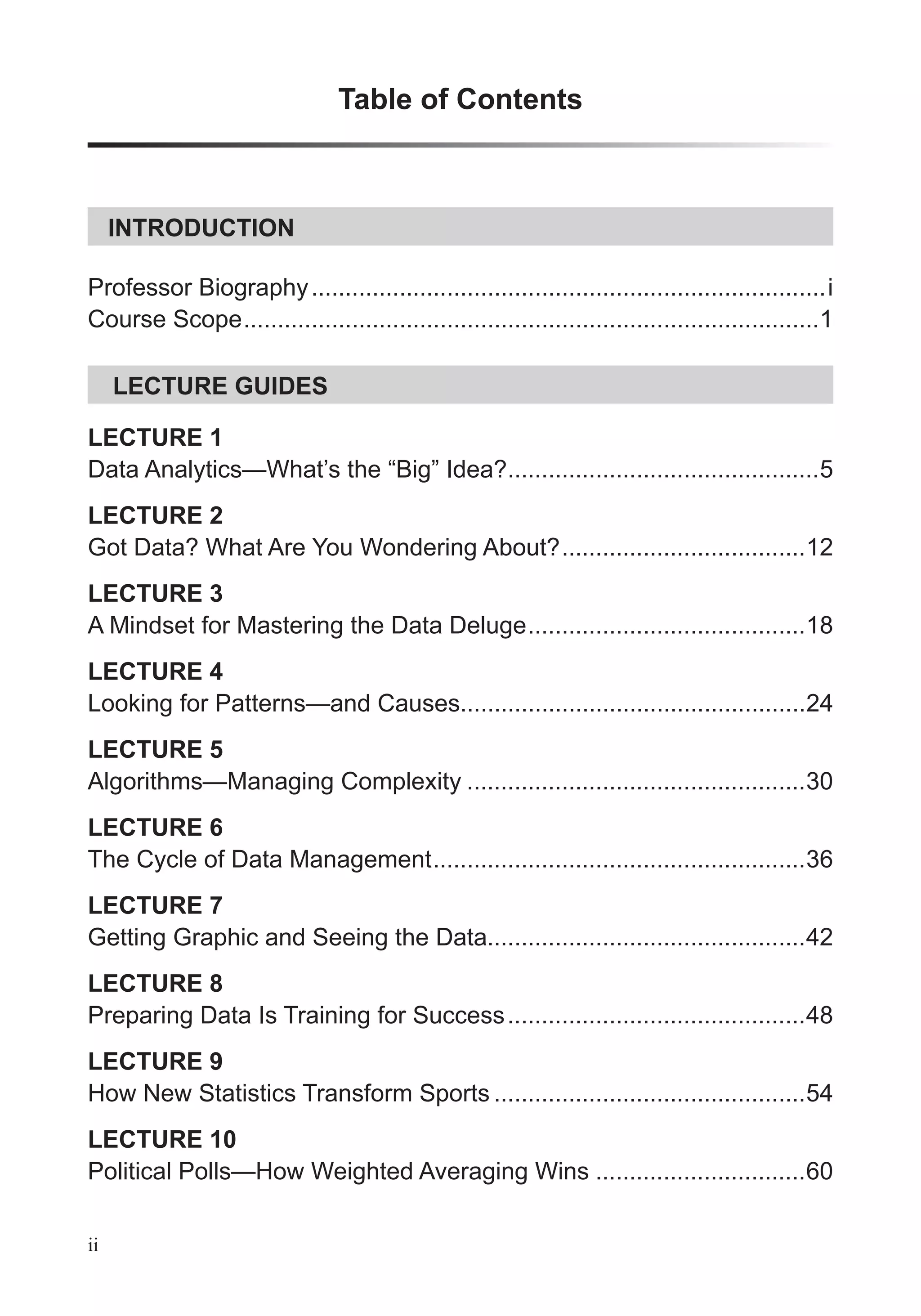 Table of Contents
LECTURE GUIDES
INTRODUCTION
Professor Biography............................................................................i
Course Scope.....................................................................................1
ii
LECTURE 1
Data Analytics—What’s the “Big” Idea?..............................................5
LECTURE 2
Got Data? What Are You Wondering About?....................................12
LECTURE 3
A Mindset for Mastering the Data Deluge.........................................18
LECTURE 4
Looking for Patterns—and Causes...................................................24
LECTURE 5
Algorithms—Managing Complexity ..................................................30
LECTURE 6
The Cycle of Data Management.......................................................36
LECTURE 7
Getting Graphic and Seeing the Data...............................................42
LECTURE 8
Preparing Data Is Training for Success............................................48
LECTURE 9
How New Statistics Transform Sports ..............................................54
LECTURE 10
Political Polls—How Weighted Averaging Wins ...............................60
 