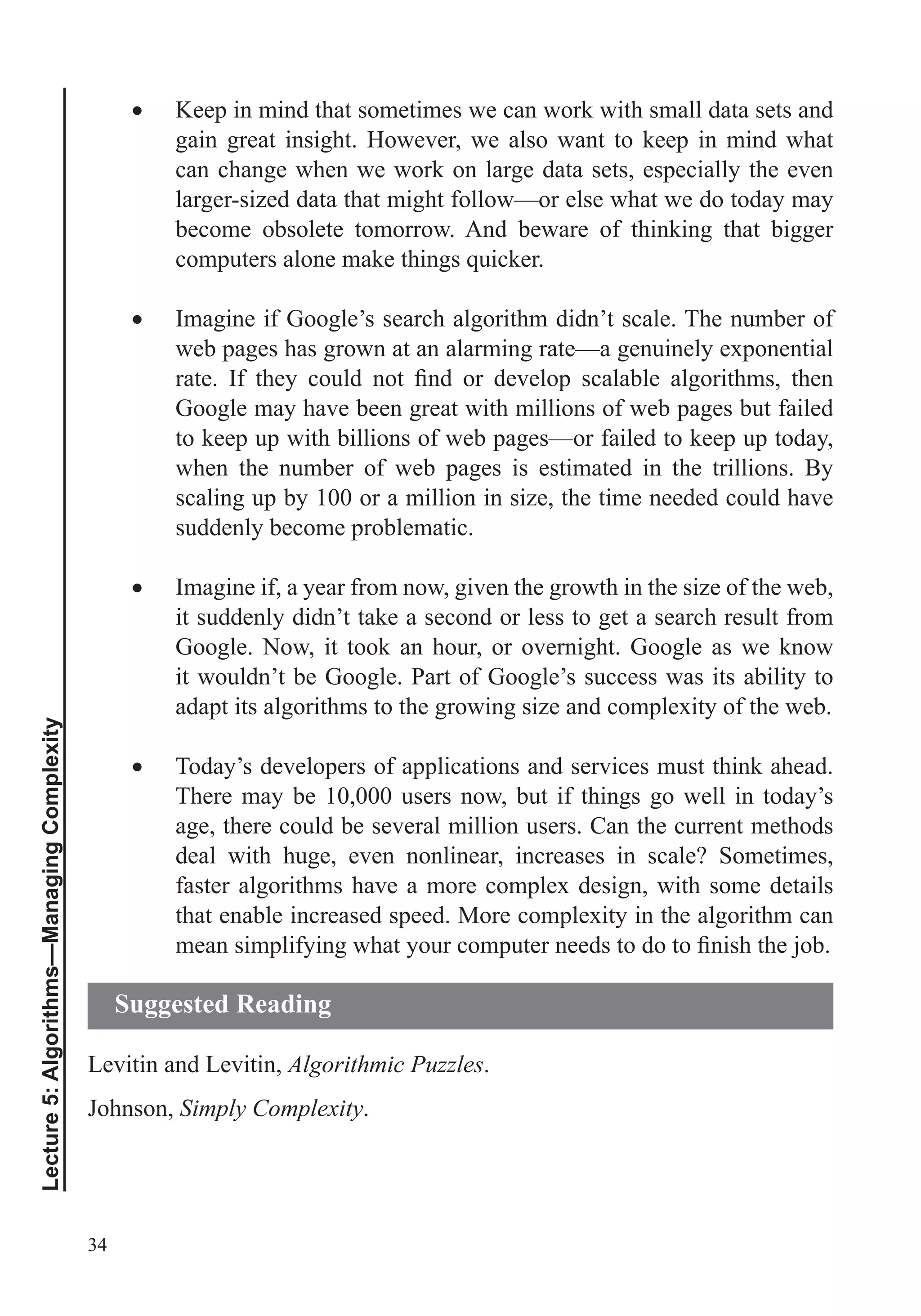 34
Lecture5:Algorithms—ManagingComplexity
Keep in mind that sometimes we can work with small data sets and
gain great insight. However, we also want to keep in mind what
can change when we work on large data sets, especially the even
larger-sized data that might follow—or else what we do today may
become obsolete tomorrow. And beware of thinking that bigger
Imagine if Google’s search algorithm didn’t scale. The number of
web pages has grown at an alarming rate—a genuinely exponential
Google may have been great with millions of web pages but failed
to keep up with billions of web pages—or failed to keep up today,
when the number of web pages is estimated in the trillions. By
scaling up by 100 or a million in size, the time needed could have
suddenly become problematic.
Imagine if, a year from now, given the growth in the size of the web,
it suddenly didn’t take a second or less to get a search result from
Google. Now, it took an hour, or overnight. Google as we know
it wouldn’t be Google. Part of Google’s success was its ability to
adapt its algorithms to the growing size and complexity of the web.
Today’s developers of applications and services must think ahead.
There may be 10,000 users now, but if things go well in today’s
age, there could be several million users. Can the current methods
deal with huge, even nonlinear, increases in scale? Sometimes,
faster algorithms have a more complex design, with some details
that enable increased speed. More complexity in the algorithm can
Levitin and Levitin, Algorithmic Puzzles.
Johnson, Simply Complexity.
Suggested Reading
 