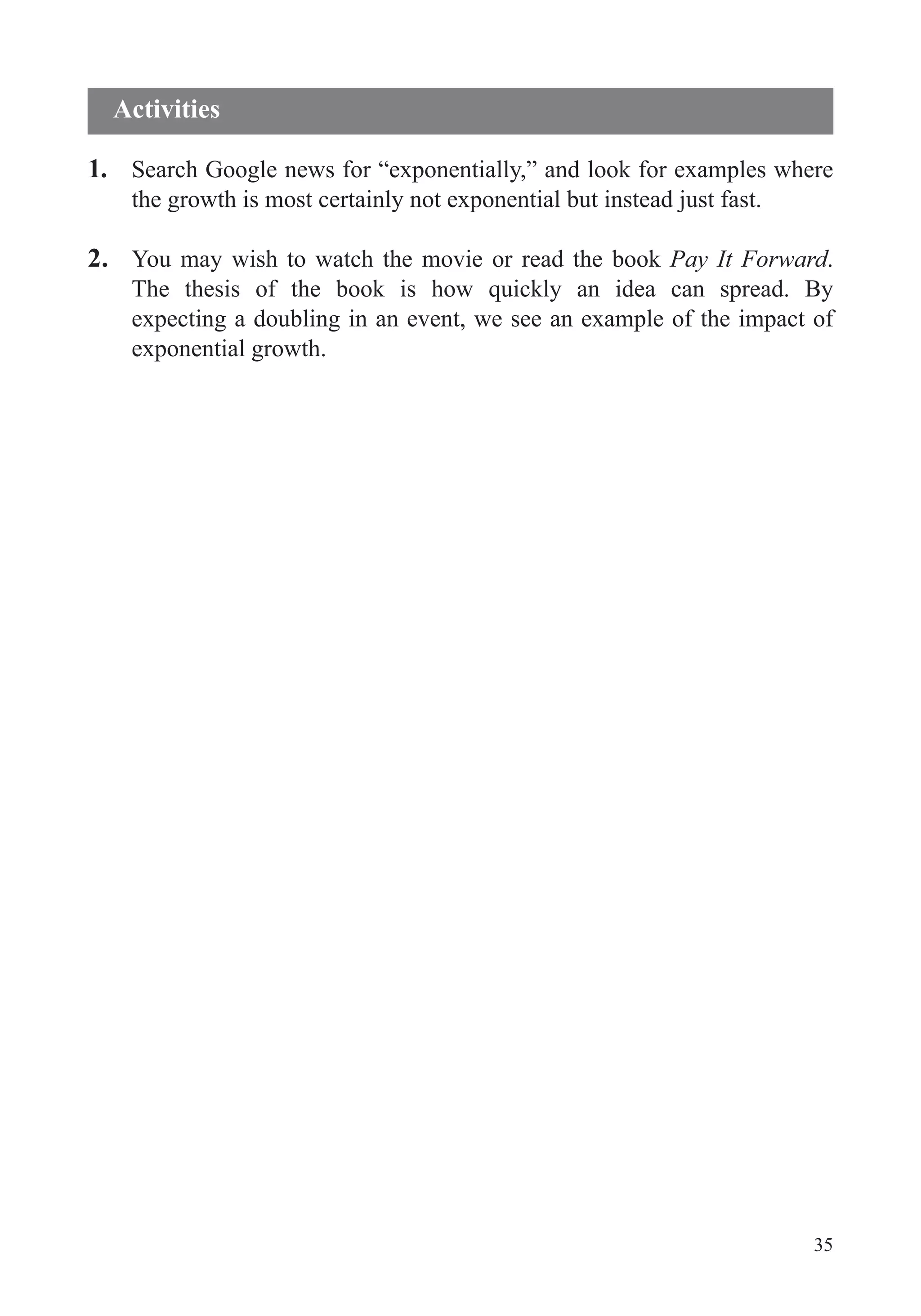 35
1. Search Google news for “exponentially,” and look for examples where
the growth is most certainly not exponential but instead just fast.
2. You may wish to watch the movie or read the book Pay It Forward.
expecting a doubling in an event, we see an example of the impact of
exponential growth.
Activities
 