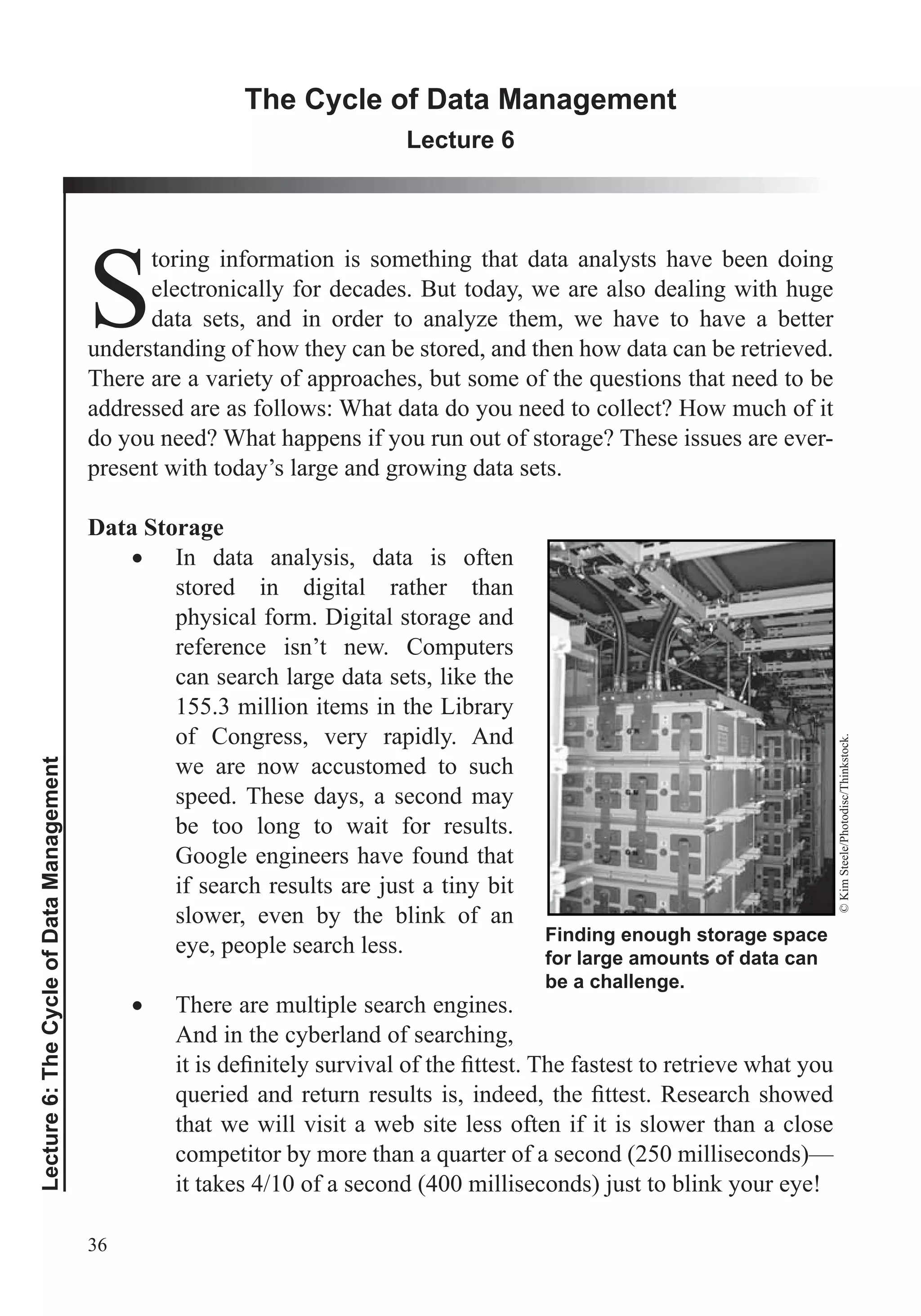 36
Lecture6:TheCycleofDataManagement
The Cycle of Data Management
Lecture 6
S
toring information is something that data analysts have been doing
electronically for decades. But today, we are also dealing with huge
data sets, and in order to analyze them, we have to have a better
understanding of how they can be stored, and then how data can be retrieved.
addressed are as follows: What data do you need to collect? How much of it
do you need? What happens if you run out of storage? These issues are ever-
present with today’s large and growing data sets.
Data Storage
In data analysis, data is often
stored in digital rather than
physical form. Digital storage and
reference isn’t new. Computers
can search large data sets, like the
155.3 million items in the Library
of Congress, very rapidly. And
we are now accustomed to such
speed. These days, a second may
be too long to wait for results.
Google engineers have found that
if search results are just a tiny bit
slower, even by the blink of an
eye, people search less.
There are multiple search engines.
And in the cyberland of searching,
that we will visit a web site less often if it is slower than a close
it takes 4/10 of a second (400 milliseconds) just to blink your eye!
Finding enough storage space
for large amounts of data can
be a challenge.
©KimSteele/Photodisc/Thinkstock.
 
