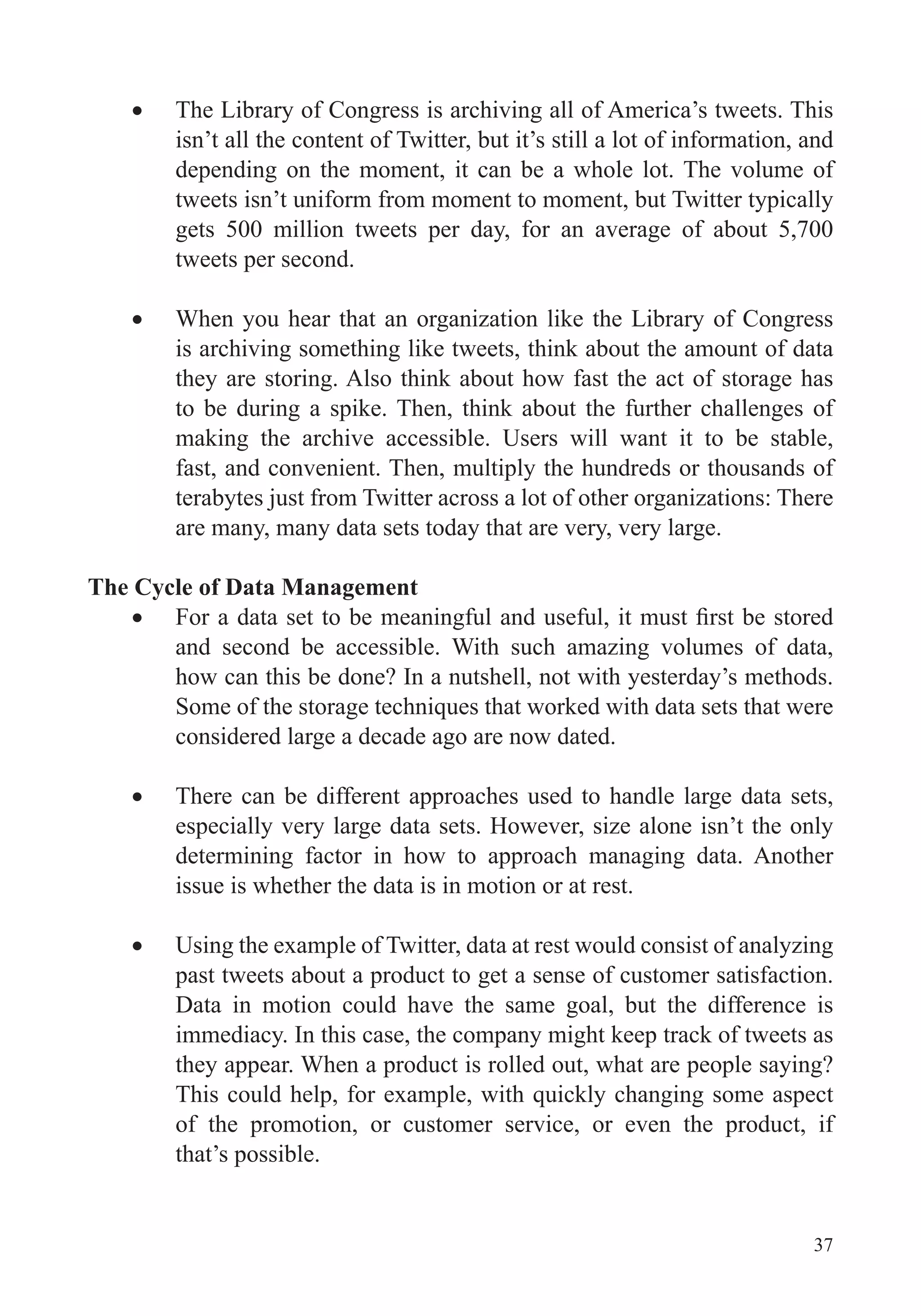 37
The Library of Congress is archiving all of America’s tweets. This
isn’t all the content of Twitter, but it’s still a lot of information, and
depending on the moment, it can be a whole lot. The volume of
tweets isn’t uniform from moment to moment, but Twitter typically
gets 500 million tweets per day, for an average of about 5,700
tweets per second.
When you hear that an organization like the Library of Congress
is archiving something like tweets, think about the amount of data
they are storing. Also think about how fast the act of storage has
to be during a spike. Then, think about the further challenges of
making the archive accessible. Users will want it to be stable,
fast, and convenient. Then, multiply the hundreds or thousands of
terabytes just from Twitter across a lot of other organizations: There
are many, many data sets today that are very, very large.
The Cycle of Data Management
and second be accessible. With such amazing volumes of data,
how can this be done? In a nutshell, not with yesterday’s methods.
considered large a decade ago are now dated.
There can be different approaches used to handle large data sets,
especially very large data sets. However, size alone isn’t the only
determining factor in how to approach managing data. Another
issue is whether the data is in motion or at rest.
Using the example of Twitter, data at rest would consist of analyzing
past tweets about a product to get a sense of customer satisfaction.
Data in motion could have the same goal, but the difference is
immediacy. In this case, the company might keep track of tweets as
they appear. When a product is rolled out, what are people saying?
of the promotion, or customer service, or even the product, if
that’s possible.
 