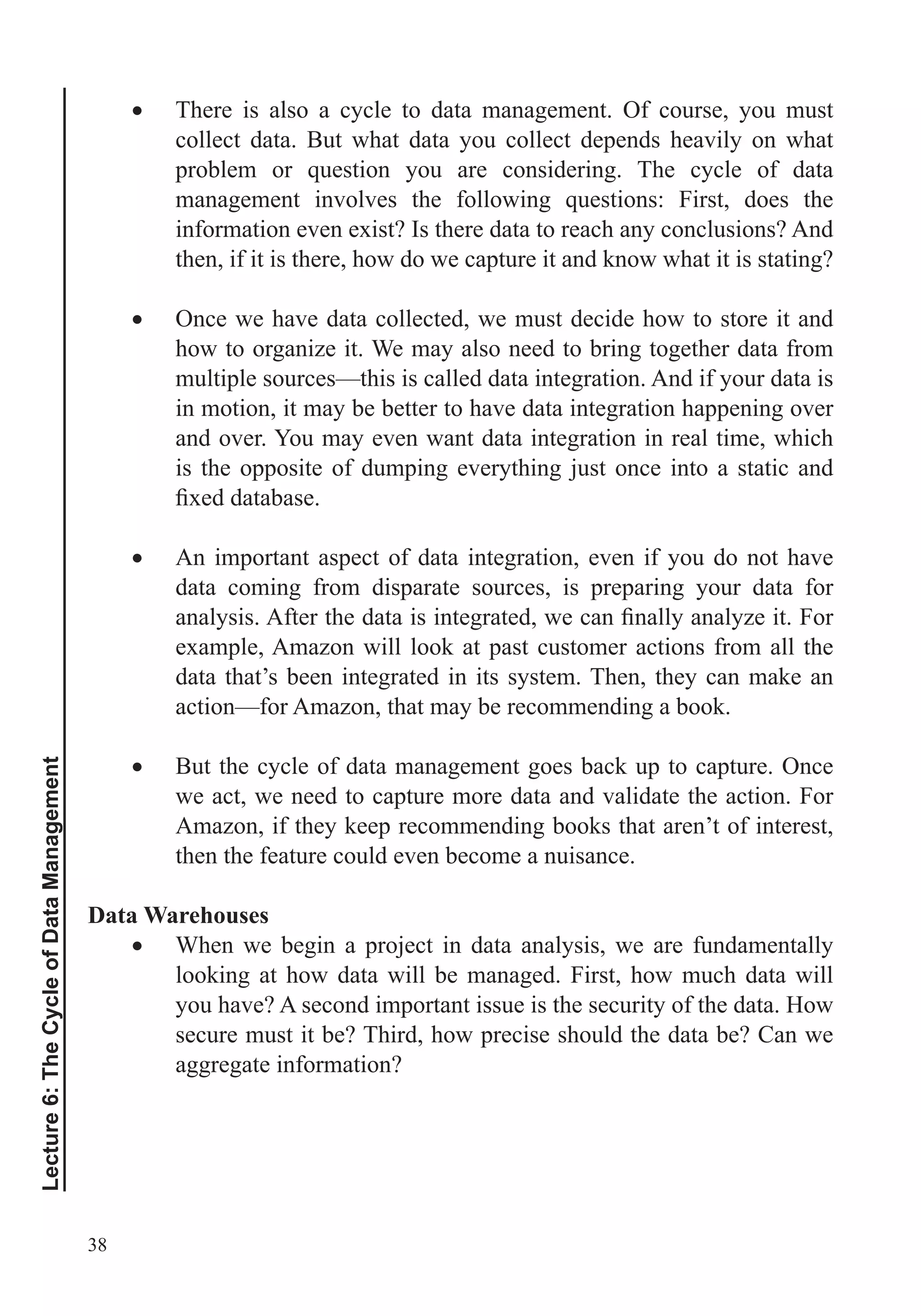 38
Lecture6:TheCycleofDataManagement
There is also a cycle to data management. Of course, you must
collect data. But what data you collect depends heavily on what
information even exist? Is there data to reach any conclusions? And
then, if it is there, how do we capture it and know what it is stating?
Once we have data collected, we must decide how to store it and
how to organize it. We may also need to bring together data from
multiple sources—this is called data integration. And if your data is
in motion, it may be better to have data integration happening over
and over. You may even want data integration in real time, which
is the opposite of dumping everything just once into a static and
An important aspect of data integration, even if you do not have
data coming from disparate sources, is preparing your data for
example, Amazon will look at past customer actions from all the
data that’s been integrated in its system. Then, they can make an
action—for Amazon, that may be recommending a book.
But the cycle of data management goes back up to capture. Once
we act, we need to capture more data and validate the action. For
Amazon, if they keep recommending books that aren’t of interest,
then the feature could even become a nuisance.
Data Warehouses
When we begin a project in data analysis, we are fundamentally
looking at how data will be managed. First, how much data will
you have? A second important issue is the security of the data. How
secure must it be? Third, how precise should the data be? Can we
aggregate information?
 