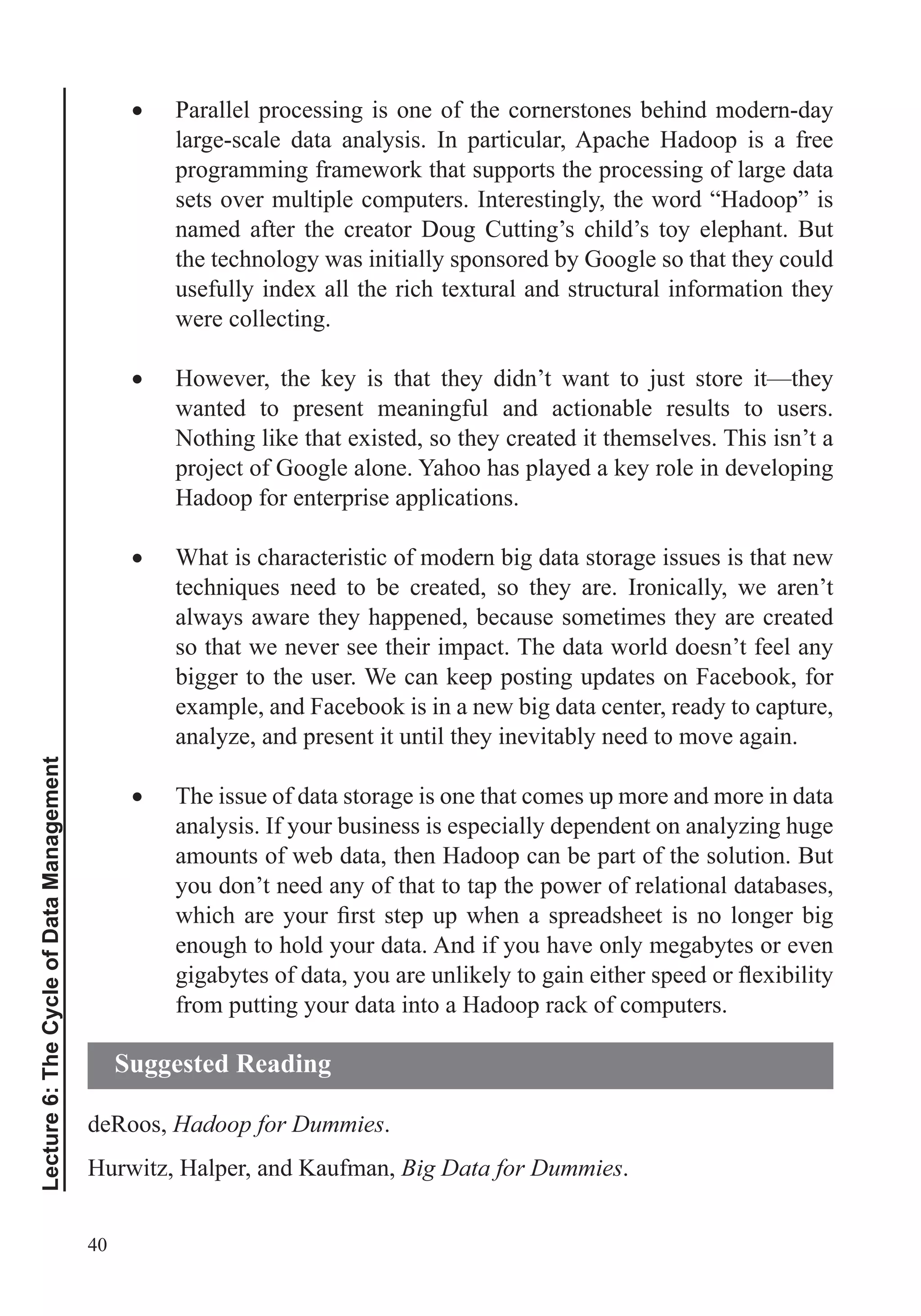 40
Lecture6:TheCycleofDataManagement
Parallel processing is one of the cornerstones behind modern-day
large-scale data analysis. In particular, Apache Hadoop is a free
programming framework that supports the processing of large data
sets over multiple computers. Interestingly, the word “Hadoop” is
named after the creator Doug Cutting’s child’s toy elephant. But
the technology was initially sponsored by Google so that they could
usefully index all the rich textural and structural information they
were collecting.
However, the key is that they didn’t want to just store it—they
wanted to present meaningful and actionable results to users.
Nothing like that existed, so they created it themselves. This isn’t a
project of Google alone. Yahoo has played a key role in developing
Hadoop for enterprise applications.
What is characteristic of modern big data storage issues is that new
always aware they happened, because sometimes they are created
so that we never see their impact. The data world doesn’t feel any
bigger to the user. We can keep posting updates on Facebook, for
example, and Facebook is in a new big data center, ready to capture,
analyze, and present it until they inevitably need to move again.
The issue of data storage is one that comes up more and more in data
analysis. If your business is especially dependent on analyzing huge
amounts of web data, then Hadoop can be part of the solution. But
you don’t need any of that to tap the power of relational databases,
enough to hold your data. And if you have only megabytes or even
from putting your data into a Hadoop rack of computers.
deRoos, Hadoop for Dummies.
Hurwitz, Halper, and Kaufman, Big Data for Dummies.
Suggested Reading
 