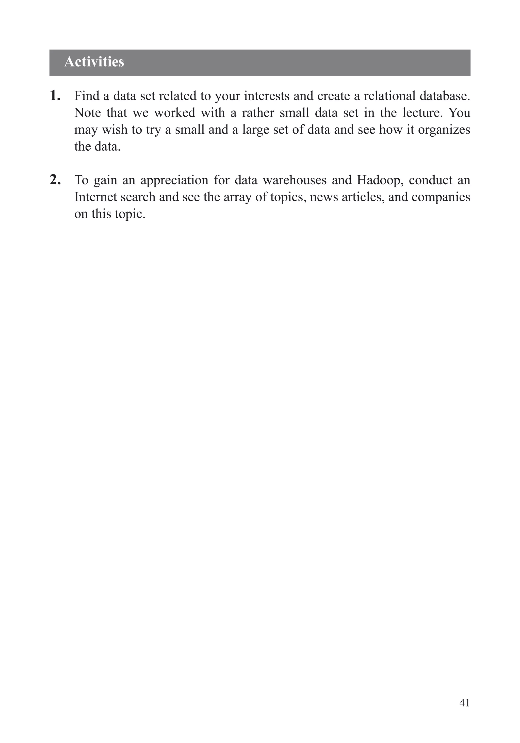 41
1. Find a data set related to your interests and create a relational database.
Note that we worked with a rather small data set in the lecture. You
may wish to try a small and a large set of data and see how it organizes
the data.
2. To gain an appreciation for data warehouses and Hadoop, conduct an
Internet search and see the array of topics, news articles, and companies
on this topic.
Activities
 