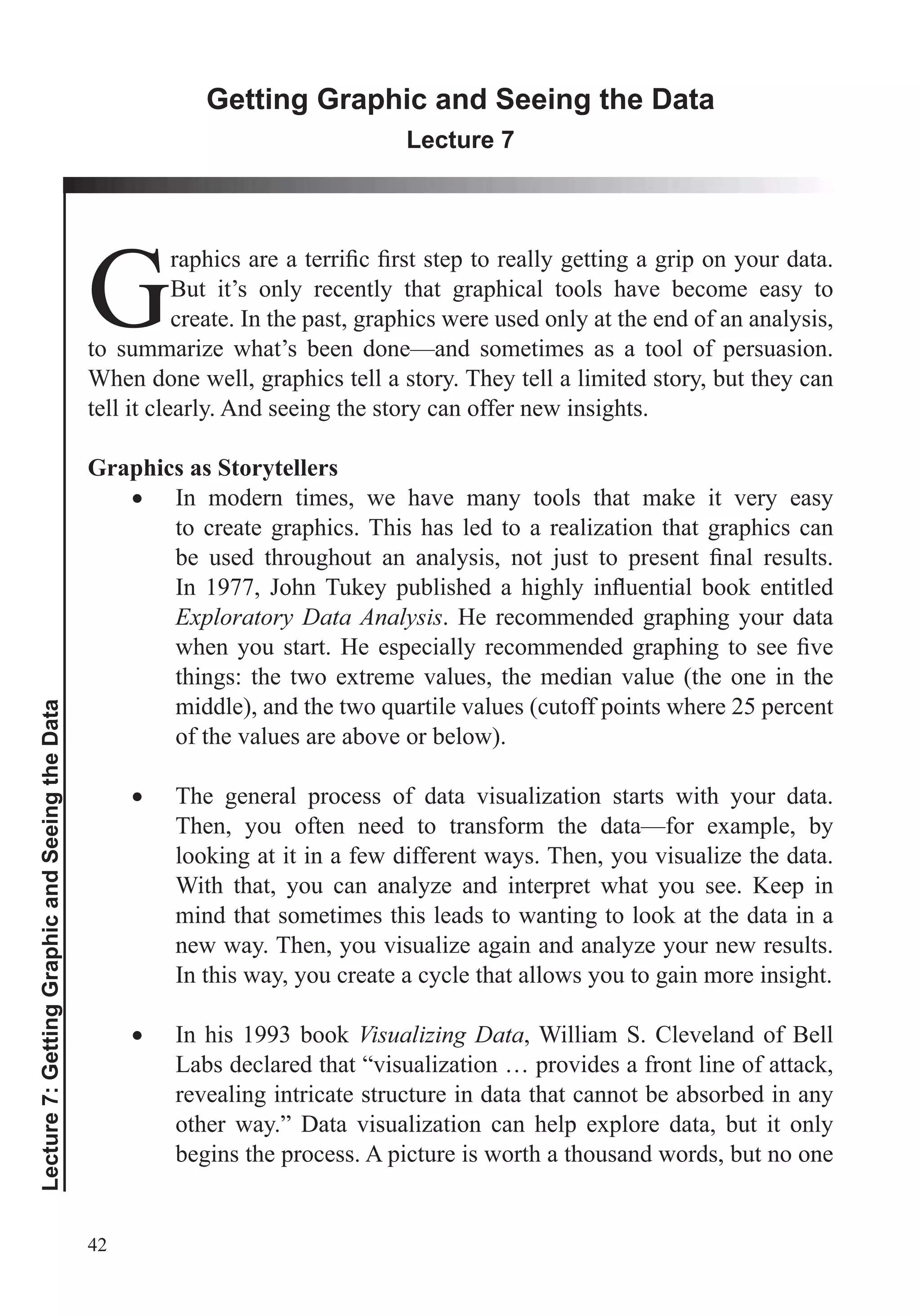 42
Lecture7:GettingGraphicandSeeingtheData
Getting Graphic and Seeing the Data
Lecture 7
GBut it’s only recently that graphical tools have become easy to
create. In the past, graphics were used only at the end of an analysis,
to summarize what’s been done—and sometimes as a tool of persuasion.
When done well, graphics tell a story. They tell a limited story, but they can
tell it clearly. And seeing the story can offer new insights.
Graphics as Storytellers
In modern times, we have many tools that make it very easy
to create graphics. This has led to a realization that graphics can
Exploratory Data Analysis. He recommended graphing your data
things: the two extreme values, the median value (the one in the
of the values are above or below).
The general process of data visualization starts with your data.
Then, you often need to transform the data—for example, by
looking at it in a few different ways. Then, you visualize the data.
With that, you can analyze and interpret what you see. Keep in
mind that sometimes this leads to wanting to look at the data in a
new way. Then, you visualize again and analyze your new results.
In this way, you create a cycle that allows you to gain more insight.
In his 1993 book Visualizing Data, William S. Cleveland of Bell
Labs declared that “visualization … provides a front line of attack,
revealing intricate structure in data that cannot be absorbed in any
other way.” Data visualization can help explore data, but it only
begins the process. A picture is worth a thousand words, but no one
 