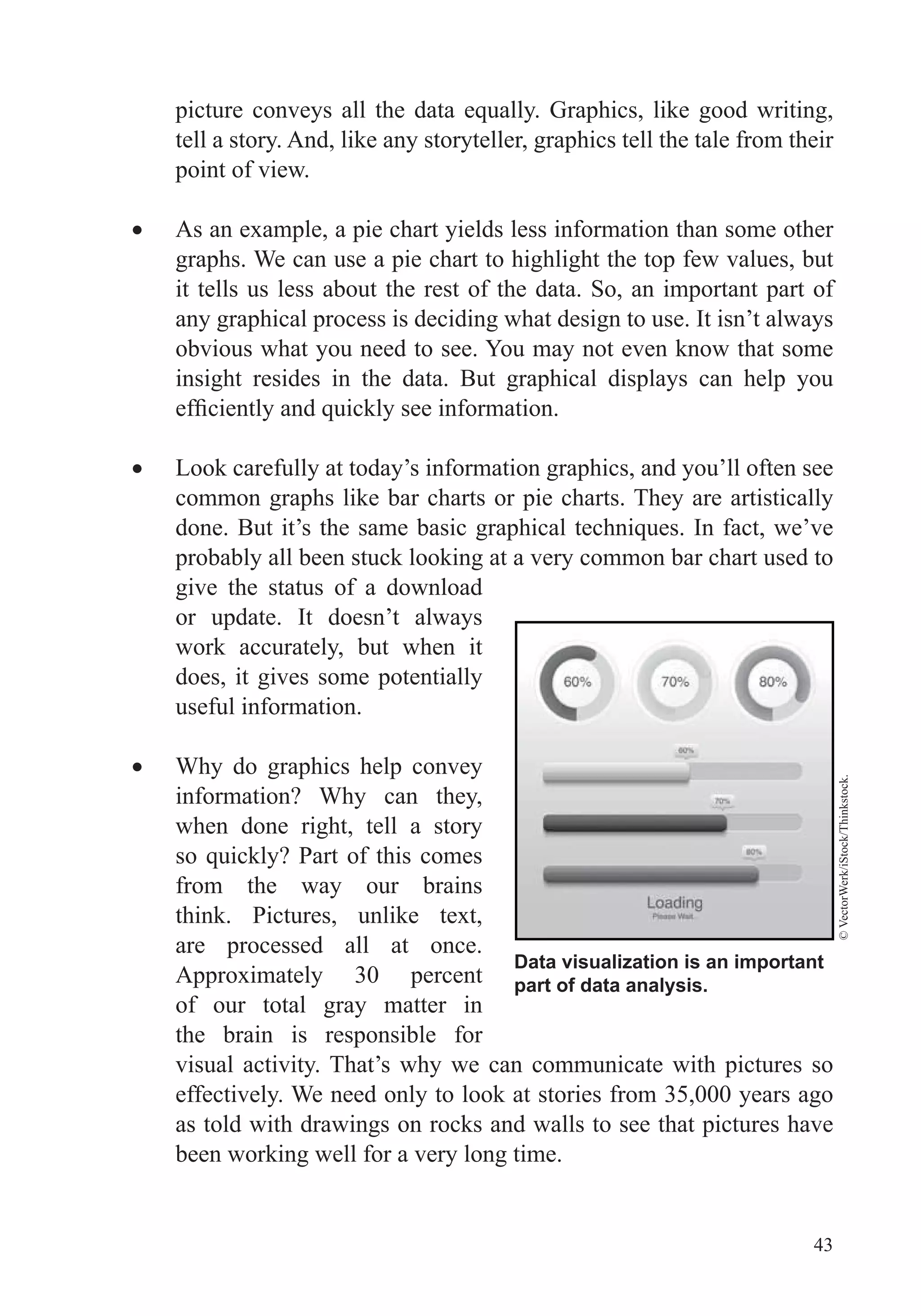 43
tell a story. And, like any storyteller, graphics tell the tale from their
point of view.
As an example, a pie chart yields less information than some other
graphs. We can use a pie chart to highlight the top few values, but
it tells us less about the rest of the data. So, an important part of
any graphical process is deciding what design to use. It isn’t always
obvious what you need to see. You may not even know that some
insight resides in the data. But graphical displays can help you
Look carefully at today’s information graphics, and you’ll often see
common graphs like bar charts or pie charts. They are artistically
probably all been stuck looking at a very common bar chart used to
give the status of a download
or update. It doesn’t always
work accurately, but when it
does, it gives some potentially
useful information.
Why do graphics help convey
information? Why can they,
when done right, tell a story
from the way our brains
think. Pictures, unlike text,
are processed all at once.
Approximately 30 percent
of our total gray matter in
the brain is responsible for
visual activity. That’s why we can communicate with pictures so
effectively. We need only to look at stories from 35,000 years ago
as told with drawings on rocks and walls to see that pictures have
been working well for a very long time.
Data visualization is an important
part of data analysis.
©VectorWerk/iStock/Thinkstock.
 