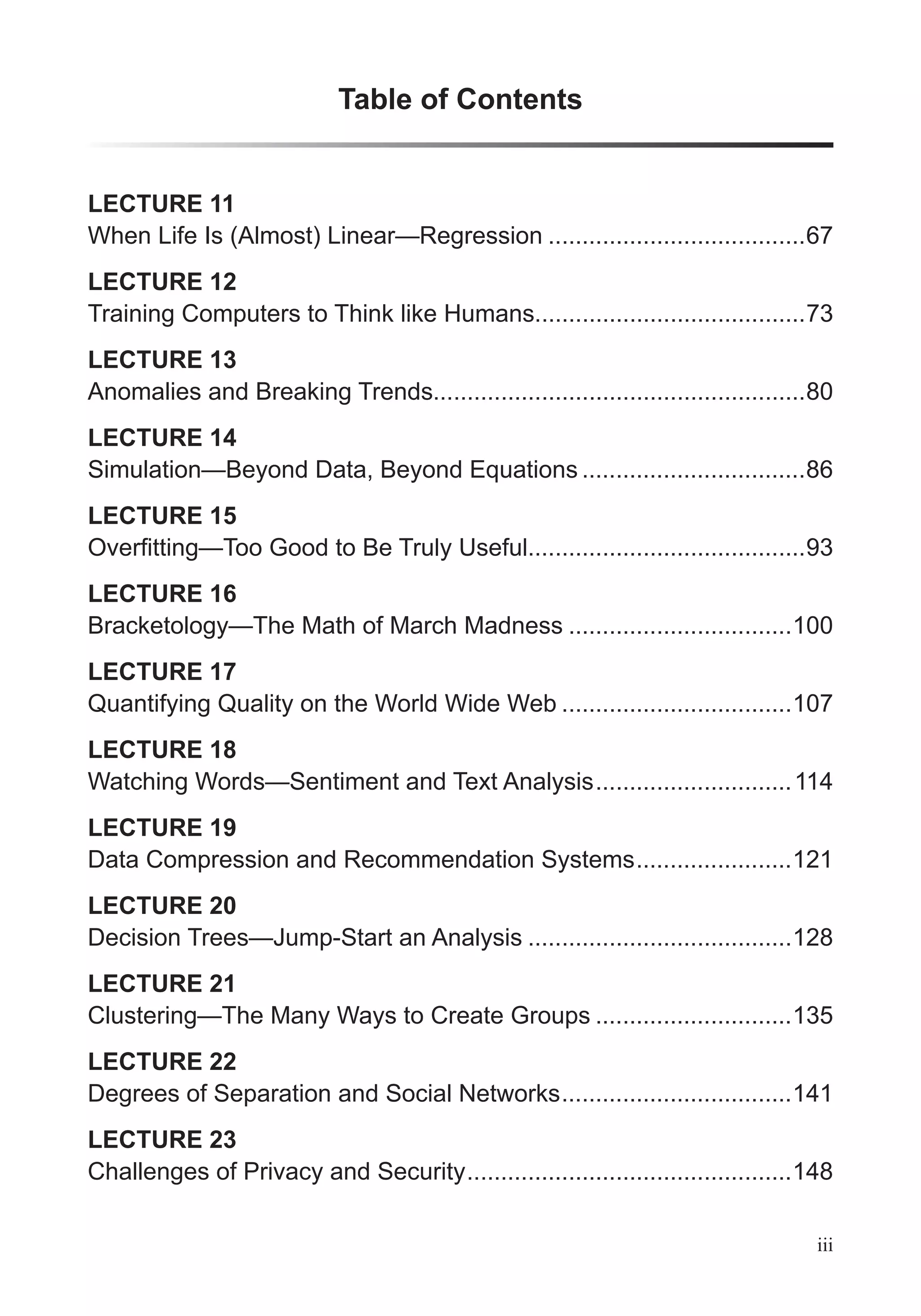 Table of Contents
iii
LECTURE 11
When Life Is (Almost) Linear—Regression ......................................67
LECTURE 12
Training Computers to Think like Humans........................................73
LECTURE 13
Anomalies and Breaking Trends.......................................................80
LECTURE 14
Simulation—Beyond Data, Beyond Equations .................................86
LECTURE 15
.........................................93
LECTURE 16
Bracketology—The Math of March Madness .................................100
LECTURE 17
Quantifying Quality on the World Wide Web ..................................107
LECTURE 18
Watching Words—Sentiment and Text Analysis.............................114
LECTURE 19
Data Compression and Recommendation Systems.......................121
LECTURE 20
Decision Trees—Jump-Start an Analysis .......................................128
LECTURE 21
Clustering—The Many Ways to Create Groups .............................135
LECTURE 22
Degrees of Separation and Social Networks..................................141
LECTURE 23
Challenges of Privacy and Security................................................148
 