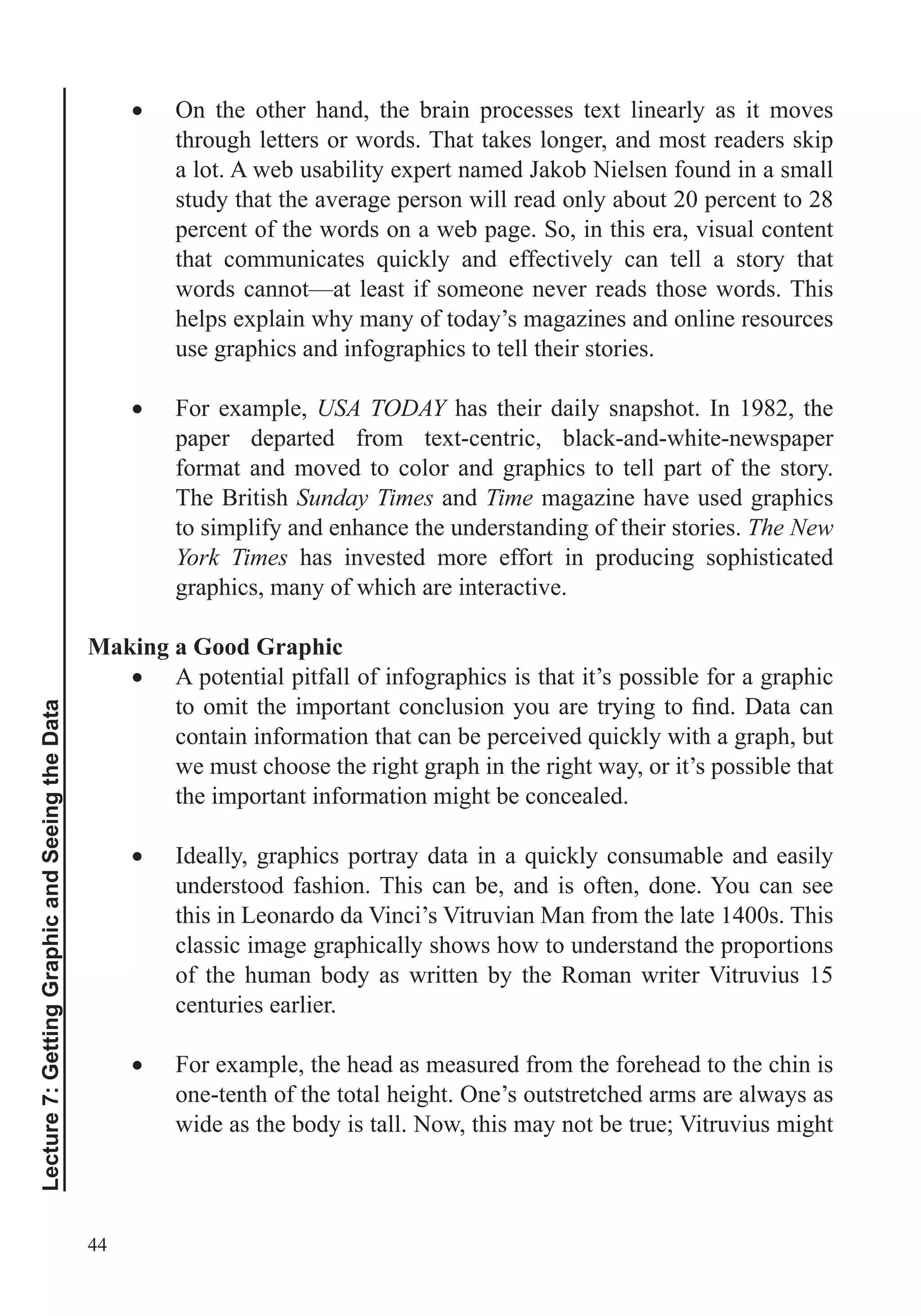 44
Lecture7:GettingGraphicandSeeingtheData
On the other hand, the brain processes text linearly as it moves
through letters or words. That takes longer, and most readers skip
a lot. A web usability expert named Jakob Nielsen found in a small
study that the average person will read only about 20 percent to 28
percent of the words on a web page. So, in this era, visual content
words cannot—at least if someone never reads those words. This
helps explain why many of today’s magazines and online resources
use graphics and infographics to tell their stories.
For example, USA TODAY has their daily snapshot. In 1982, the
paper departed from text-centric, black-and-white-newspaper
format and moved to color and graphics to tell part of the story.
The British Sunday Times and Time magazine have used graphics
to simplify and enhance the understanding of their stories. The New
York Times has invested more effort in producing sophisticated
graphics, many of which are interactive.
Making a Good Graphic
A potential pitfall of infographics is that it’s possible for a graphic
we must choose the right graph in the right way, or it’s possible that
the important information might be concealed.
understood fashion. This can be, and is often, done. You can see
this in Leonardo da Vinci’s Vitruvian Man from the late 1400s. This
classic image graphically shows how to understand the proportions
of the human body as written by the Roman writer Vitruvius 15
centuries earlier.
For example, the head as measured from the forehead to the chin is
one-tenth of the total height. One’s outstretched arms are always as
wide as the body is tall. Now, this may not be true; Vitruvius might
 