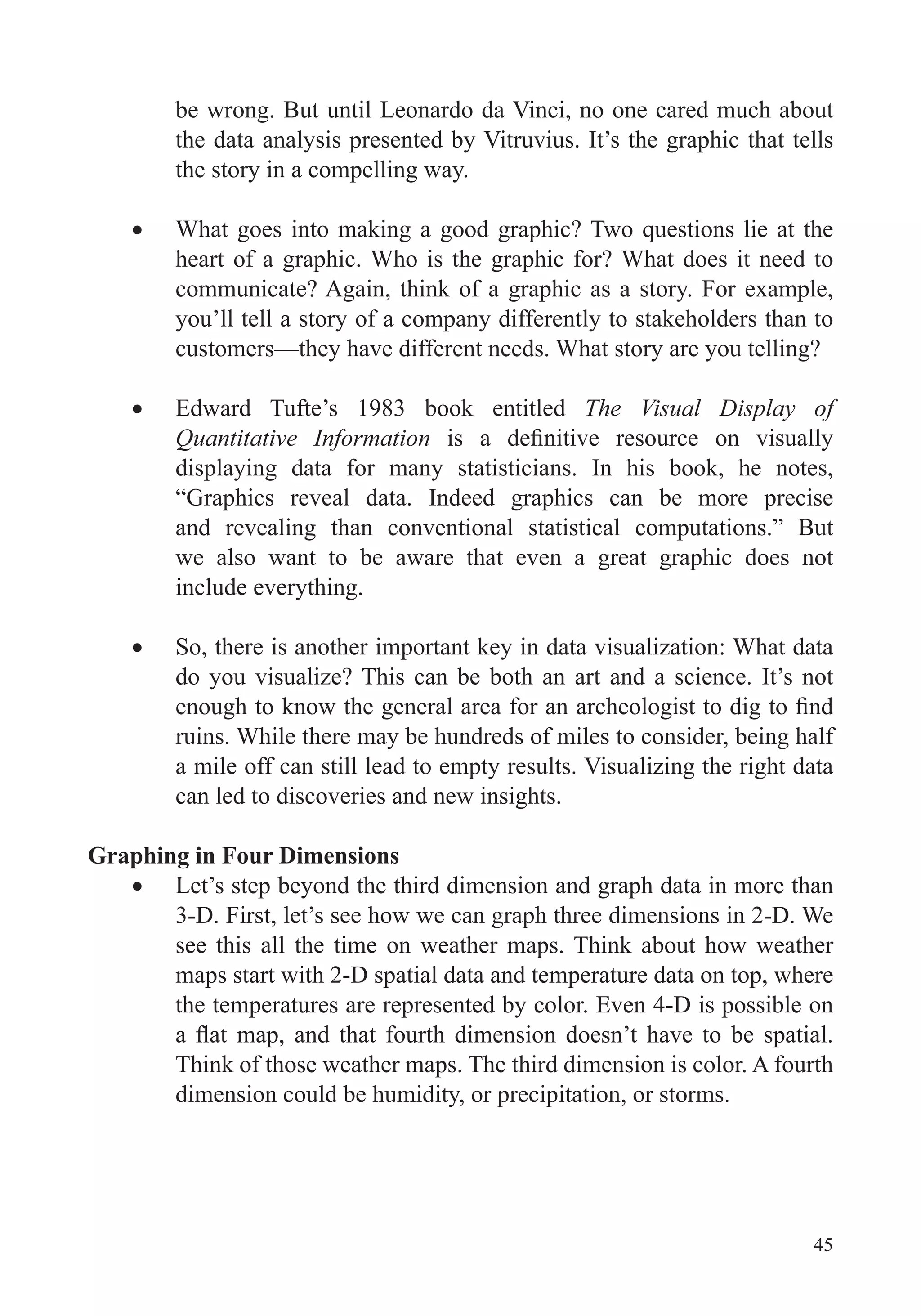 45
be wrong. But until Leonardo da Vinci, no one cared much about
the data analysis presented by Vitruvius. It’s the graphic that tells
the story in a compelling way.
heart of a graphic. Who is the graphic for? What does it need to
communicate? Again, think of a graphic as a story. For example,
you’ll tell a story of a company differently to stakeholders than to
customers—they have different needs. What story are you telling?
Edward Tufte’s 1983 book entitled The Visual Display of
Quantitative Information
displaying data for many statisticians. In his book, he notes,
“Graphics reveal data. Indeed graphics can be more precise
and revealing than conventional statistical computations.” But
we also want to be aware that even a great graphic does not
include everything.
So, there is another important key in data visualization: What data
do you visualize? This can be both an art and a science. It’s not
ruins. While there may be hundreds of miles to consider, being half
a mile off can still lead to empty results. Visualizing the right data
can led to discoveries and new insights.
Graphing in Four Dimensions
Let’s step beyond the third dimension and graph data in more than
3-D. First, let’s see how we can graph three dimensions in 2-D. We
see this all the time on weather maps. Think about how weather
maps start with 2-D spatial data and temperature data on top, where
the temperatures are represented by color. Even 4-D is possible on
Think of those weather maps. The third dimension is color. A fourth
dimension could be humidity, or precipitation, or storms.
 