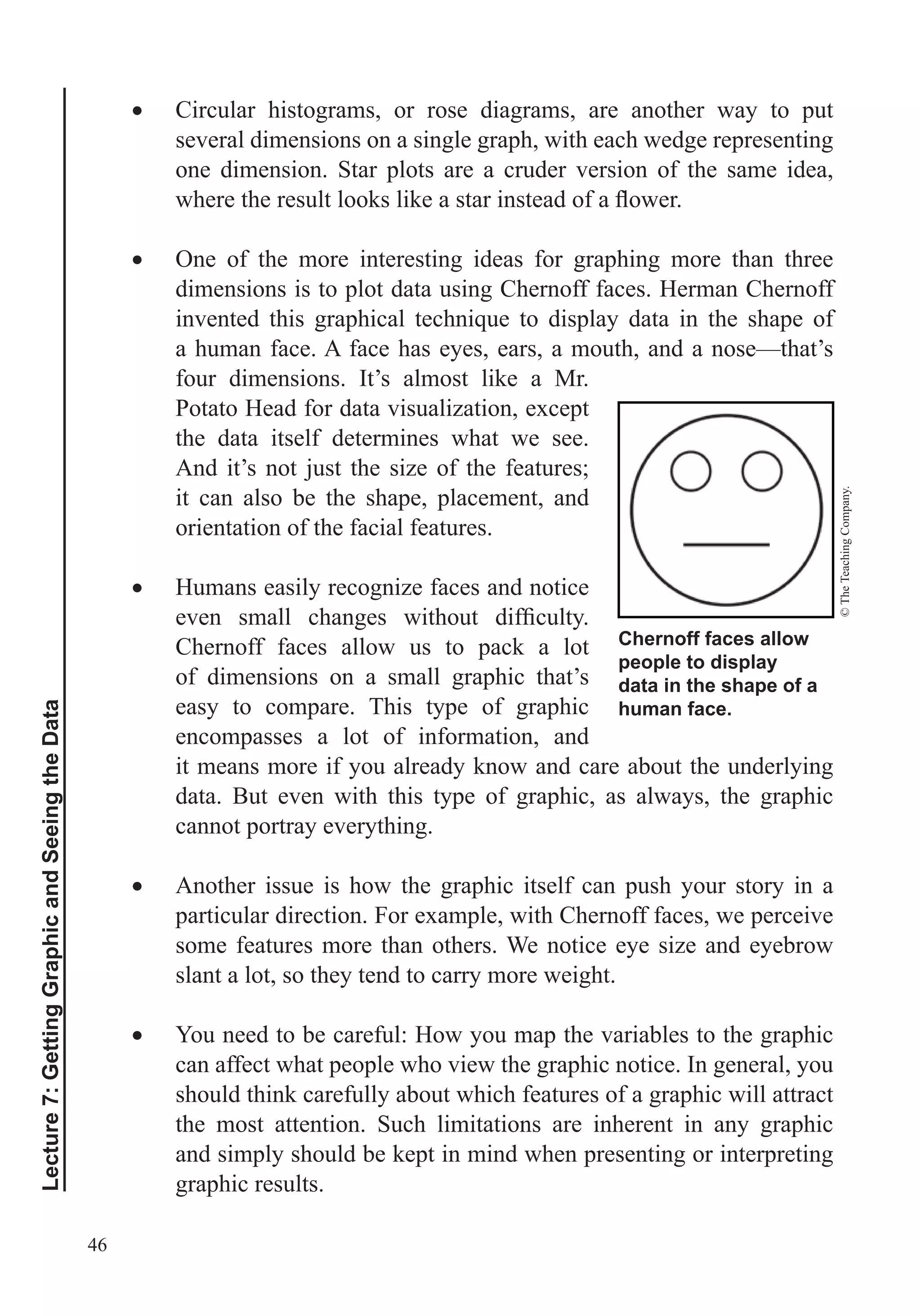 46
Lecture7:GettingGraphicandSeeingtheData
Circular histograms, or rose diagrams, are another way to put
several dimensions on a single graph, with each wedge representing
one dimension. Star plots are a cruder version of the same idea,
One of the more interesting ideas for graphing more than three
dimensions is to plot data using Chernoff faces. Herman Chernoff
a human face. A face has eyes, ears, a mouth, and a nose—that’s
four dimensions. It’s almost like a Mr.
Potato Head for data visualization, except
the data itself determines what we see.
And it’s not just the size of the features;
it can also be the shape, placement, and
orientation of the facial features.
Humans easily recognize faces and notice
Chernoff faces allow us to pack a lot
of dimensions on a small graphic that’s
easy to compare. This type of graphic
encompasses a lot of information, and
it means more if you already know and care about the underlying
data. But even with this type of graphic, as always, the graphic
cannot portray everything.
Another issue is how the graphic itself can push your story in a
particular direction. For example, with Chernoff faces, we perceive
some features more than others. We notice eye size and eyebrow
slant a lot, so they tend to carry more weight.
You need to be careful: How you map the variables to the graphic
can affect what people who view the graphic notice. In general, you
should think carefully about which features of a graphic will attract
the most attention. Such limitations are inherent in any graphic
and simply should be kept in mind when presenting or interpreting
graphic results.
Chernoff faces allow
people to display
data in the shape of a
human face.
©TheTeachingCompany.
 