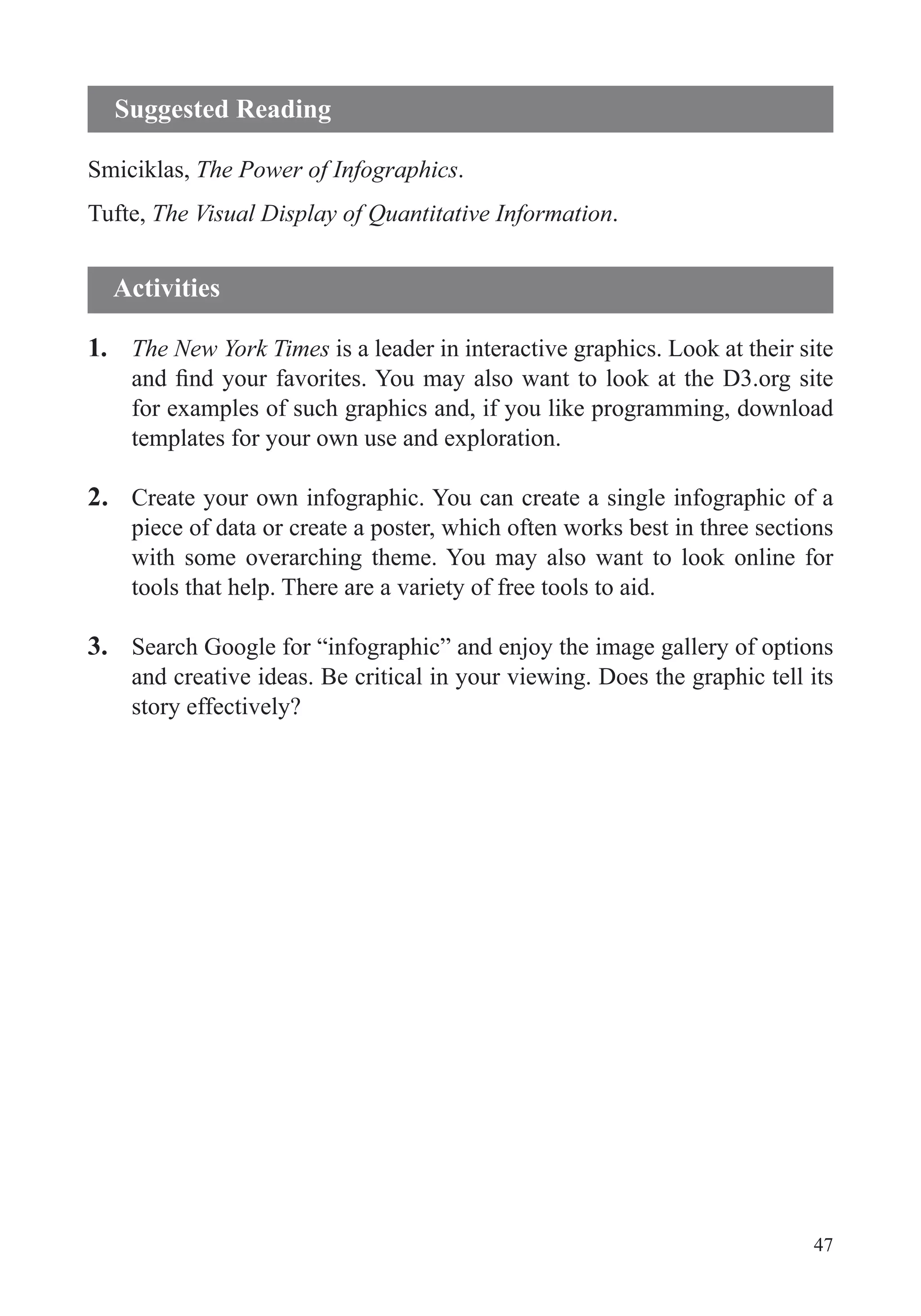 47
Smiciklas, The Power of Infographics.
Tufte, The Visual Display of Quantitative Information.
1. The New York Times is a leader in interactive graphics. Look at their site
for examples of such graphics and, if you like programming, download
templates for your own use and exploration.
2. Create your own infographic. You can create a single infographic of a
piece of data or create a poster, which often works best in three sections
with some overarching theme. You may also want to look online for
tools that help. There are a variety of free tools to aid.
3. Search Google for “infographic” and enjoy the image gallery of options
and creative ideas. Be critical in your viewing. Does the graphic tell its
story effectively?
Suggested Reading
Activities
 