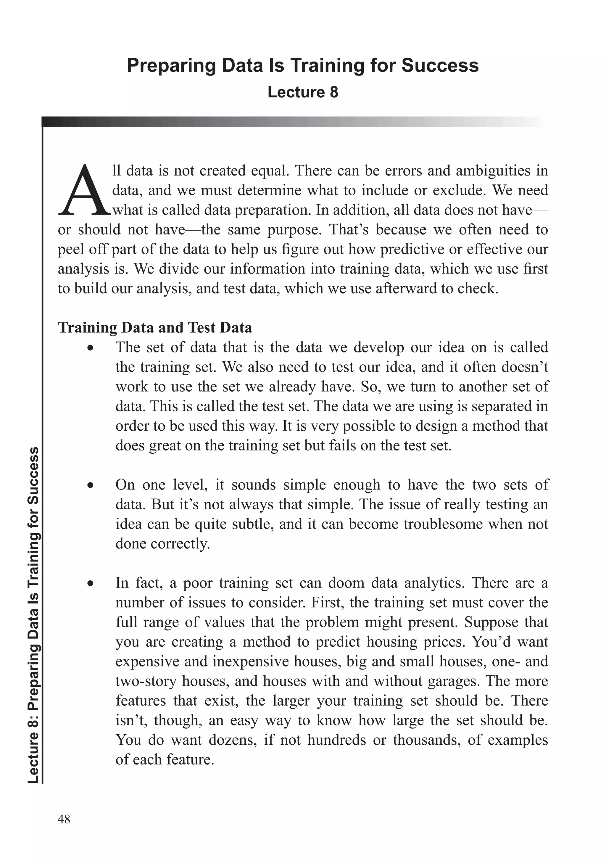 48
Lecture8:PreparingDataIsTrainingforSuccess
Preparing Data Is Training for Success
Lecture 8
Adata, and we must determine what to include or exclude. We need
what is called data preparation. In addition, all data does not have—
or should not have—the same purpose. That’s because we often need to
to build our analysis, and test data, which we use afterward to check.
Training Data and Test Data
The set of data that is the data we develop our idea on is called
the training set. We also need to test our idea, and it often doesn’t
work to use the set we already have. So, we turn to another set of
data. This is called the test set. The data we are using is separated in
order to be used this way. It is very possible to design a method that
does great on the training set but fails on the test set.
On one level, it sounds simple enough to have the two sets of
data. But it’s not always that simple. The issue of really testing an
done correctly.
In fact, a poor training set can doom data analytics. There are a
number of issues to consider. First, the training set must cover the
full range of values that the problem might present. Suppose that
you are creating a method to predict housing prices. You’d want
expensive and inexpensive houses, big and small houses, one- and
two-story houses, and houses with and without garages. The more
features that exist, the larger your training set should be. There
isn’t, though, an easy way to know how large the set should be.
You do want dozens, if not hundreds or thousands, of examples
of each feature.
 