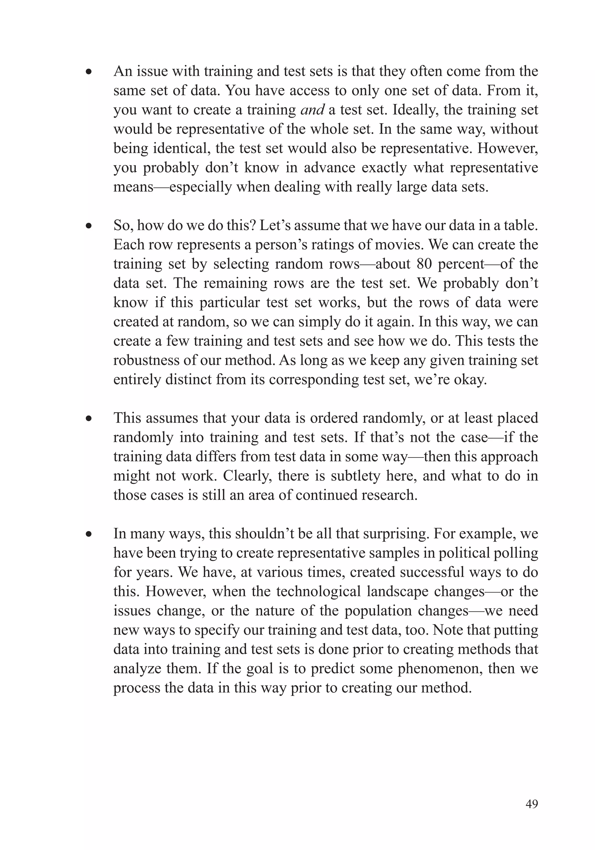 49
An issue with training and test sets is that they often come from the
same set of data. You have access to only one set of data. From it,
you want to create a training and a test set. Ideally, the training set
would be representative of the whole set. In the same way, without
being identical, the test set would also be representative. However,
you probably don’t know in advance exactly what representative
means—especially when dealing with really large data sets.
So, how do we do this? Let’s assume that we have our data in a table.
Each row represents a person’s ratings of movies. We can create the
training set by selecting random rows—about 80 percent—of the
data set. The remaining rows are the test set. We probably don’t
know if this particular test set works, but the rows of data were
created at random, so we can simply do it again. In this way, we can
create a few training and test sets and see how we do. This tests the
robustness of our method. As long as we keep any given training set
entirely distinct from its corresponding test set, we’re okay.
This assumes that your data is ordered randomly, or at least placed
randomly into training and test sets. If that’s not the case—if the
training data differs from test data in some way—then this approach
might not work. Clearly, there is subtlety here, and what to do in
those cases is still an area of continued research.
In many ways, this shouldn’t be all that surprising. For example, we
have been trying to create representative samples in political polling
for years. We have, at various times, created successful ways to do
this. However, when the technological landscape changes—or the
issues change, or the nature of the population changes—we need
new ways to specify our training and test data, too. Note that putting
data into training and test sets is done prior to creating methods that
analyze them. If the goal is to predict some phenomenon, then we
process the data in this way prior to creating our method.
 