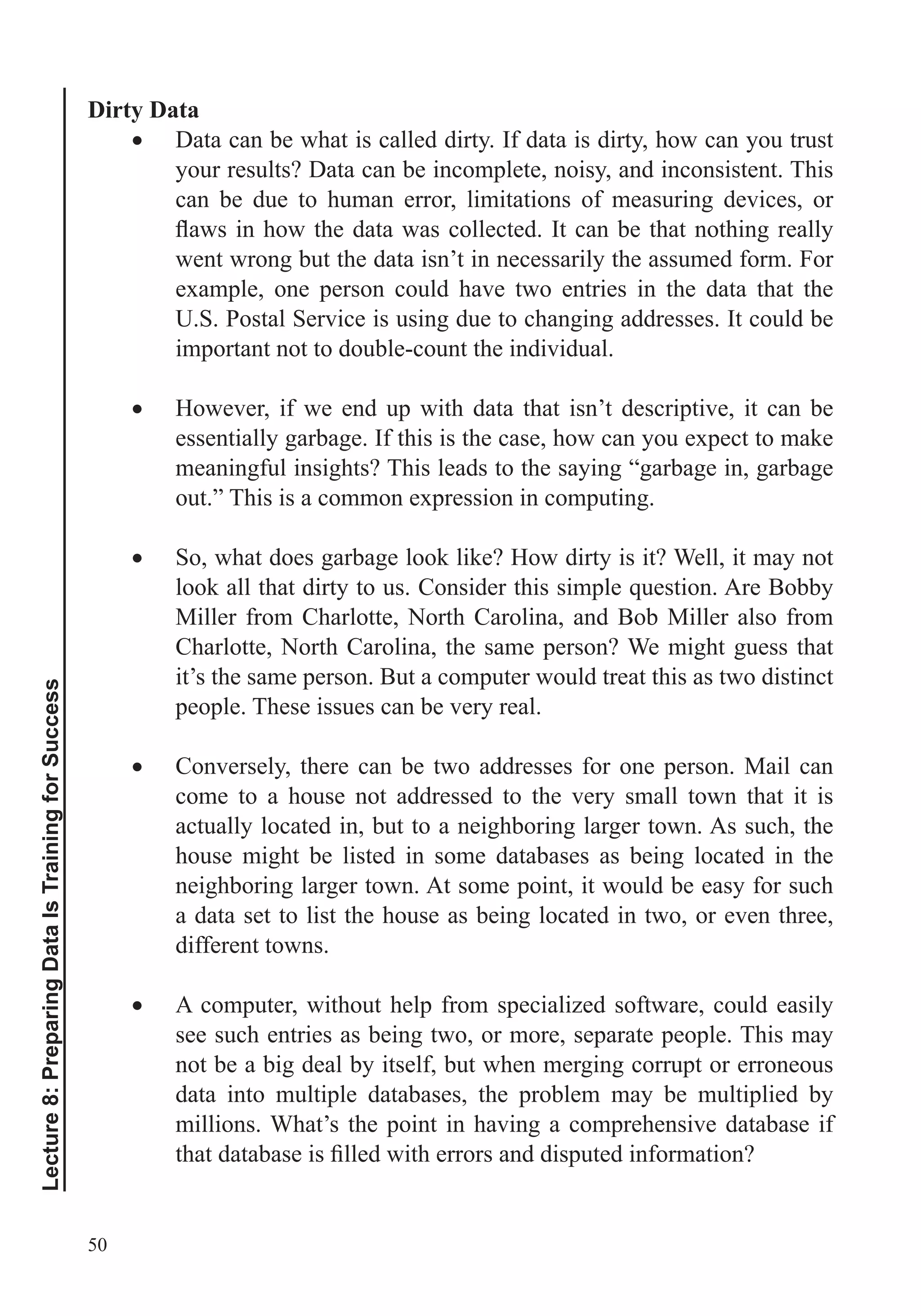 50
Lecture8:PreparingDataIsTrainingforSuccess
Dirty Data
Data can be what is called dirty. If data is dirty, how can you trust
your results? Data can be incomplete, noisy, and inconsistent. This
can be due to human error, limitations of measuring devices, or
went wrong but the data isn’t in necessarily the assumed form. For
example, one person could have two entries in the data that the
U.S. Postal Service is using due to changing addresses. It could be
important not to double-count the individual.
However, if we end up with data that isn’t descriptive, it can be
essentially garbage. If this is the case, how can you expect to make
meaningful insights? This leads to the saying “garbage in, garbage
out.” This is a common expression in computing.
So, what does garbage look like? How dirty is it? Well, it may not
Miller from Charlotte, North Carolina, and Bob Miller also from
Charlotte, North Carolina, the same person? We might guess that
it’s the same person. But a computer would treat this as two distinct
people. These issues can be very real.
Conversely, there can be two addresses for one person. Mail can
come to a house not addressed to the very small town that it is
actually located in, but to a neighboring larger town. As such, the
house might be listed in some databases as being located in the
neighboring larger town. At some point, it would be easy for such
a data set to list the house as being located in two, or even three,
different towns.
A computer, without help from specialized software, could easily
see such entries as being two, or more, separate people. This may
not be a big deal by itself, but when merging corrupt or erroneous
data into multiple databases, the problem may be multiplied by
millions. What’s the point in having a comprehensive database if
 