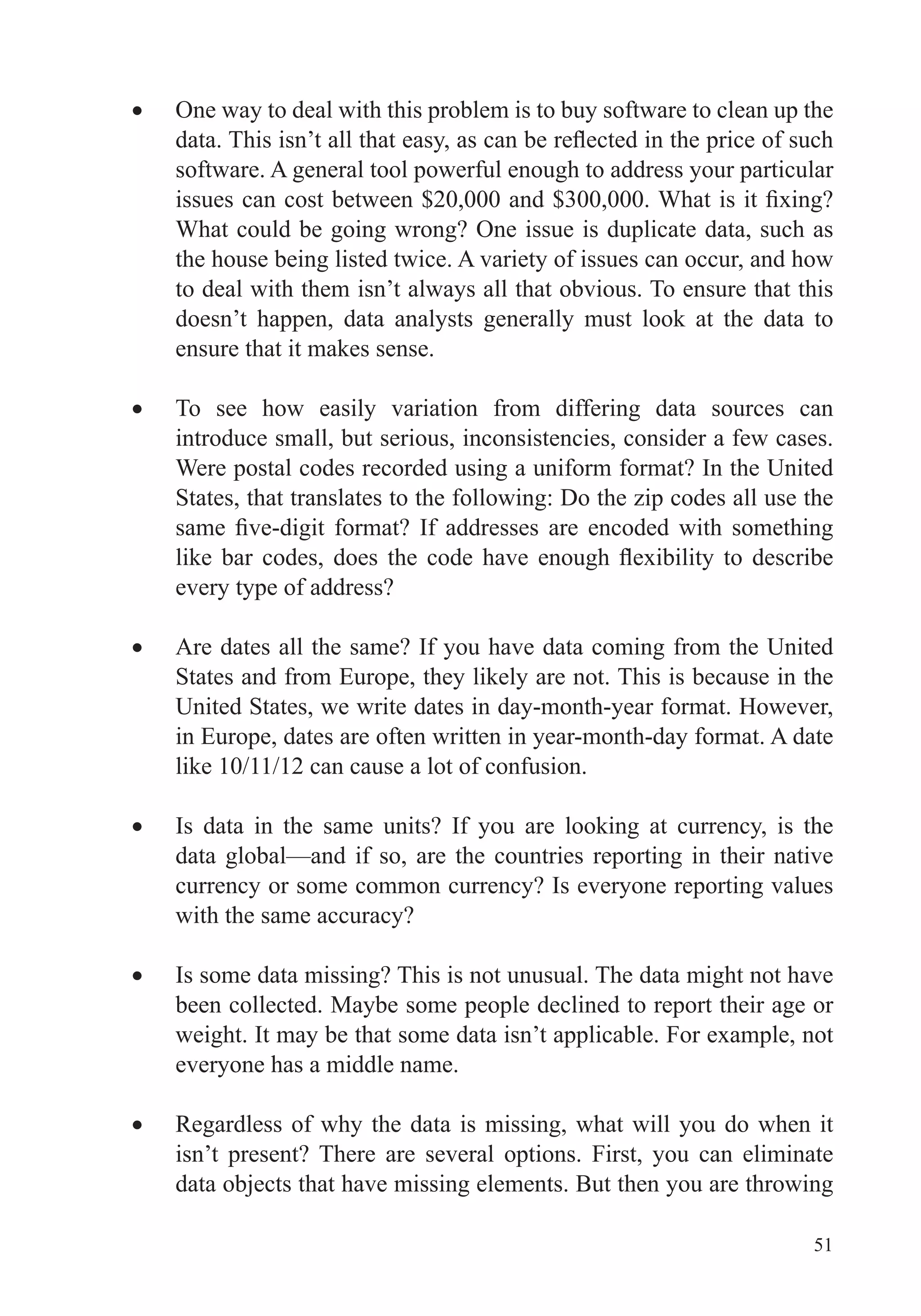 51
One way to deal with this problem is to buy software to clean up the
software. A general tool powerful enough to address your particular
What could be going wrong? One issue is duplicate data, such as
the house being listed twice. A variety of issues can occur, and how
to deal with them isn’t always all that obvious. To ensure that this
doesn’t happen, data analysts generally must look at the data to
ensure that it makes sense.
To see how easily variation from differing data sources can
introduce small, but serious, inconsistencies, consider a few cases.
Were postal codes recorded using a uniform format? In the United
States, that translates to the following: Do the zip codes all use the
every type of address?
Are dates all the same? If you have data coming from the United
States and from Europe, they likely are not. This is because in the
United States, we write dates in day-month-year format. However,
in Europe, dates are often written in year-month-day format. A date
like 10/11/12 can cause a lot of confusion.
Is data in the same units? If you are looking at currency, is the
data global—and if so, are the countries reporting in their native
currency or some common currency? Is everyone reporting values
with the same accuracy?
Is some data missing? This is not unusual. The data might not have
been collected. Maybe some people declined to report their age or
weight. It may be that some data isn’t applicable. For example, not
everyone has a middle name.
Regardless of why the data is missing, what will you do when it
isn’t present? There are several options. First, you can eliminate
data objects that have missing elements. But then you are throwing
 