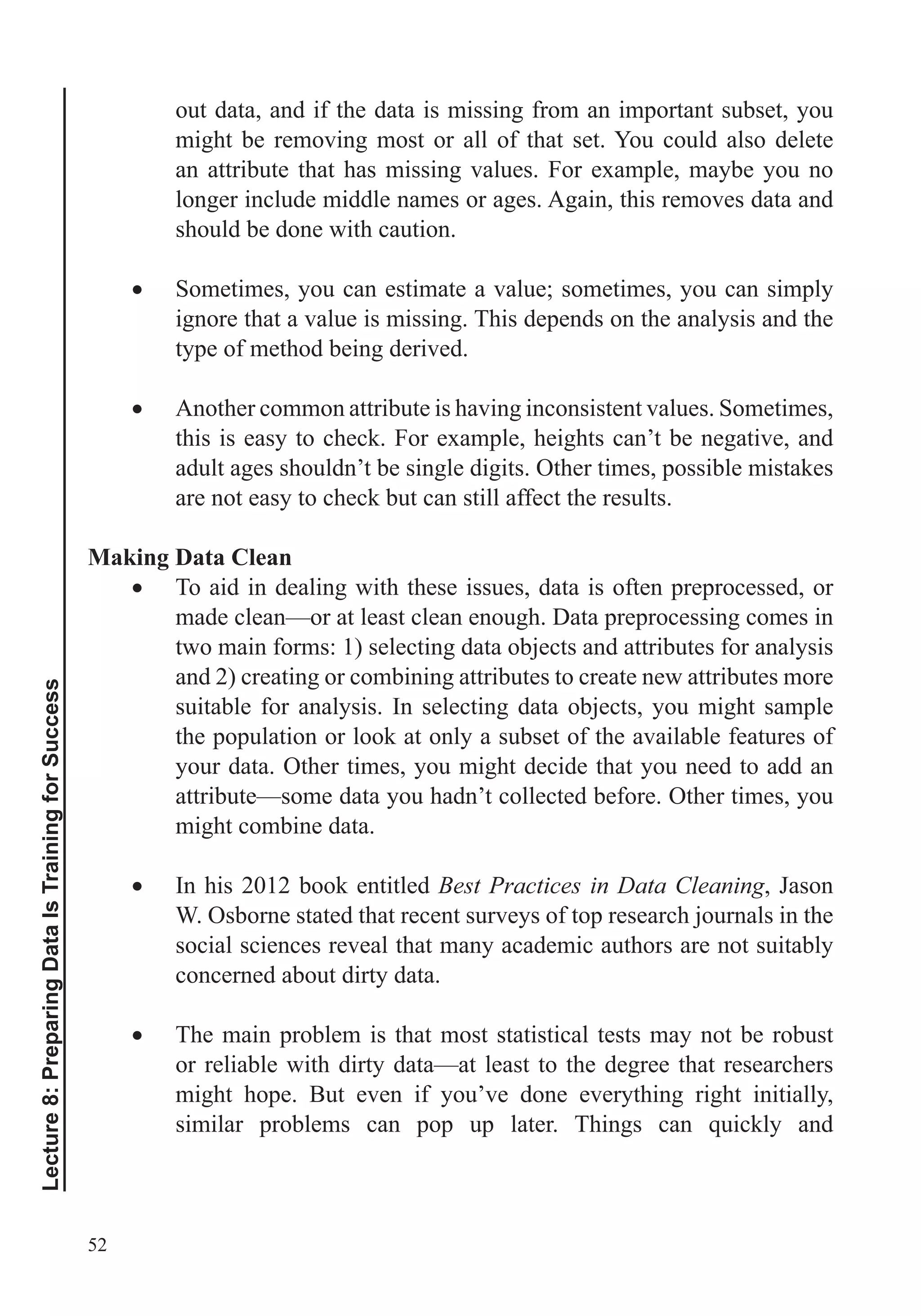 52
Lecture8:PreparingDataIsTrainingforSuccess
out data, and if the data is missing from an important subset, you
might be removing most or all of that set. You could also delete
an attribute that has missing values. For example, maybe you no
longer include middle names or ages. Again, this removes data and
should be done with caution.
Sometimes, you can estimate a value; sometimes, you can simply
ignore that a value is missing. This depends on the analysis and the
type of method being derived.
Another common attribute is having inconsistent values. Sometimes,
this is easy to check. For example, heights can’t be negative, and
adult ages shouldn’t be single digits. Other times, possible mistakes
are not easy to check but can still affect the results.
Making Data Clean
To aid in dealing with these issues, data is often preprocessed, or
made clean—or at least clean enough. Data preprocessing comes in
two main forms: 1) selecting data objects and attributes for analysis
and 2) creating or combining attributes to create new attributes more
suitable for analysis. In selecting data objects, you might sample
the population or look at only a subset of the available features of
your data. Other times, you might decide that you need to add an
attribute—some data you hadn’t collected before. Other times, you
might combine data.
In his 2012 book entitled Best Practices in Data Cleaning, Jason
W. Osborne stated that recent surveys of top research journals in the
social sciences reveal that many academic authors are not suitably
concerned about dirty data.
The main problem is that most statistical tests may not be robust
or reliable with dirty data—at least to the degree that researchers
might hope. But even if you’ve done everything right initially,
 