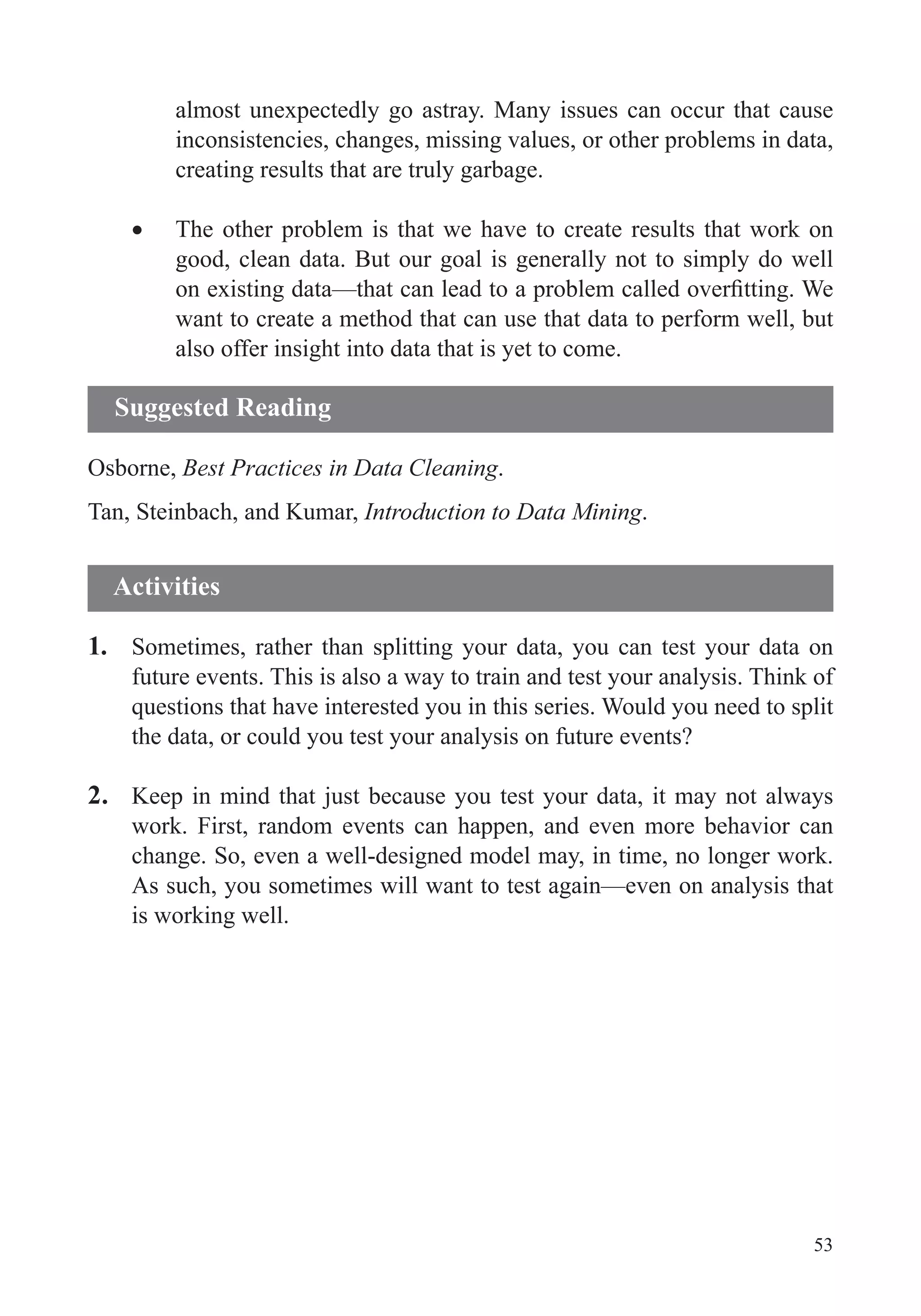 53
almost unexpectedly go astray. Many issues can occur that cause
inconsistencies, changes, missing values, or other problems in data,
creating results that are truly garbage.
The other problem is that we have to create results that work on
good, clean data. But our goal is generally not to simply do well
want to create a method that can use that data to perform well, but
also offer insight into data that is yet to come.
Osborne, Best Practices in Data Cleaning.
Tan, Steinbach, and Kumar, Introduction to Data Mining.
1. Sometimes, rather than splitting your data, you can test your data on
future events. This is also a way to train and test your analysis. Think of
the data, or could you test your analysis on future events?
2. Keep in mind that just because you test your data, it may not always
work. First, random events can happen, and even more behavior can
change. So, even a well-designed model may, in time, no longer work.
As such, you sometimes will want to test again—even on analysis that
is working well.
Suggested Reading
Activities
 