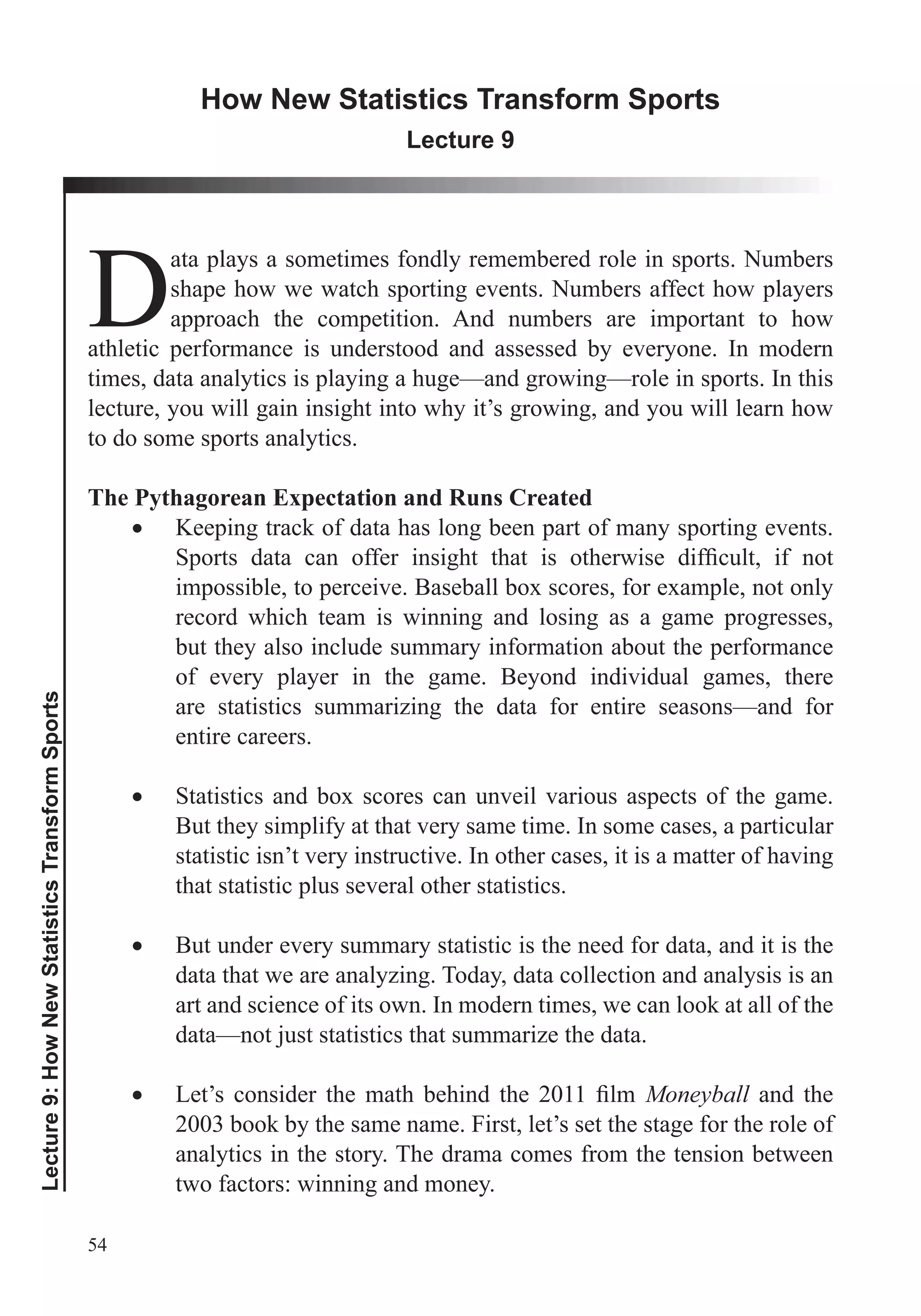 54
Lecture9:HowNewStatisticsTransformSports
How New Statistics Transform Sports
Lecture 9
D
ata plays a sometimes fondly remembered role in sports. Numbers
shape how we watch sporting events. Numbers affect how players
approach the competition. And numbers are important to how
athletic performance is understood and assessed by everyone. In modern
times, data analytics is playing a huge—and growing—role in sports. In this
lecture, you will gain insight into why it’s growing, and you will learn how
to do some sports analytics.
The Pythagorean Expectation and Runs Created
Keeping track of data has long been part of many sporting events.
impossible, to perceive. Baseball box scores, for example, not only
record which team is winning and losing as a game progresses,
but they also include summary information about the performance
of every player in the game. Beyond individual games, there
are statistics summarizing the data for entire seasons—and for
entire careers.
Statistics and box scores can unveil various aspects of the game.
But they simplify at that very same time. In some cases, a particular
statistic isn’t very instructive. In other cases, it is a matter of having
that statistic plus several other statistics.
But under every summary statistic is the need for data, and it is the
data that we are analyzing. Today, data collection and analysis is an
art and science of its own. In modern times, we can look at all of the
data—not just statistics that summarize the data.
Moneyball and the
2003 book by the same name. First, let’s set the stage for the role of
analytics in the story. The drama comes from the tension between
two factors: winning and money.
 