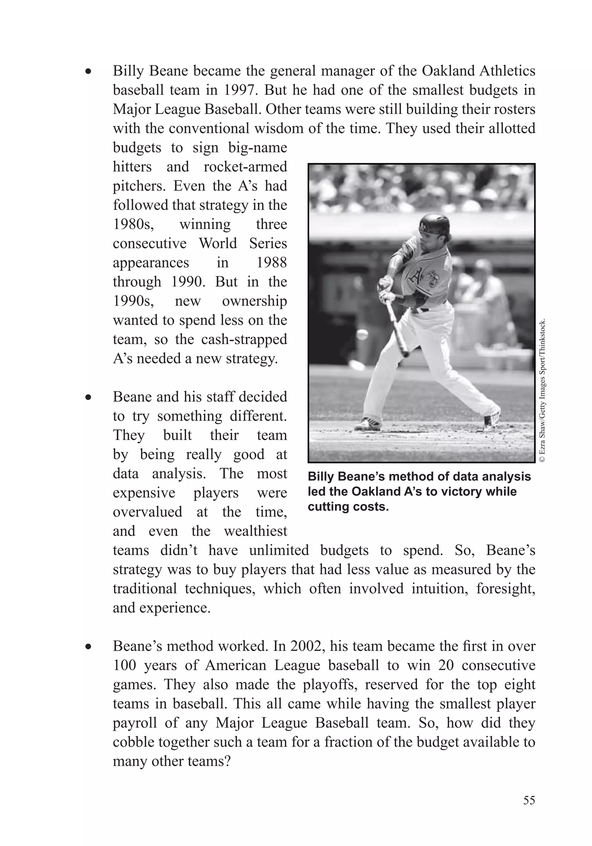 55
Billy Beane became the general manager of the Oakland Athletics
baseball team in 1997. But he had one of the smallest budgets in
Major League Baseball. Other teams were still building their rosters
with the conventional wisdom of the time. They used their allotted
budgets to sign big-name
hitters and rocket-armed
pitchers. Even the A’s had
followed that strategy in the
1980s, winning three
consecutive World Series
appearances in 1988
through 1990. But in the
1990s, new ownership
wanted to spend less on the
team, so the cash-strapped
A’s needed a new strategy.
Beane and his staff decided
to try something different.
They built their team
by being really good at
data analysis. The most
expensive players were
overvalued at the time,
and even the wealthiest
teams didn’t have unlimited budgets to spend. So, Beane’s
strategy was to buy players that had less value as measured by the
and experience.
100 years of American League baseball to win 20 consecutive
games. They also made the playoffs, reserved for the top eight
teams in baseball. This all came while having the smallest player
payroll of any Major League Baseball team. So, how did they
cobble together such a team for a fraction of the budget available to
many other teams?
Billy Beane’s method of data analysis
led the Oakland A’s to victory while
cutting costs.
©EzraShaw/GettyImagesSport/Thinkstock.
 