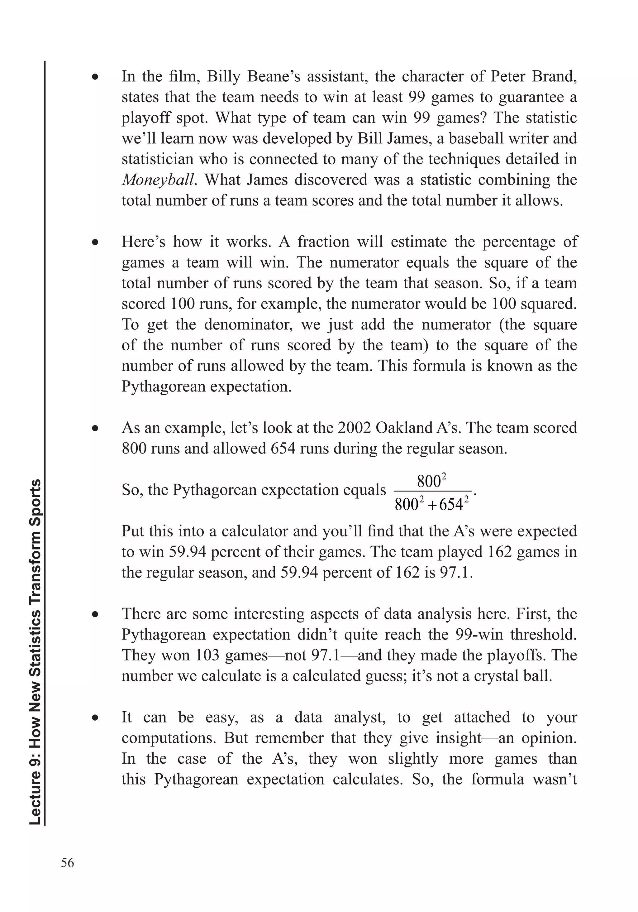56
Lecture9:HowNewStatisticsTransformSports
states that the team needs to win at least 99 games to guarantee a
playoff spot. What type of team can win 99 games? The statistic
we’ll learn now was developed by Bill James, a baseball writer and
Moneyball. What James discovered was a statistic combining the
total number of runs a team scores and the total number it allows.
Here’s how it works. A fraction will estimate the percentage of
total number of runs scored by the team that season. So, if a team
number of runs allowed by the team. This formula is known as the
Pythagorean expectation.
As an example, let’s look at the 2002 Oakland A’s. The team scored
800 runs and allowed 654 runs during the regular season.
8002
8002
6542
.
to win 59.94 percent of their games. The team played 162 games in
the regular season, and 59.94 percent of 162 is 97.1.
There are some interesting aspects of data analysis here. First, the
They won 103 games—not 97.1—and they made the playoffs. The
number we calculate is a calculated guess; it’s not a crystal ball.
It can be easy, as a data analyst, to get attached to your
computations. But remember that they give insight—an opinion.
In the case of the A’s, they won slightly more games than
this Pythagorean expectation calculates. So, the formula wasn’t
 