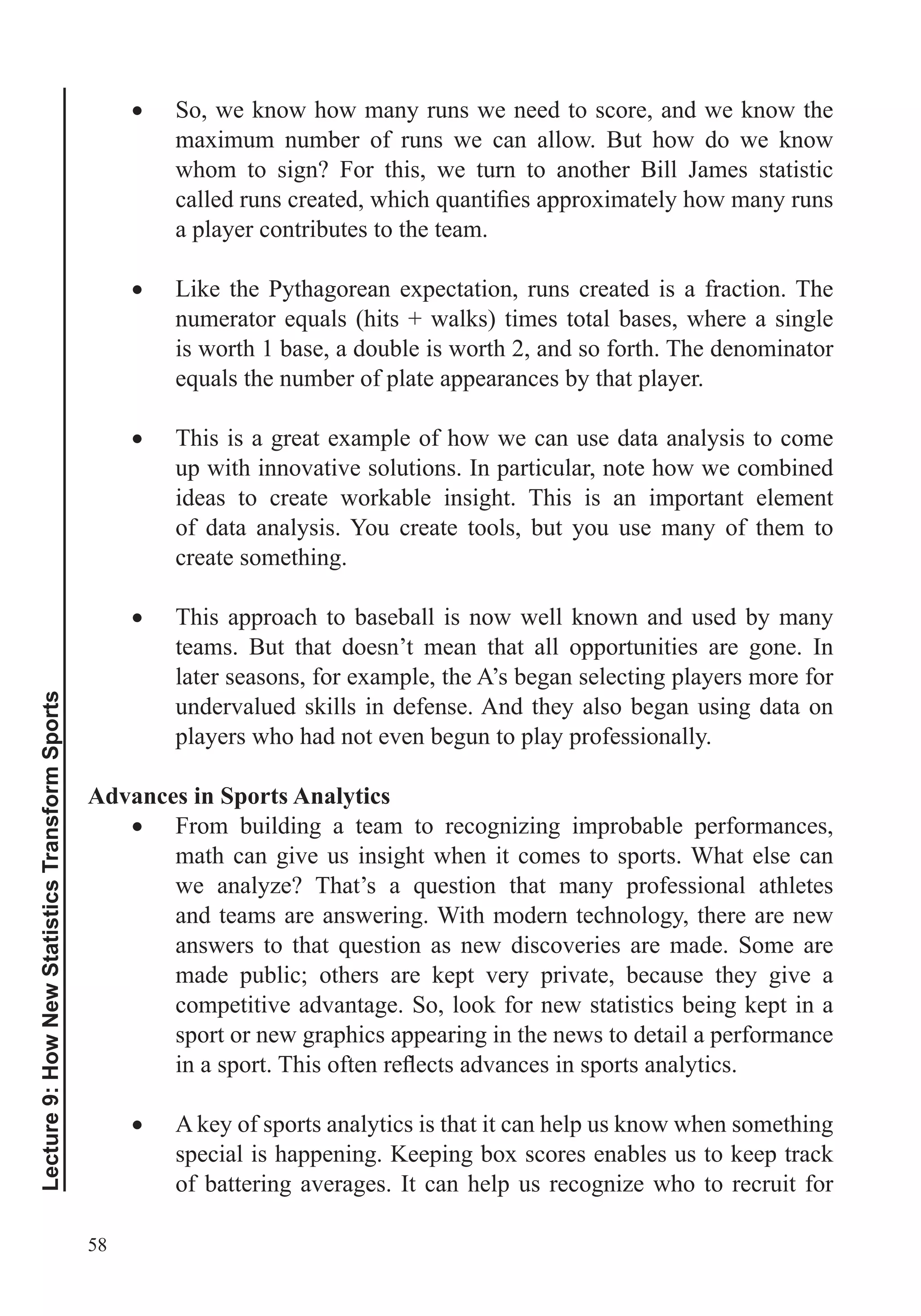 58
Lecture9:HowNewStatisticsTransformSports
So, we know how many runs we need to score, and we know the
maximum number of runs we can allow. But how do we know
whom to sign? For this, we turn to another Bill James statistic
a player contributes to the team.
Like the Pythagorean expectation, runs created is a fraction. The
is worth 1 base, a double is worth 2, and so forth. The denominator
This is a great example of how we can use data analysis to come
up with innovative solutions. In particular, note how we combined
ideas to create workable insight. This is an important element
of data analysis. You create tools, but you use many of them to
create something.
This approach to baseball is now well known and used by many
teams. But that doesn’t mean that all opportunities are gone. In
later seasons, for example, the A’s began selecting players more for
undervalued skills in defense. And they also began using data on
players who had not even begun to play professionally.
Advances in Sports Analytics
From building a team to recognizing improbable performances,
math can give us insight when it comes to sports. What else can
and teams are answering. With modern technology, there are new
made public; others are kept very private, because they give a
competitive advantage. So, look for new statistics being kept in a
sport or new graphics appearing in the news to detail a performance
A key of sports analytics is that it can help us know when something
special is happening. Keeping box scores enables us to keep track
of battering averages. It can help us recognize who to recruit for
 