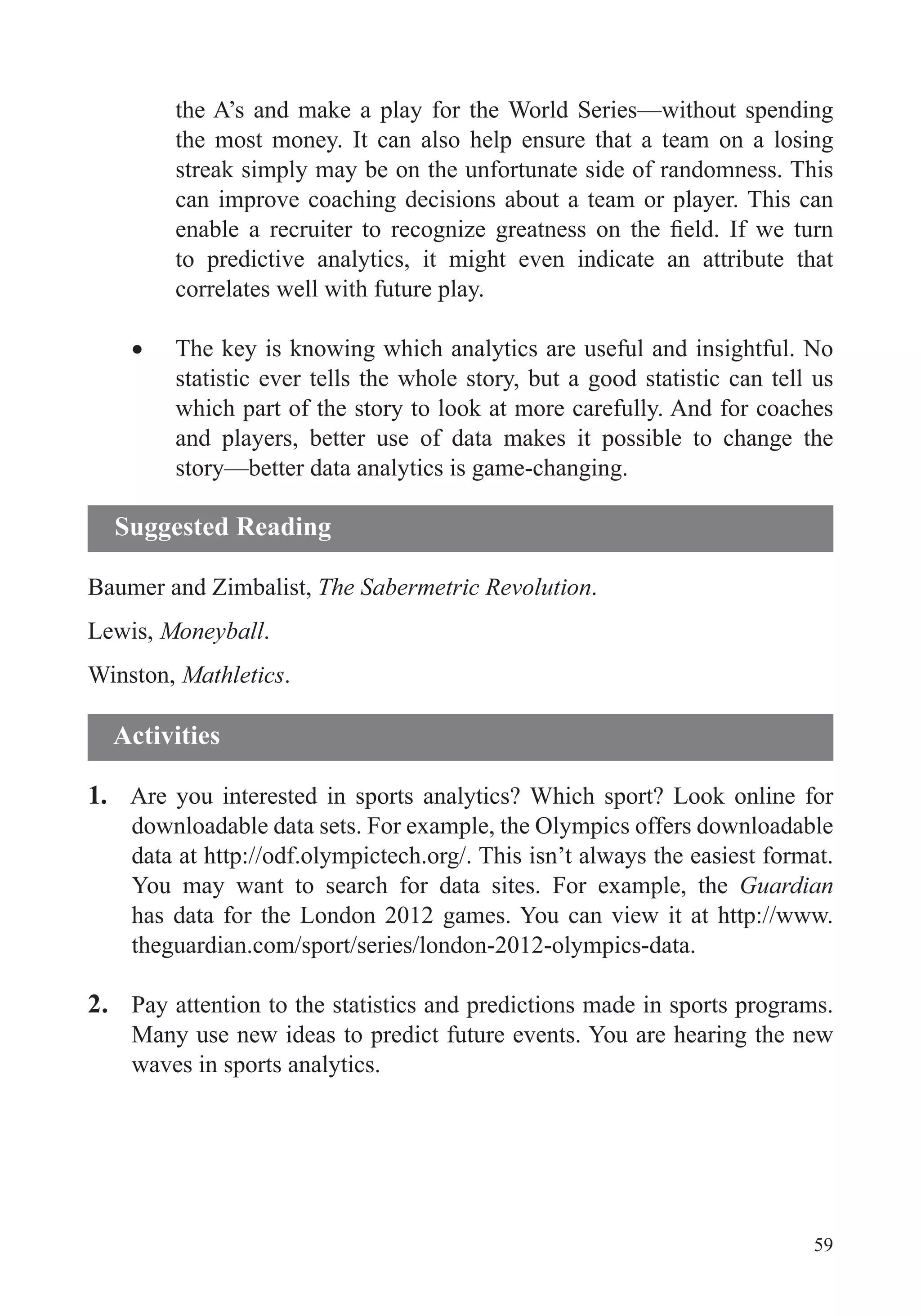 59
the A’s and make a play for the World Series—without spending
the most money. It can also help ensure that a team on a losing
streak simply may be on the unfortunate side of randomness. This
can improve coaching decisions about a team or player. This can
to predictive analytics, it might even indicate an attribute that
correlates well with future play.
The key is knowing which analytics are useful and insightful. No
statistic ever tells the whole story, but a good statistic can tell us
which part of the story to look at more carefully. And for coaches
and players, better use of data makes it possible to change the
story—better data analytics is game-changing.
Baumer and Zimbalist, The Sabermetric Revolution.
Lewis, Moneyball.
Winston, Mathletics.
1. Are you interested in sports analytics? Which sport? Look online for
downloadable data sets. For example, the Olympics offers downloadable
data at http://odf.olympictech.org/. This isn’t always the easiest format.
You may want to search for data sites. For example, the Guardian
has data for the London 2012 games. You can view it at http://www.
theguardian.com/sport/series/london-2012-olympics-data.
2. Pay attention to the statistics and predictions made in sports programs.
Many use new ideas to predict future events. You are hearing the new
waves in sports analytics.
Suggested Reading
Activities
 