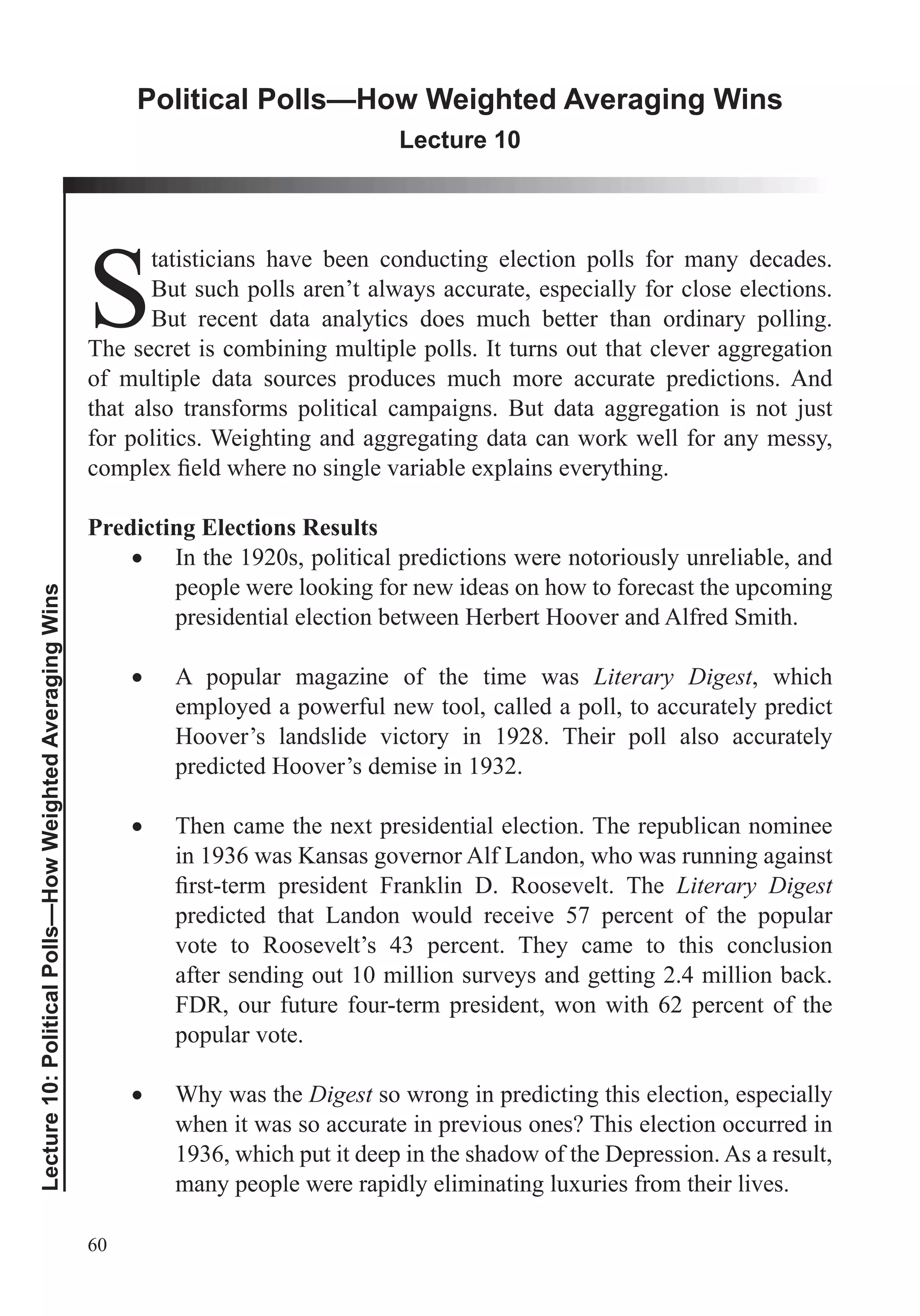 60
Lecture10:PoliticalPolls—HowWeightedAveragingWins
Political Polls—How Weighted Averaging Wins
Lecture 10
S
tatisticians have been conducting election polls for many decades.
But such polls aren’t always accurate, especially for close elections.
But recent data analytics does much better than ordinary polling.
The secret is combining multiple polls. It turns out that clever aggregation
of multiple data sources produces much more accurate predictions. And
that also transforms political campaigns. But data aggregation is not just
for politics. Weighting and aggregating data can work well for any messy,
Predicting Elections Results
In the 1920s, political predictions were notoriously unreliable, and
people were looking for new ideas on how to forecast the upcoming
presidential election between Herbert Hoover and Alfred Smith.
A popular magazine of the time was Literary Digest, which
employed a powerful new tool, called a poll, to accurately predict
Hoover’s landslide victory in 1928. Their poll also accurately
predicted Hoover’s demise in 1932.
Then came the next presidential election. The republican nominee
in 1936 was Kansas governor Alf Landon, who was running against
Literary Digest
predicted that Landon would receive 57 percent of the popular
vote to Roosevelt’s 43 percent. They came to this conclusion
after sending out 10 million surveys and getting 2.4 million back.
FDR, our future four-term president, won with 62 percent of the
popular vote.
Why was the Digest so wrong in predicting this election, especially
when it was so accurate in previous ones? This election occurred in
1936, which put it deep in the shadow of the Depression. As a result,
many people were rapidly eliminating luxuries from their lives.
 