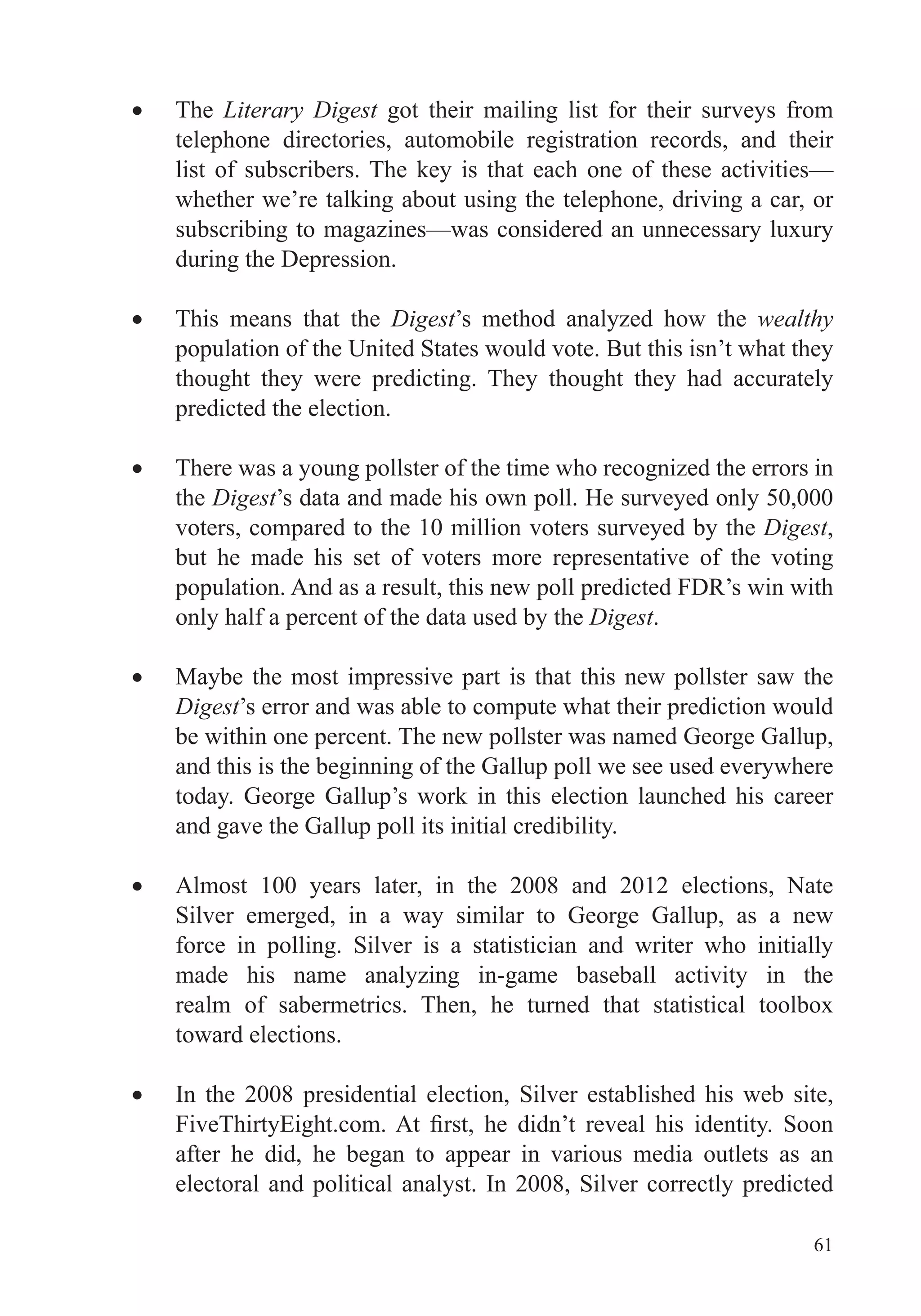 61
The Literary Digest got their mailing list for their surveys from
telephone directories, automobile registration records, and their
list of subscribers. The key is that each one of these activities—
whether we’re talking about using the telephone, driving a car, or
subscribing to magazines—was considered an unnecessary luxury
during the Depression.
This means that the Digest’s method analyzed how the wealthy
population of the United States would vote. But this isn’t what they
thought they were predicting. They thought they had accurately
predicted the election.
There was a young pollster of the time who recognized the errors in
the Digest’s data and made his own poll. He surveyed only 50,000
voters, compared to the 10 million voters surveyed by the Digest,
but he made his set of voters more representative of the voting
population. And as a result, this new poll predicted FDR’s win with
only half a percent of the data used by the Digest.
Maybe the most impressive part is that this new pollster saw the
Digest’s error and was able to compute what their prediction would
be within one percent. The new pollster was named George Gallup,
and this is the beginning of the Gallup poll we see used everywhere
today. George Gallup’s work in this election launched his career
and gave the Gallup poll its initial credibility.
Almost 100 years later, in the 2008 and 2012 elections, Nate
Silver emerged, in a way similar to George Gallup, as a new
force in polling. Silver is a statistician and writer who initially
made his name analyzing in-game baseball activity in the
realm of sabermetrics. Then, he turned that statistical toolbox
toward elections.
In the 2008 presidential election, Silver established his web site,
after he did, he began to appear in various media outlets as an
electoral and political analyst. In 2008, Silver correctly predicted
 