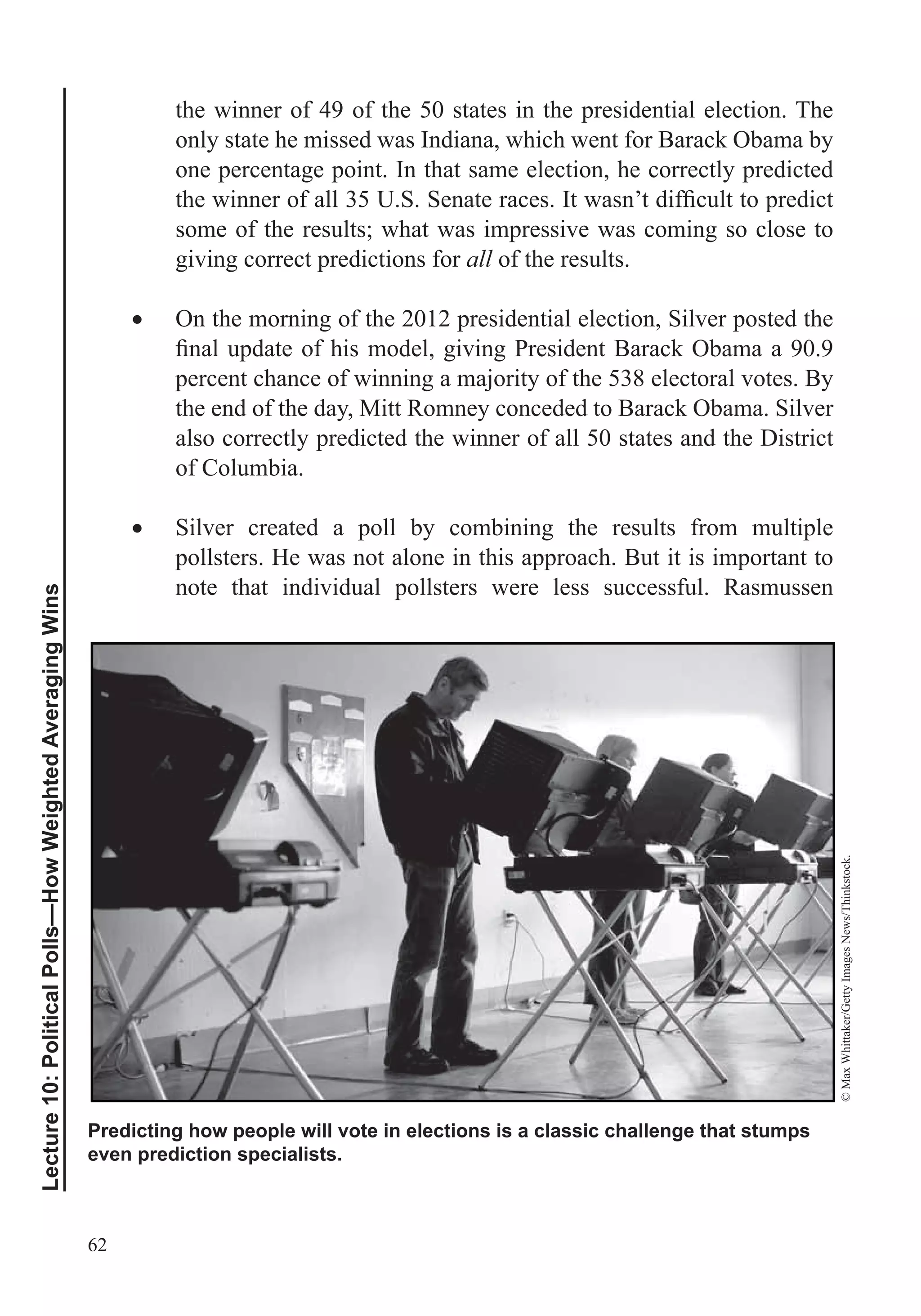 62
Lecture10:PoliticalPolls—HowWeightedAveragingWins
the winner of 49 of the 50 states in the presidential election. The
only state he missed was Indiana, which went for Barack Obama by
one percentage point. In that same election, he correctly predicted
some of the results; what was impressive was coming so close to
giving correct predictions for all of the results.
On the morning of the 2012 presidential election, Silver posted the
percent chance of winning a majority of the 538 electoral votes. By
the end of the day, Mitt Romney conceded to Barack Obama. Silver
also correctly predicted the winner of all 50 states and the District
of Columbia.
Silver created a poll by combining the results from multiple
pollsters. He was not alone in this approach. But it is important to
note that individual pollsters were less successful. Rasmussen
Predicting how people will vote in elections is a classic challenge that stumps
even prediction specialists.
©MaxWhittaker/GettyImagesNews/Thinkstock.
 