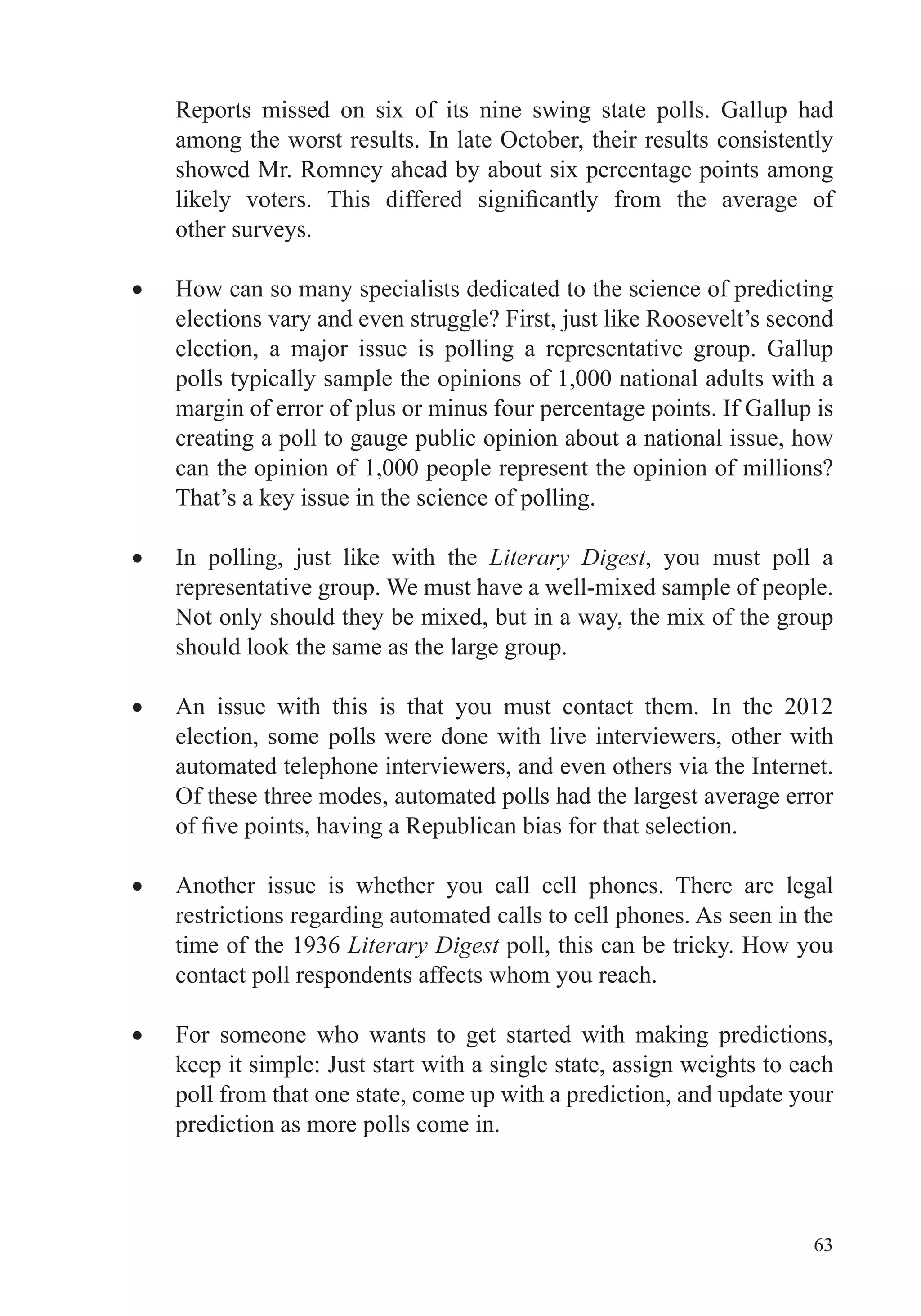 63
Reports missed on six of its nine swing state polls. Gallup had
among the worst results. In late October, their results consistently
showed Mr. Romney ahead by about six percentage points among
other surveys.
How can so many specialists dedicated to the science of predicting
elections vary and even struggle? First, just like Roosevelt’s second
election, a major issue is polling a representative group. Gallup
polls typically sample the opinions of 1,000 national adults with a
margin of error of plus or minus four percentage points. If Gallup is
creating a poll to gauge public opinion about a national issue, how
can the opinion of 1,000 people represent the opinion of millions?
That’s a key issue in the science of polling.
In polling, just like with the Literary Digest, you must poll a
representative group. We must have a well-mixed sample of people.
Not only should they be mixed, but in a way, the mix of the group
should look the same as the large group.
An issue with this is that you must contact them. In the 2012
election, some polls were done with live interviewers, other with
automated telephone interviewers, and even others via the Internet.
Of these three modes, automated polls had the largest average error
Another issue is whether you call cell phones. There are legal
restrictions regarding automated calls to cell phones. As seen in the
time of the 1936 Literary Digest poll, this can be tricky. How you
contact poll respondents affects whom you reach.
For someone who wants to get started with making predictions,
keep it simple: Just start with a single state, assign weights to each
poll from that one state, come up with a prediction, and update your
prediction as more polls come in.
 