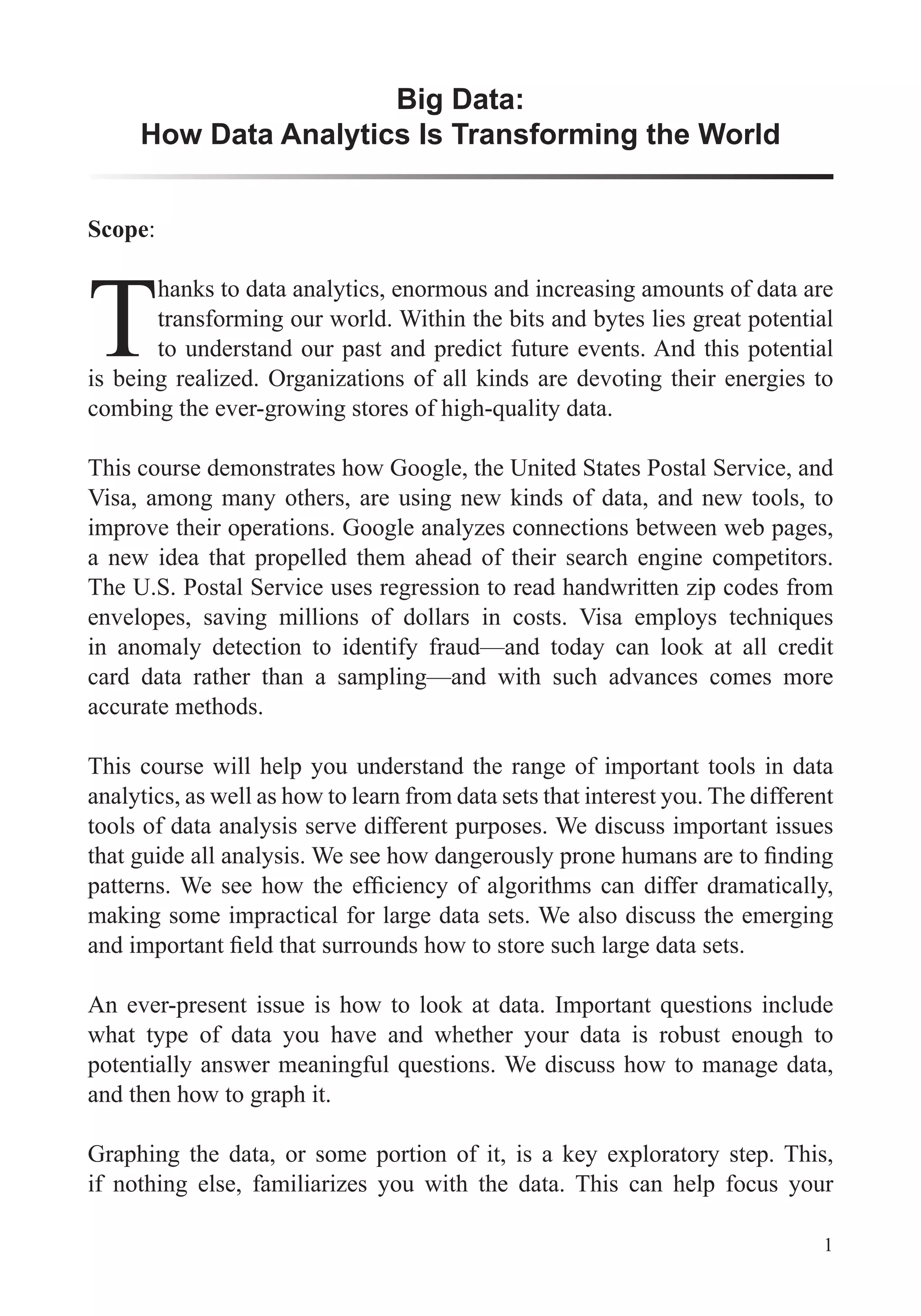 1
Scope:
T
hanks to data analytics, enormous and increasing amounts of data are
transforming our world. Within the bits and bytes lies great potential
to understand our past and predict future events. And this potential
is being realized. Organizations of all kinds are devoting their energies to
This course demonstrates how Google, the United States Postal Service, and
Visa, among many others, are using new kinds of data, and new tools, to
improve their operations. Google analyzes connections between web pages,
a new idea that propelled them ahead of their search engine competitors.
The U.S. Postal Service uses regression to read handwritten zip codes from
in anomaly detection to identify fraud—and today can look at all credit
card data rather than a sampling—and with such advances comes more
accurate methods.
This course will help you understand the range of important tools in data
analytics, as well as how to learn from data sets that interest you. The different
tools of data analysis serve different purposes. We discuss important issues
making some impractical for large data sets. We also discuss the emerging
what type of data you have and whether your data is robust enough to
and then how to graph it.
Graphing the data, or some portion of it, is a key exploratory step. This,
if nothing else, familiarizes you with the data. This can help focus your
Big Data:
How Data Analytics Is Transforming the World
 