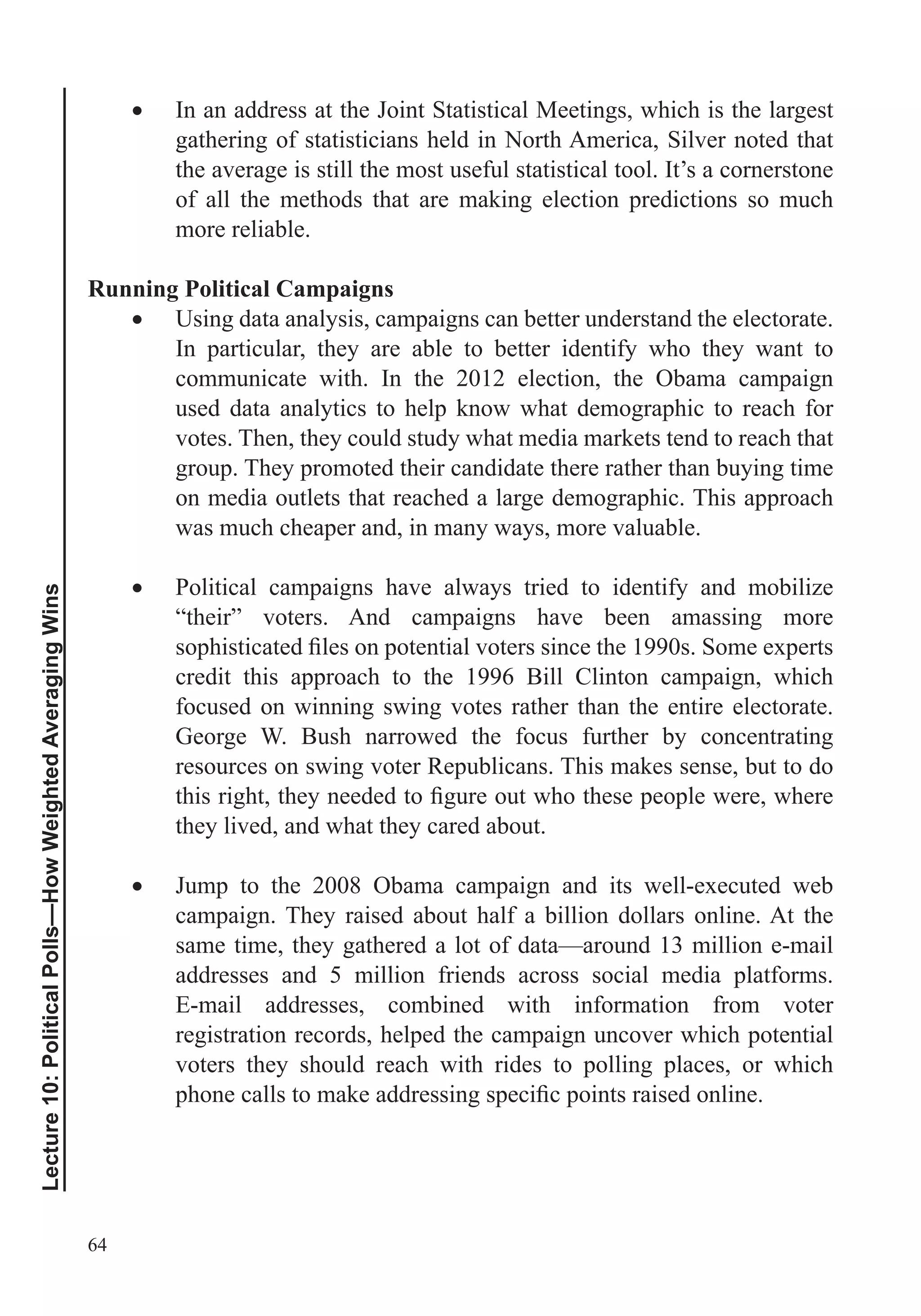 64
Lecture10:PoliticalPolls—HowWeightedAveragingWins
In an address at the Joint Statistical Meetings, which is the largest
gathering of statisticians held in North America, Silver noted that
the average is still the most useful statistical tool. It’s a cornerstone
of all the methods that are making election predictions so much
more reliable.
Running Political Campaigns
Using data analysis, campaigns can better understand the electorate.
In particular, they are able to better identify who they want to
communicate with. In the 2012 election, the Obama campaign
used data analytics to help know what demographic to reach for
votes. Then, they could study what media markets tend to reach that
group. They promoted their candidate there rather than buying time
on media outlets that reached a large demographic. This approach
was much cheaper and, in many ways, more valuable.
Political campaigns have always tried to identify and mobilize
“their” voters. And campaigns have been amassing more
credit this approach to the 1996 Bill Clinton campaign, which
focused on winning swing votes rather than the entire electorate.
George W. Bush narrowed the focus further by concentrating
resources on swing voter Republicans. This makes sense, but to do
they lived, and what they cared about.
Jump to the 2008 Obama campaign and its well-executed web
campaign. They raised about half a billion dollars online. At the
same time, they gathered a lot of data—around 13 million e-mail
addresses and 5 million friends across social media platforms.
E-mail addresses, combined with information from voter
registration records, helped the campaign uncover which potential
voters they should reach with rides to polling places, or which
 