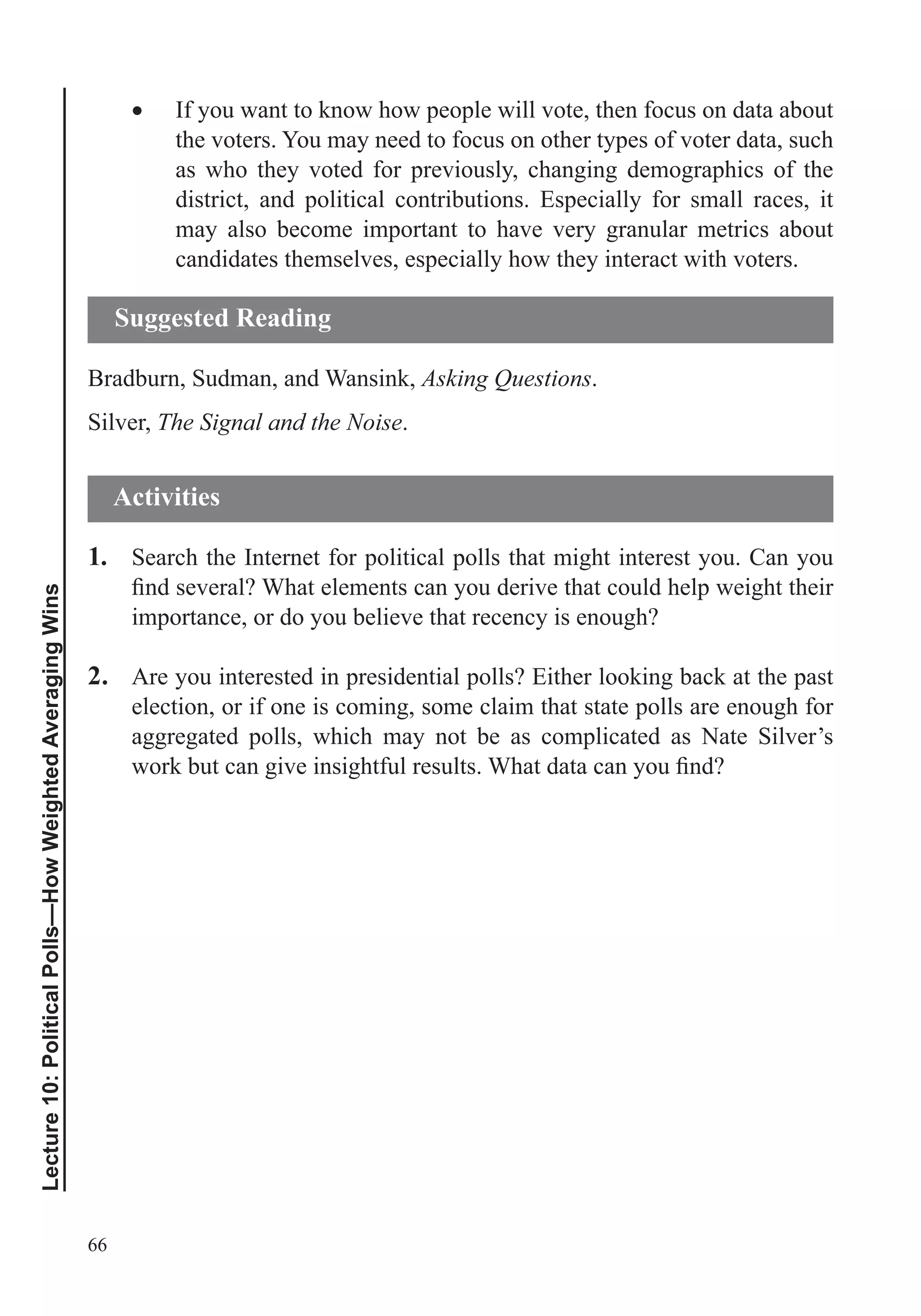 66
Lecture10:PoliticalPolls—HowWeightedAveragingWins
If you want to know how people will vote, then focus on data about
the voters. You may need to focus on other types of voter data, such
as who they voted for previously, changing demographics of the
district, and political contributions. Especially for small races, it
may also become important to have very granular metrics about
candidates themselves, especially how they interact with voters.
Bradburn, Sudman, and Wansink, Asking Questions.
Silver, The Signal and the Noise.
1. Search the Internet for political polls that might interest you. Can you
importance, or do you believe that recency is enough?
2. Are you interested in presidential polls? Either looking back at the past
election, or if one is coming, some claim that state polls are enough for
aggregated polls, which may not be as complicated as Nate Silver’s
Suggested Reading
Activities
 