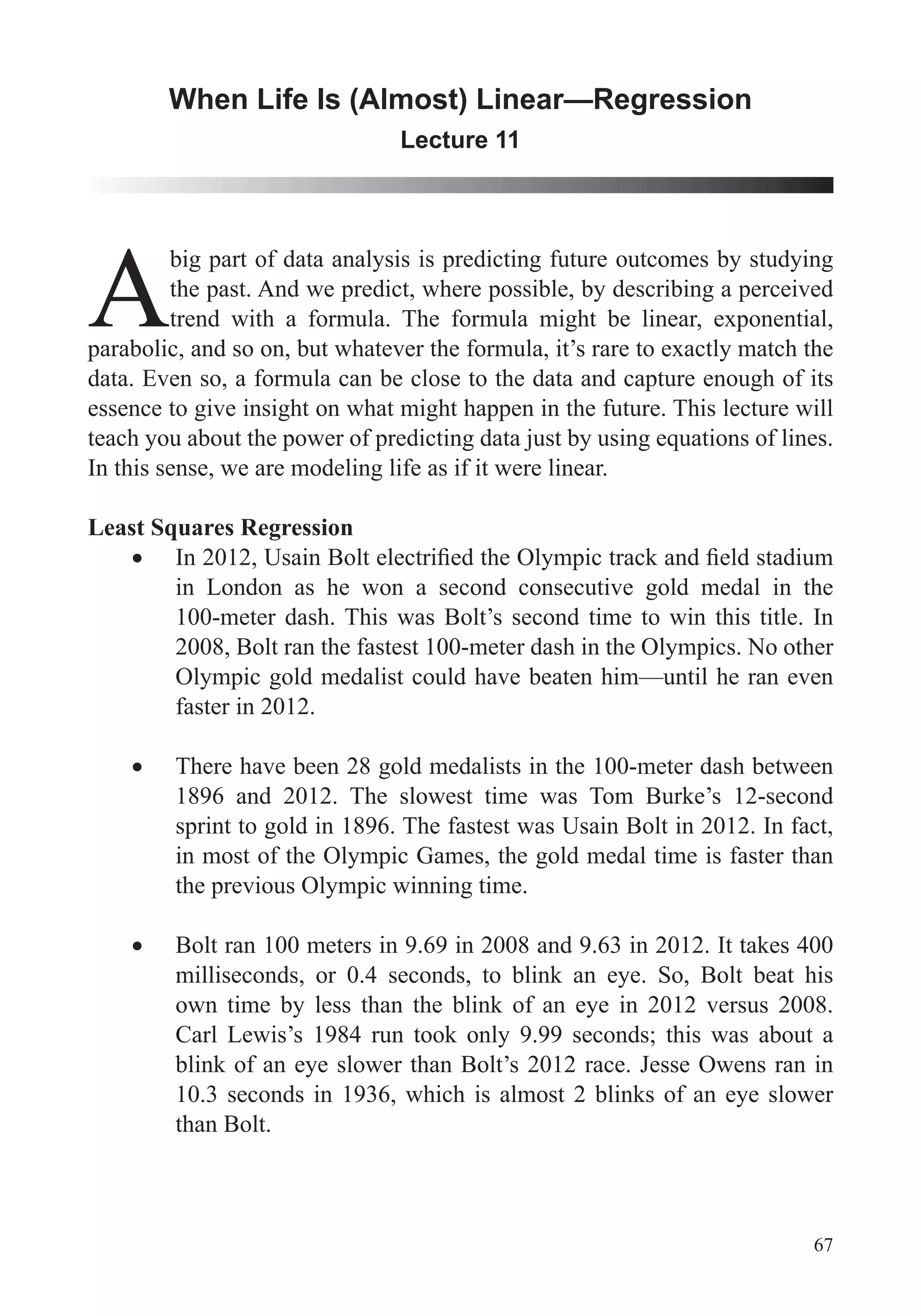 67
When Life Is (Almost) Linear—Regression
Lecture 11
A
big part of data analysis is predicting future outcomes by studying
the past. And we predict, where possible, by describing a perceived
trend with a formula. The formula might be linear, exponential,
parabolic, and so on, but whatever the formula, it’s rare to exactly match the
data. Even so, a formula can be close to the data and capture enough of its
essence to give insight on what might happen in the future. This lecture will
In this sense, we are modeling life as if it were linear.
Least Squares Regression
in London as he won a second consecutive gold medal in the
100-meter dash. This was Bolt’s second time to win this title. In
2008, Bolt ran the fastest 100-meter dash in the Olympics. No other
Olympic gold medalist could have beaten him—until he ran even
faster in 2012.
There have been 28 gold medalists in the 100-meter dash between
1896 and 2012. The slowest time was Tom Burke’s 12-second
sprint to gold in 1896. The fastest was Usain Bolt in 2012. In fact,
in most of the Olympic Games, the gold medal time is faster than
the previous Olympic winning time.
Bolt ran 100 meters in 9.69 in 2008 and 9.63 in 2012. It takes 400
milliseconds, or 0.4 seconds, to blink an eye. So, Bolt beat his
own time by less than the blink of an eye in 2012 versus 2008.
Carl Lewis’s 1984 run took only 9.99 seconds; this was about a
blink of an eye slower than Bolt’s 2012 race. Jesse Owens ran in
10.3 seconds in 1936, which is almost 2 blinks of an eye slower
than Bolt.
 