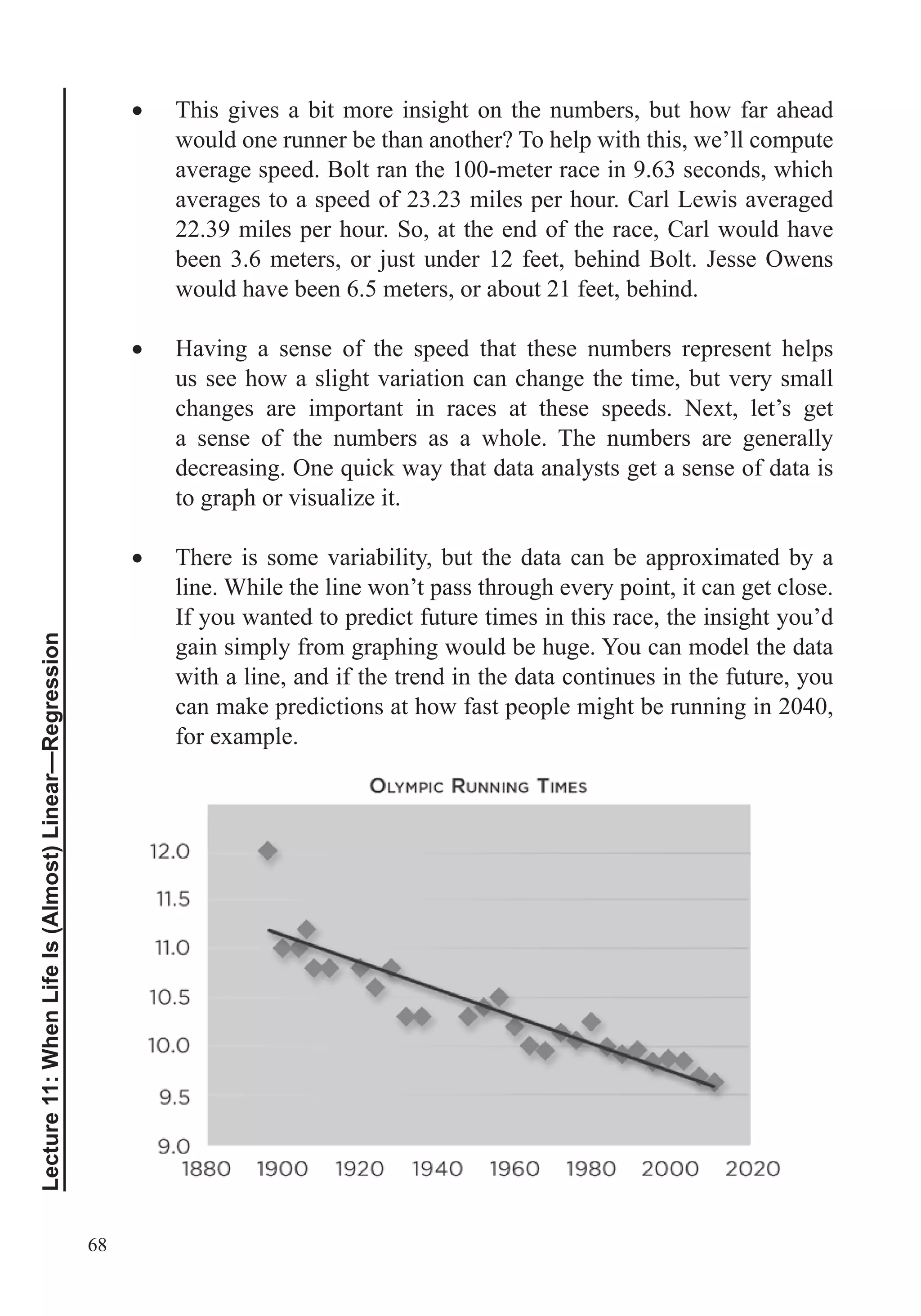 68
Lecture11:WhenLifeIs(Almost)Linear—Regression
This gives a bit more insight on the numbers, but how far ahead
would one runner be than another? To help with this, we’ll compute
average speed. Bolt ran the 100-meter race in 9.63 seconds, which
averages to a speed of 23.23 miles per hour. Carl Lewis averaged
22.39 miles per hour. So, at the end of the race, Carl would have
been 3.6 meters, or just under 12 feet, behind Bolt. Jesse Owens
would have been 6.5 meters, or about 21 feet, behind.
Having a sense of the speed that these numbers represent helps
us see how a slight variation can change the time, but very small
changes are important in races at these speeds. Next, let’s get
a sense of the numbers as a whole. The numbers are generally
to graph or visualize it.
There is some variability, but the data can be approximated by a
line. While the line won’t pass through every point, it can get close.
If you wanted to predict future times in this race, the insight you’d
gain simply from graphing would be huge. You can model the data
with a line, and if the trend in the data continues in the future, you
can make predictions at how fast people might be running in 2040,
for example.
 