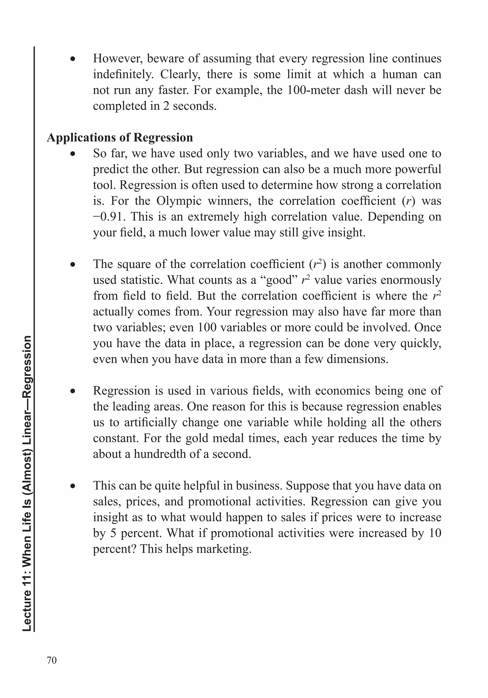 70
Lecture11:WhenLifeIs(Almost)Linear—Regression
However, beware of assuming that every regression line continues
not run any faster. For example, the 100-meter dash will never be
completed in 2 seconds.
Applications of Regression
So far, we have used only two variables, and we have used one to
predict the other. But regression can also be a much more powerful
tool. Regression is often used to determine how strong a correlation
r) was
r2
) is another commonly
used statistic. What counts as a “good” r2
value varies enormously
r2
actually comes from. Your regression may also have far more than
two variables; even 100 variables or more could be involved. Once
even when you have data in more than a few dimensions.
the leading areas. One reason for this is because regression enables
constant. For the gold medal times, each year reduces the time by
about a hundredth of a second.
sales, prices, and promotional activities. Regression can give you
insight as to what would happen to sales if prices were to increase
by 5 percent. What if promotional activities were increased by 10
percent? This helps marketing.
 