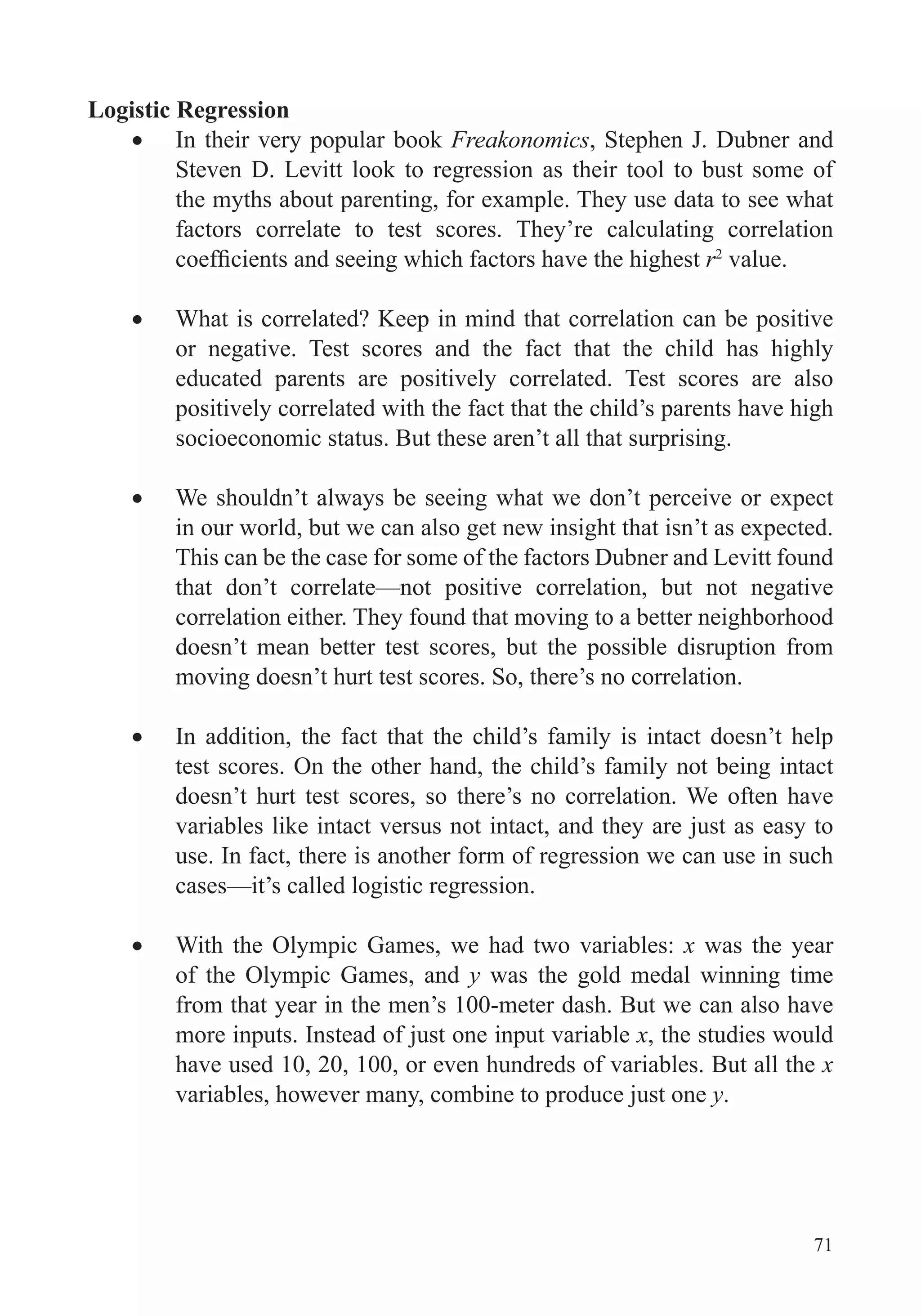 71
Logistic Regression
In their very popular book Freakonomics, Stephen J. Dubner and
Steven D. Levitt look to regression as their tool to bust some of
the myths about parenting, for example. They use data to see what
factors correlate to test scores. They’re calculating correlation
r2
value.
What is correlated? Keep in mind that correlation can be positive
or negative. Test scores and the fact that the child has highly
educated parents are positively correlated. Test scores are also
positively correlated with the fact that the child’s parents have high
socioeconomic status. But these aren’t all that surprising.
We shouldn’t always be seeing what we don’t perceive or expect
in our world, but we can also get new insight that isn’t as expected.
This can be the case for some of the factors Dubner and Levitt found
that don’t correlate—not positive correlation, but not negative
correlation either. They found that moving to a better neighborhood
doesn’t mean better test scores, but the possible disruption from
moving doesn’t hurt test scores. So, there’s no correlation.
In addition, the fact that the child’s family is intact doesn’t help
test scores. On the other hand, the child’s family not being intact
doesn’t hurt test scores, so there’s no correlation. We often have
variables like intact versus not intact, and they are just as easy to
use. In fact, there is another form of regression we can use in such
cases—it’s called logistic regression.
With the Olympic Games, we had two variables: x was the year
of the Olympic Games, and y was the gold medal winning time
from that year in the men’s 100-meter dash. But we can also have
more inputs. Instead of just one input variable x, the studies would
have used 10, 20, 100, or even hundreds of variables. But all the x
variables, however many, combine to produce just one y.
 