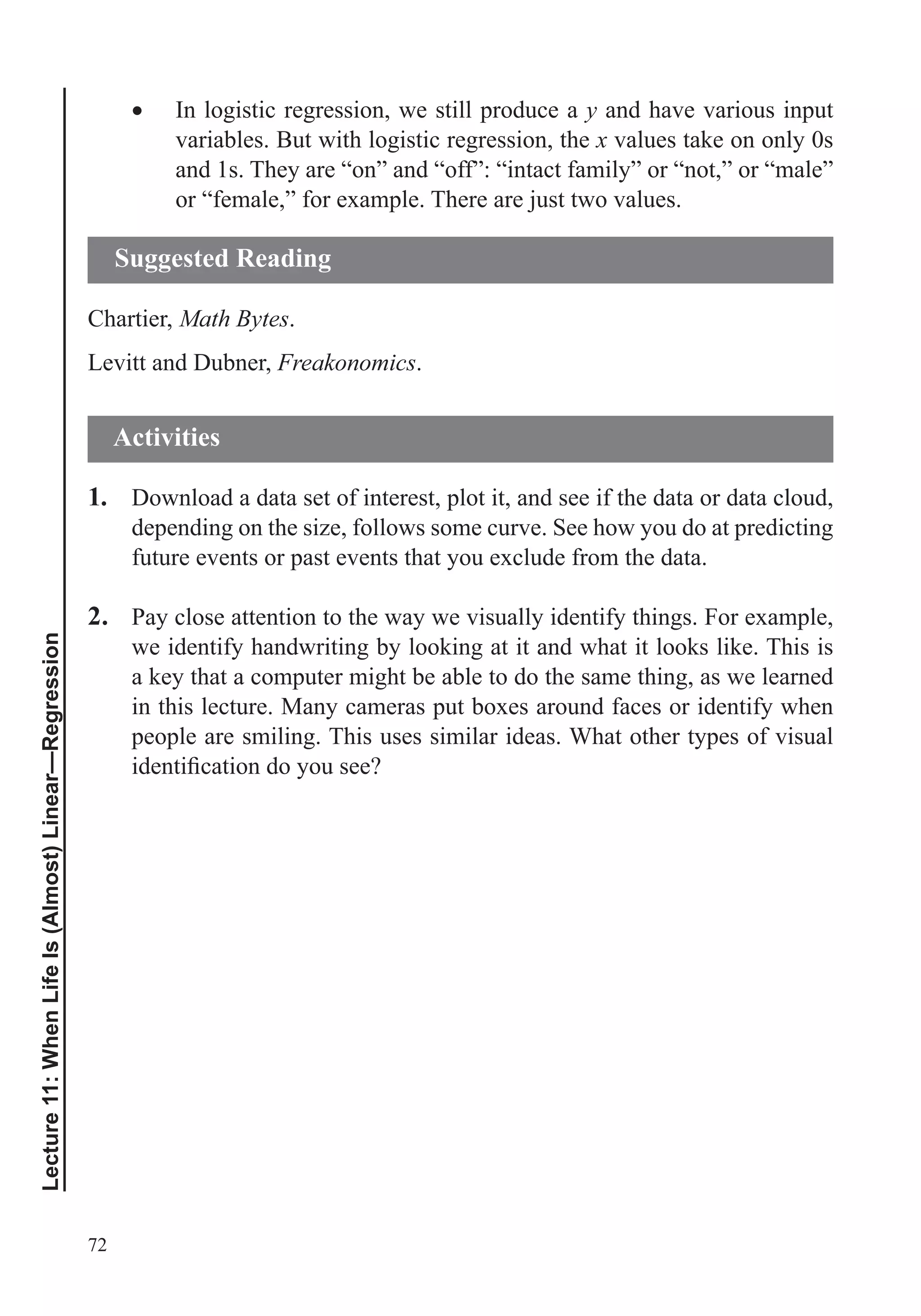 72
Lecture11:WhenLifeIs(Almost)Linear—Regression
In logistic regression, we still produce a y and have various input
variables. But with logistic regression, the x values take on only 0s
and 1s. They are “on” and “off”: “intact family” or “not,” or “male”
or “female,” for example. There are just two values.
Chartier, Math Bytes.
Levitt and Dubner, Freakonomics.
1. Download a data set of interest, plot it, and see if the data or data cloud,
depending on the size, follows some curve. See how you do at predicting
future events or past events that you exclude from the data.
2. Pay close attention to the way we visually identify things. For example,
we identify handwriting by looking at it and what it looks like. This is
a key that a computer might be able to do the same thing, as we learned
in this lecture. Many cameras put boxes around faces or identify when
people are smiling. This uses similar ideas. What other types of visual
Suggested Reading
Activities
 