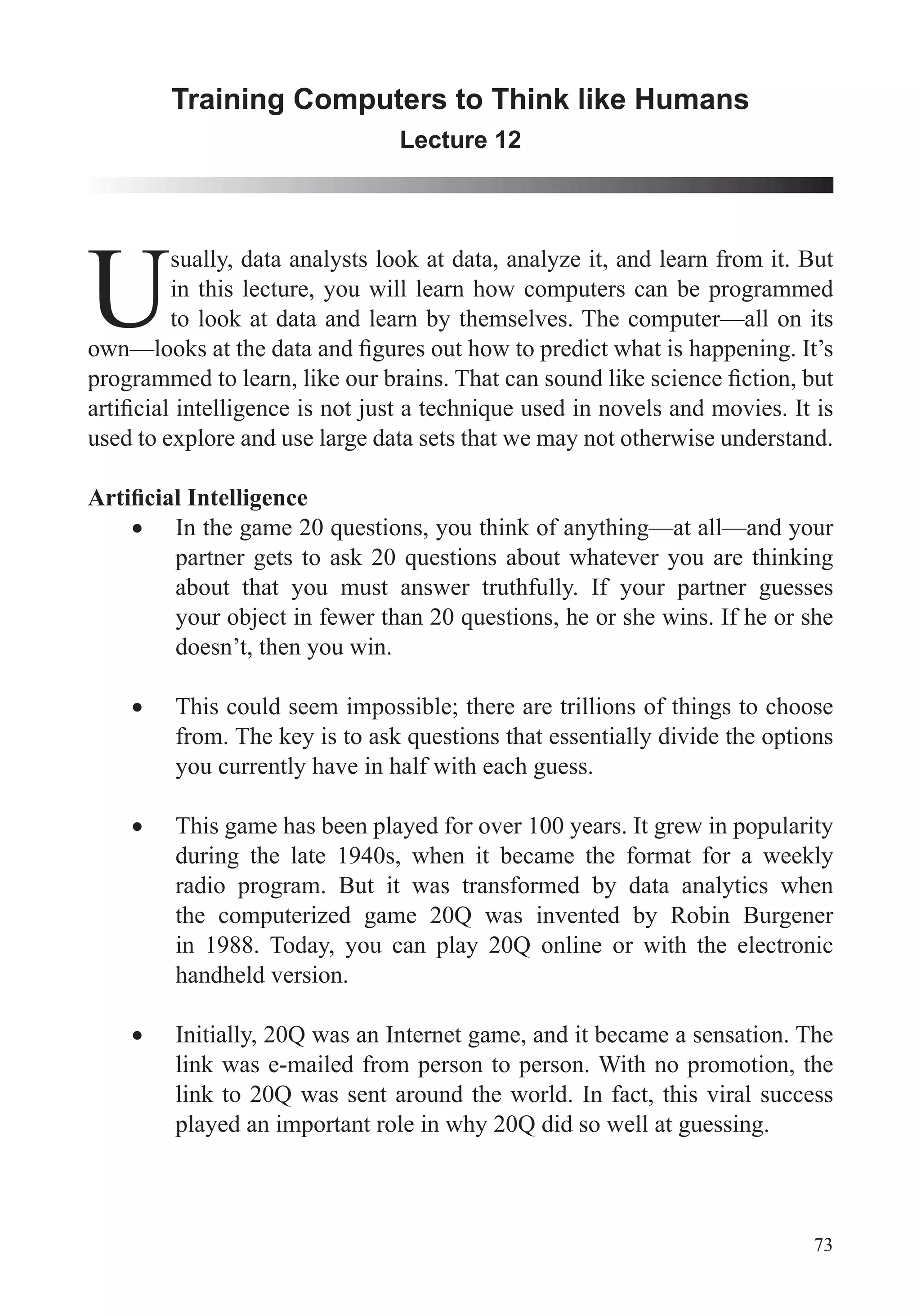73
Training Computers to Think like Humans
Lecture 12
U
sually, data analysts look at data, analyze it, and learn from it. But
in this lecture, you will learn how computers can be programmed
to look at data and learn by themselves. The computer—all on its
used to explore and use large data sets that we may not otherwise understand.
about that you must answer truthfully. If your partner guesses
doesn’t, then you win.
This could seem impossible; there are trillions of things to choose
you currently have in half with each guess.
This game has been played for over 100 years. It grew in popularity
during the late 1940s, when it became the format for a weekly
radio program. But it was transformed by data analytics when
the computerized game 20Q was invented by Robin Burgener
in 1988. Today, you can play 20Q online or with the electronic
handheld version.
Initially, 20Q was an Internet game, and it became a sensation. The
link was e-mailed from person to person. With no promotion, the
link to 20Q was sent around the world. In fact, this viral success
played an important role in why 20Q did so well at guessing.
 