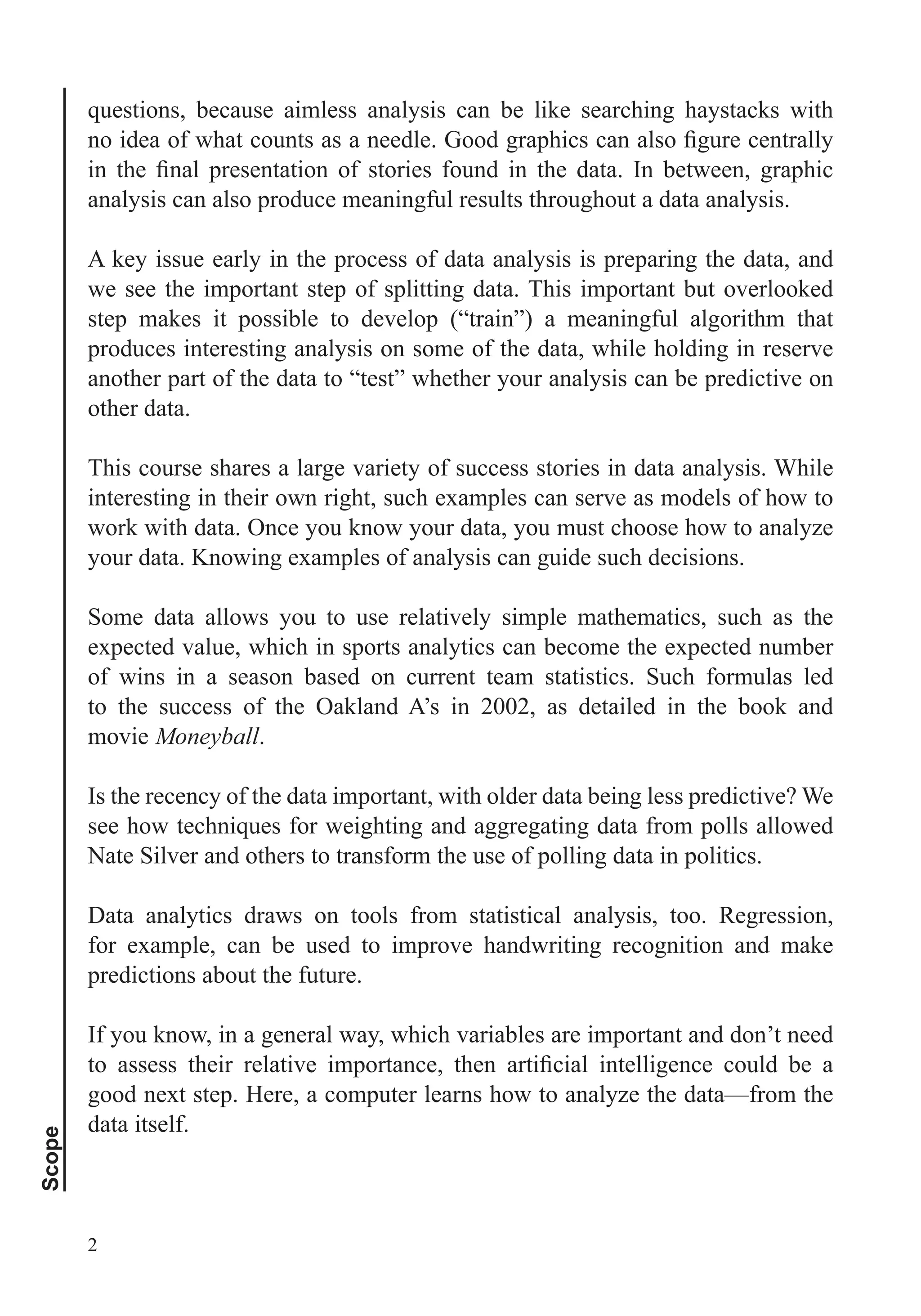 Scope
2
analysis can also produce meaningful results throughout a data analysis.
A key issue early in the process of data analysis is preparing the data, and
we see the important step of splitting data. This important but overlooked
step makes it possible to develop (“train”) a meaningful algorithm that
produces interesting analysis on some of the data, while holding in reserve
another part of the data to “test” whether your analysis can be predictive on
other data.
This course shares a large variety of success stories in data analysis. While
interesting in their own right, such examples can serve as models of how to
work with data. Once you know your data, you must choose how to analyze
your data. Knowing examples of analysis can guide such decisions.
Some data allows you to use relatively simple mathematics, such as the
expected value, which in sports analytics can become the expected number
of wins in a season based on current team statistics. Such formulas led
to the success of the Oakland A’s in 2002, as detailed in the book and
movie Moneyball.
Is the recency of the data important, with older data being less predictive? We
Nate Silver and others to transform the use of polling data in politics.
Data analytics draws on tools from statistical analysis, too. Regression,
for example, can be used to improve handwriting recognition and make
predictions about the future.
If you know, in a general way, which variables are important and don’t need
good next step. Here, a computer learns how to analyze the data—from the
data itself.
 
