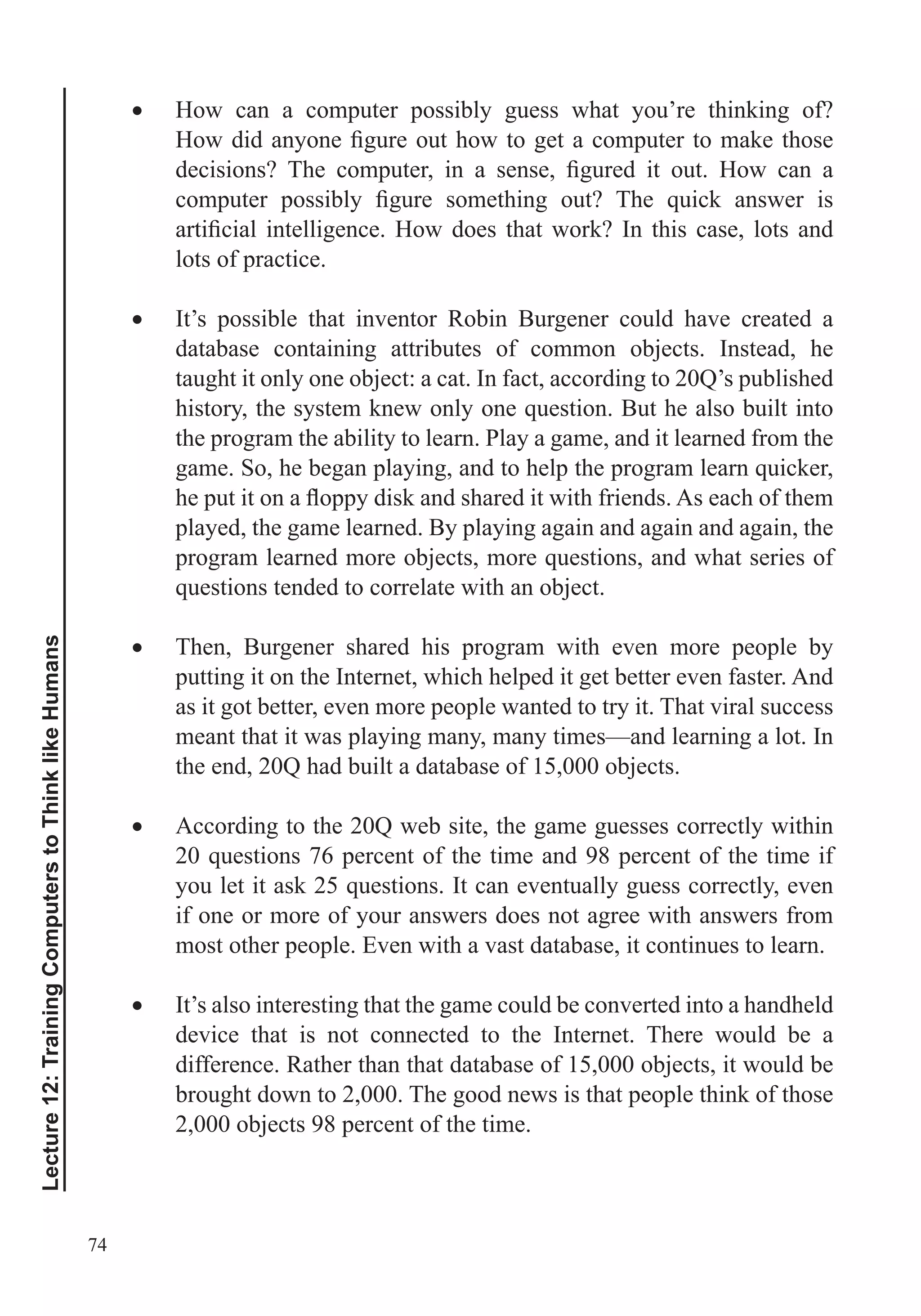 74
Lecture12:TrainingComputerstoThinklikeHumans
How can a computer possibly guess what you’re thinking of?
lots of practice.
It’s possible that inventor Robin Burgener could have created a
database containing attributes of common objects. Instead, he
taught it only one object: a cat. In fact, according to 20Q’s published
the program the ability to learn. Play a game, and it learned from the
played, the game learned. By playing again and again and again, the
Then, Burgener shared his program with even more people by
putting it on the Internet, which helped it get better even faster. And
as it got better, even more people wanted to try it. That viral success
meant that it was playing many, many times—and learning a lot. In
the end, 20Q had built a database of 15,000 objects.
According to the 20Q web site, the game guesses correctly within
if one or more of your answers does not agree with answers from
most other people. Even with a vast database, it continues to learn.
It’s also interesting that the game could be converted into a handheld
device that is not connected to the Internet. There would be a
difference. Rather than that database of 15,000 objects, it would be
brought down to 2,000. The good news is that people think of those
2,000 objects 98 percent of the time.
 