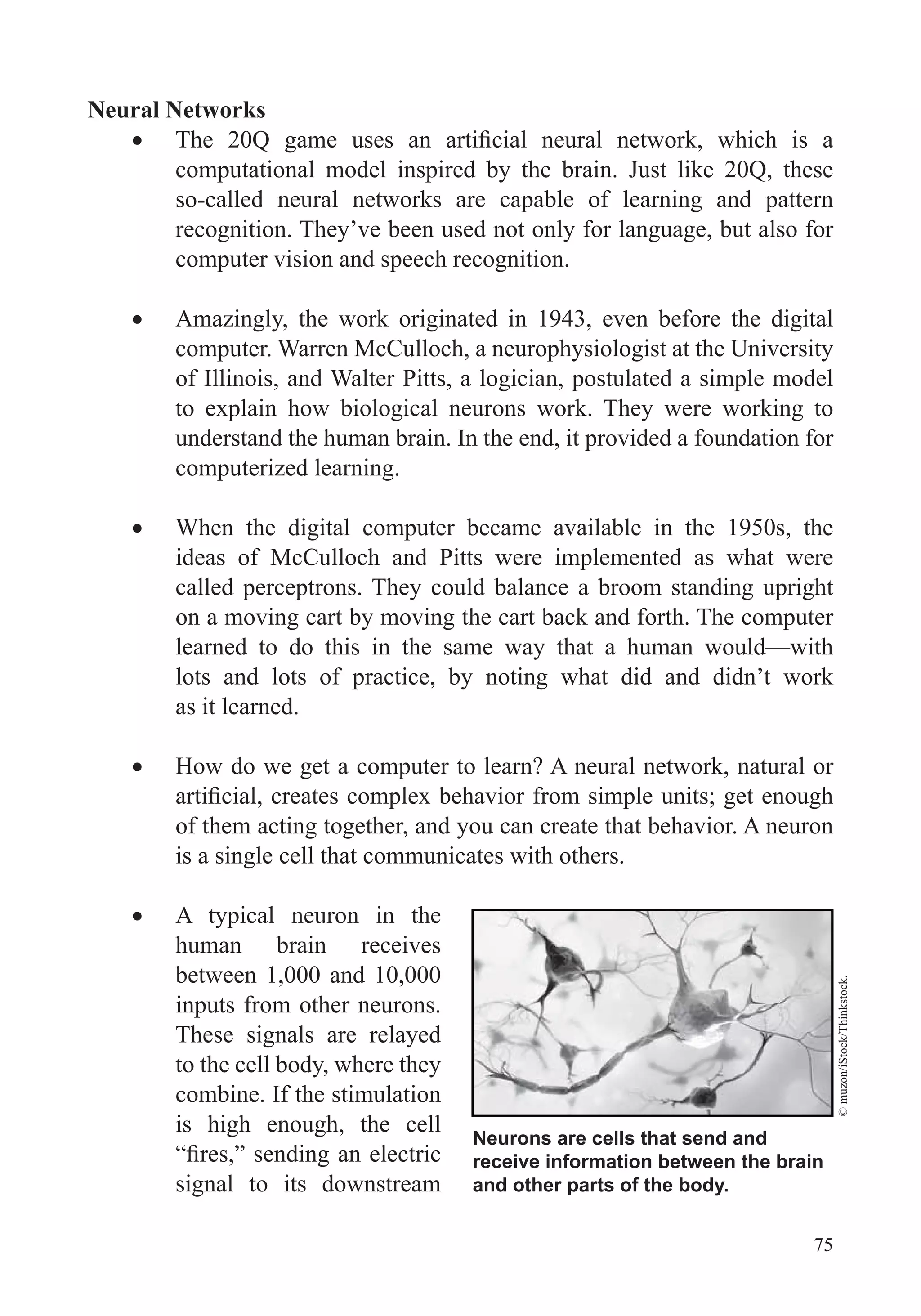 75
Neural Networks
computational model inspired by the brain. Just like 20Q, these
so-called neural networks are capable of learning and pattern
recognition. They’ve been used not only for language, but also for
computer vision and speech recognition.
Amazingly, the work originated in 1943, even before the digital
computer. Warren McCulloch, a neurophysiologist at the University
of Illinois, and Walter Pitts, a logician, postulated a simple model
to explain how biological neurons work. They were working to
understand the human brain. In the end, it provided a foundation for
computerized learning.
When the digital computer became available in the 1950s, the
ideas of McCulloch and Pitts were implemented as what were
called perceptrons. They could balance a broom standing upright
on a moving cart by moving the cart back and forth. The computer
learned to do this in the same way that a human would—with
lots and lots of practice, by noting what did and didn’t work
as it learned.
How do we get a computer to learn? A neural network, natural or
of them acting together, and you can create that behavior. A neuron
is a single cell that communicates with others.
A typical neuron in the
human brain receives
between 1,000 and 10,000
inputs from other neurons.
These signals are relayed
to the cell body, where they
combine. If the stimulation
is high enough, the cell
signal to its downstream
Neurons are cells that send and
receive information between the brain
and other parts of the body.
©muzon/iStock/Thinkstock.
 