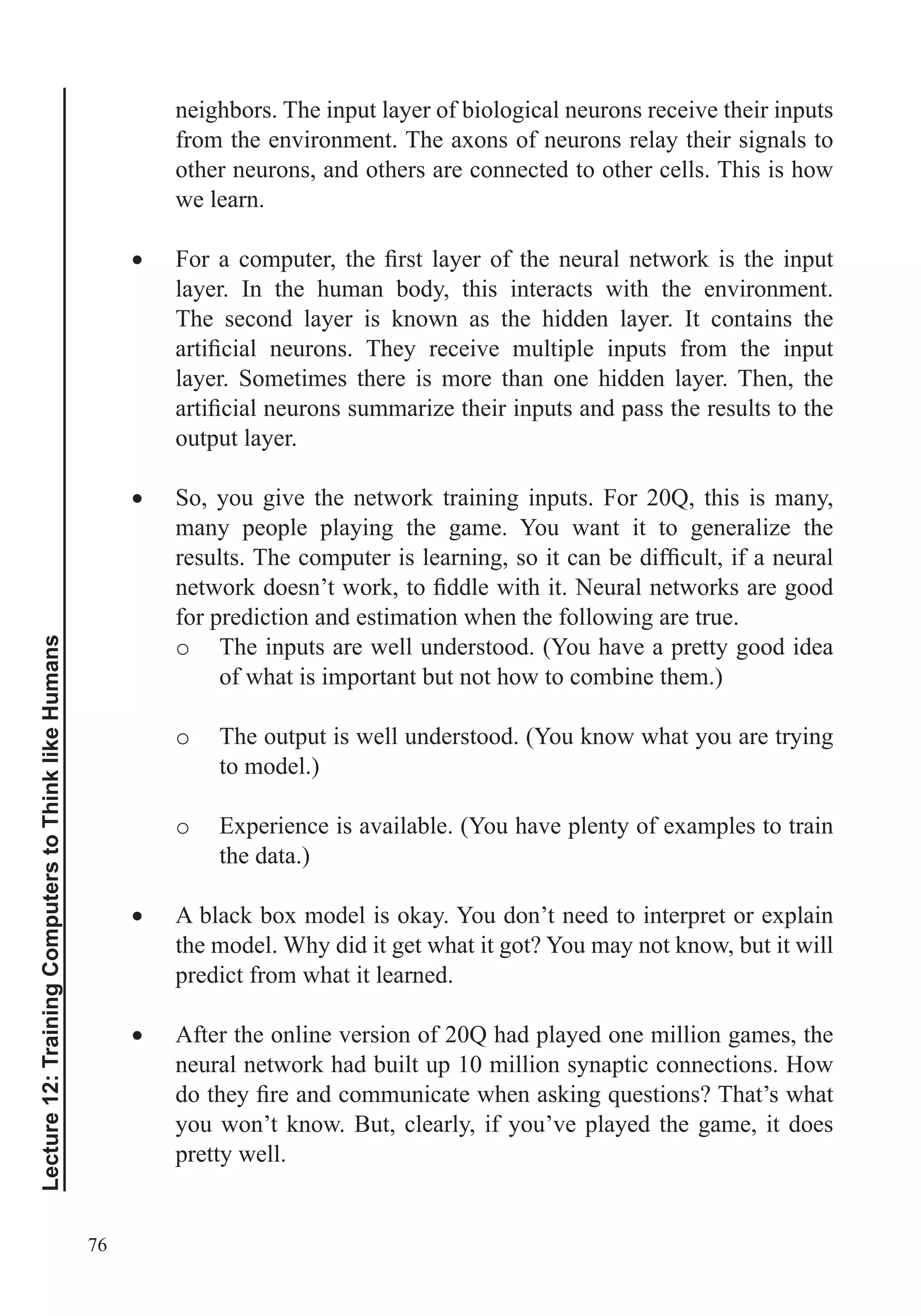 76
Lecture12:TrainingComputerstoThinklikeHumans
neighbors. The input layer of biological neurons receive their inputs
from the environment. The axons of neurons relay their signals to
other neurons, and others are connected to other cells. This is how
we learn.
layer. In the human body, this interacts with the environment.
The second layer is known as the hidden layer. It contains the
layer. Sometimes there is more than one hidden layer. Then, the
output layer.
So, you give the network training inputs. For 20Q, this is many,
many people playing the game. You want it to generalize the
for prediction and estimation when the following are true.
o The inputs are well understood. (You have a pretty good idea
of what is important but not how to combine them.)
o The output is well understood. (You know what you are trying
to model.)
o Experience is available. (You have plenty of examples to train
the data.)
A black box model is okay. You don’t need to interpret or explain
the model. Why did it get what it got? You may not know, but it will
predict from what it learned.
After the online version of 20Q had played one million games, the
neural network had built up 10 million synaptic connections. How
you won’t know. But, clearly, if you’ve played the game, it does
pretty well.
 