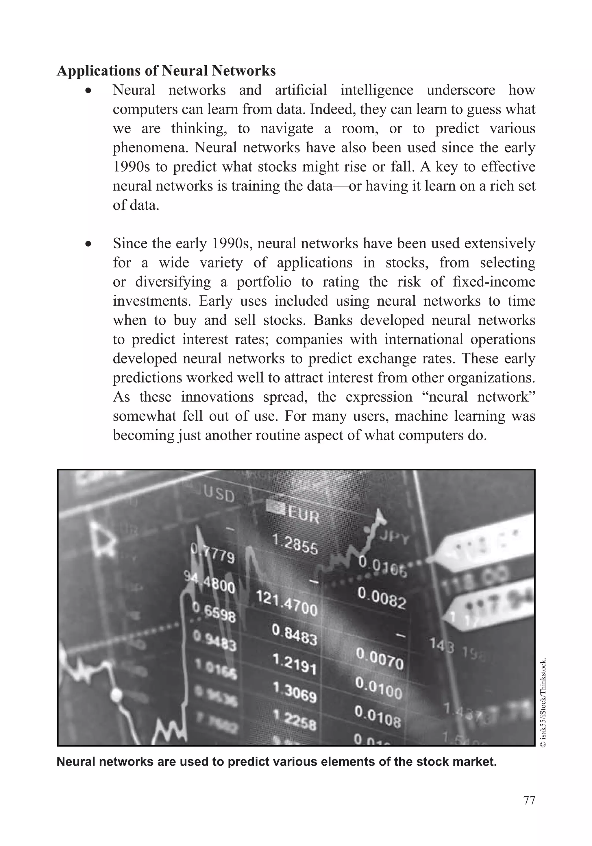 77
Applications of Neural Networks
computers can learn from data. Indeed, they can learn to guess what
we are thinking, to navigate a room, or to predict various
phenomena. Neural networks have also been used since the early
1990s to predict what stocks might rise or fall. A key to effective
neural networks is training the data—or having it learn on a rich set
of data.
Since the early 1990s, neural networks have been used extensively
for a wide variety of applications in stocks, from selecting
investments. Early uses included using neural networks to time
when to buy and sell stocks. Banks developed neural networks
to predict interest rates; companies with international operations
developed neural networks to predict exchange rates. These early
predictions worked well to attract interest from other organizations.
As these innovations spread, the expression “neural network”
somewhat fell out of use. For many users, machine learning was
becoming just another routine aspect of what computers do.
Neural networks are used to predict various elements of the stock market.
©isak55/iStock/Thinkstock.
 