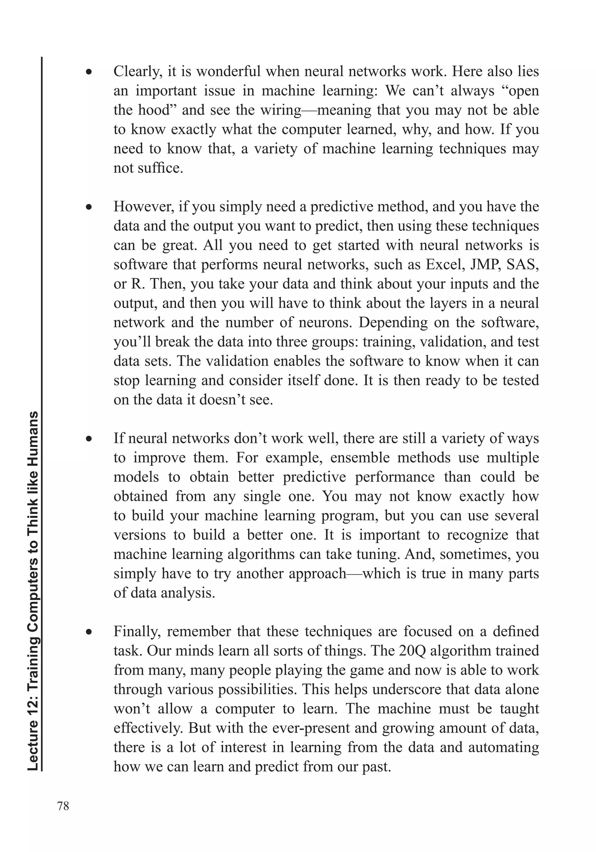 78
Lecture12:TrainingComputerstoThinklikeHumans
Clearly, it is wonderful when neural networks work. Here also lies
an important issue in machine learning: We can’t always “open
the hood” and see the wiring—meaning that you may not be able
to know exactly what the computer learned, why, and how. If you
However, if you simply need a predictive method, and you have the
can be great. All you need to get started with neural networks is
software that performs neural networks, such as Excel, JMP, SAS,
or R. Then, you take your data and think about your inputs and the
output, and then you will have to think about the layers in a neural
network and the number of neurons. Depending on the software,
you’ll break the data into three groups: training, validation, and test
data sets. The validation enables the software to know when it can
stop learning and consider itself done. It is then ready to be tested
on the data it doesn’t see.
If neural networks don’t work well, there are still a variety of ways
to improve them. For example, ensemble methods use multiple
models to obtain better predictive performance than could be
obtained from any single one. You may not know exactly how
to build your machine learning program, but you can use several
versions to build a better one. It is important to recognize that
machine learning algorithms can take tuning. And, sometimes, you
simply have to try another approach—which is true in many parts
of data analysis.
task. Our minds learn all sorts of things. The 20Q algorithm trained
from many, many people playing the game and now is able to work
through various possibilities. This helps underscore that data alone
won’t allow a computer to learn. The machine must be taught
effectively. But with the ever-present and growing amount of data,
there is a lot of interest in learning from the data and automating
how we can learn and predict from our past.
 
