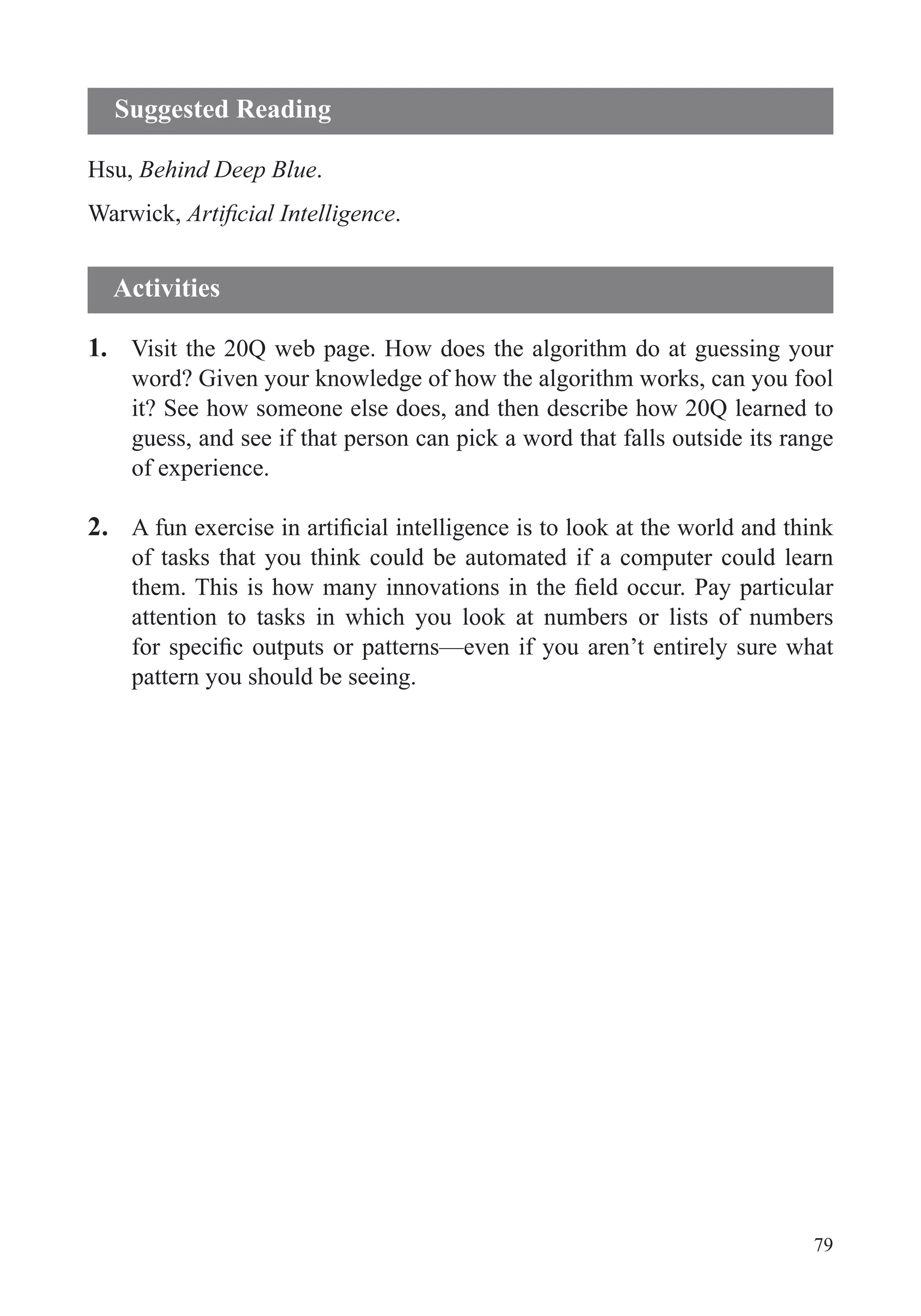 79
Hsu, Behind Deep Blue.
Warwick, .
1. Visit the 20Q web page. How does the algorithm do at guessing your
word? Given your knowledge of how the algorithm works, can you fool
it? See how someone else does, and then describe how 20Q learned to
guess, and see if that person can pick a word that falls outside its range
of experience.
2.
of tasks that you think could be automated if a computer could learn
attention to tasks in which you look at numbers or lists of numbers
pattern you should be seeing.
Suggested Reading
Activities
 