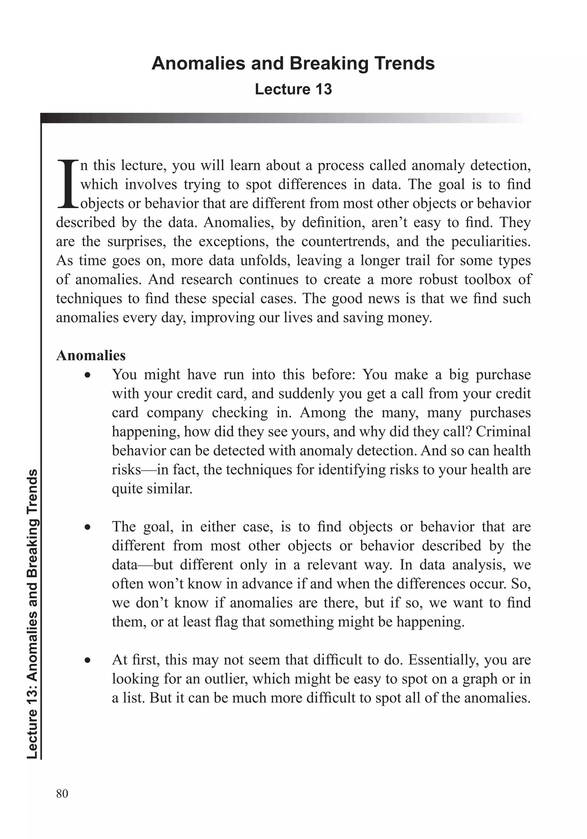 80
Lecture13:AnomaliesandBreakingTrends
Anomalies and Breaking Trends
Lecture 13
I
n this lecture, you will learn about a process called anomaly detection,
objects or behavior that are different from most other objects or behavior
are the surprises, the exceptions, the countertrends, and the peculiarities.
As time goes on, more data unfolds, leaving a longer trail for some types
of anomalies. And research continues to create a more robust toolbox of
anomalies every day, improving our lives and saving money.
Anomalies
You might have run into this before: You make a big purchase
with your credit card, and suddenly you get a call from your credit
card company checking in. Among the many, many purchases
happening, how did they see yours, and why did they call? Criminal
behavior can be detected with anomaly detection. And so can health
different from most other objects or behavior described by the
data—but different only in a relevant way. In data analysis, we
often won’t know in advance if and when the differences occur. So,
looking for an outlier, which might be easy to spot on a graph or in
 