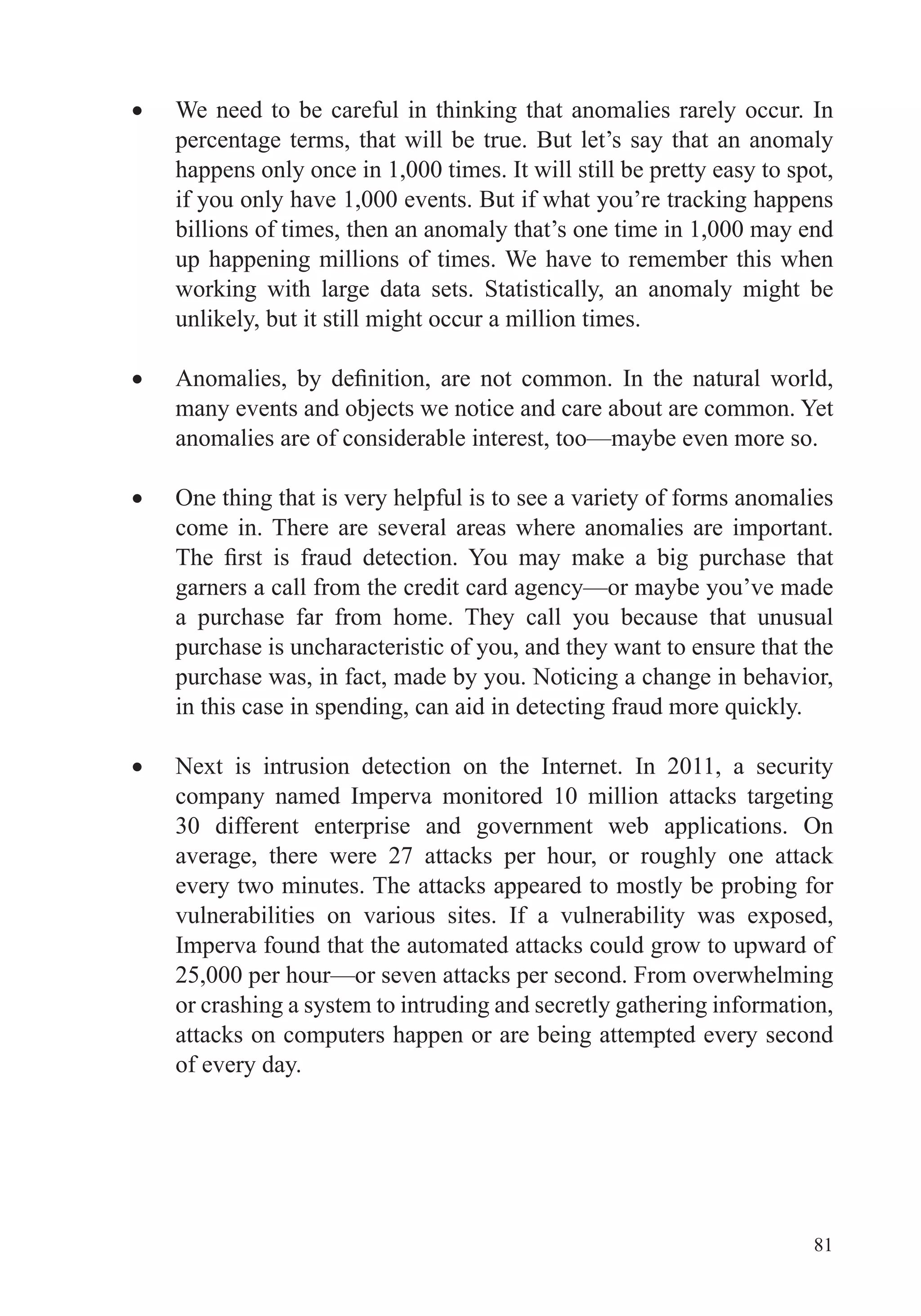 81
We need to be careful in thinking that anomalies rarely occur. In
percentage terms, that will be true. But let’s say that an anomaly
happens only once in 1,000 times. It will still be pretty easy to spot,
if you only have 1,000 events. But if what you’re tracking happens
billions of times, then an anomaly that’s one time in 1,000 may end
up happening millions of times. We have to remember this when
working with large data sets. Statistically, an anomaly might be
unlikely, but it still might occur a million times.
many events and objects we notice and care about are common. Yet
anomalies are of considerable interest, too—maybe even more so.
One thing that is very helpful is to see a variety of forms anomalies
come in. There are several areas where anomalies are important.
garners a call from the credit card agency—or maybe you’ve made
a purchase far from home. They call you because that unusual
purchase is uncharacteristic of you, and they want to ensure that the
purchase was, in fact, made by you. Noticing a change in behavior,
Next is intrusion detection on the Internet. In 2011, a security
company named Imperva monitored 10 million attacks targeting
30 different enterprise and government web applications. On
average, there were 27 attacks per hour, or roughly one attack
every two minutes. The attacks appeared to mostly be probing for
vulnerabilities on various sites. If a vulnerability was exposed,
Imperva found that the automated attacks could grow to upward of
25,000 per hour—or seven attacks per second. From overwhelming
or crashing a system to intruding and secretly gathering information,
attacks on computers happen or are being attempted every second
of every day.
 