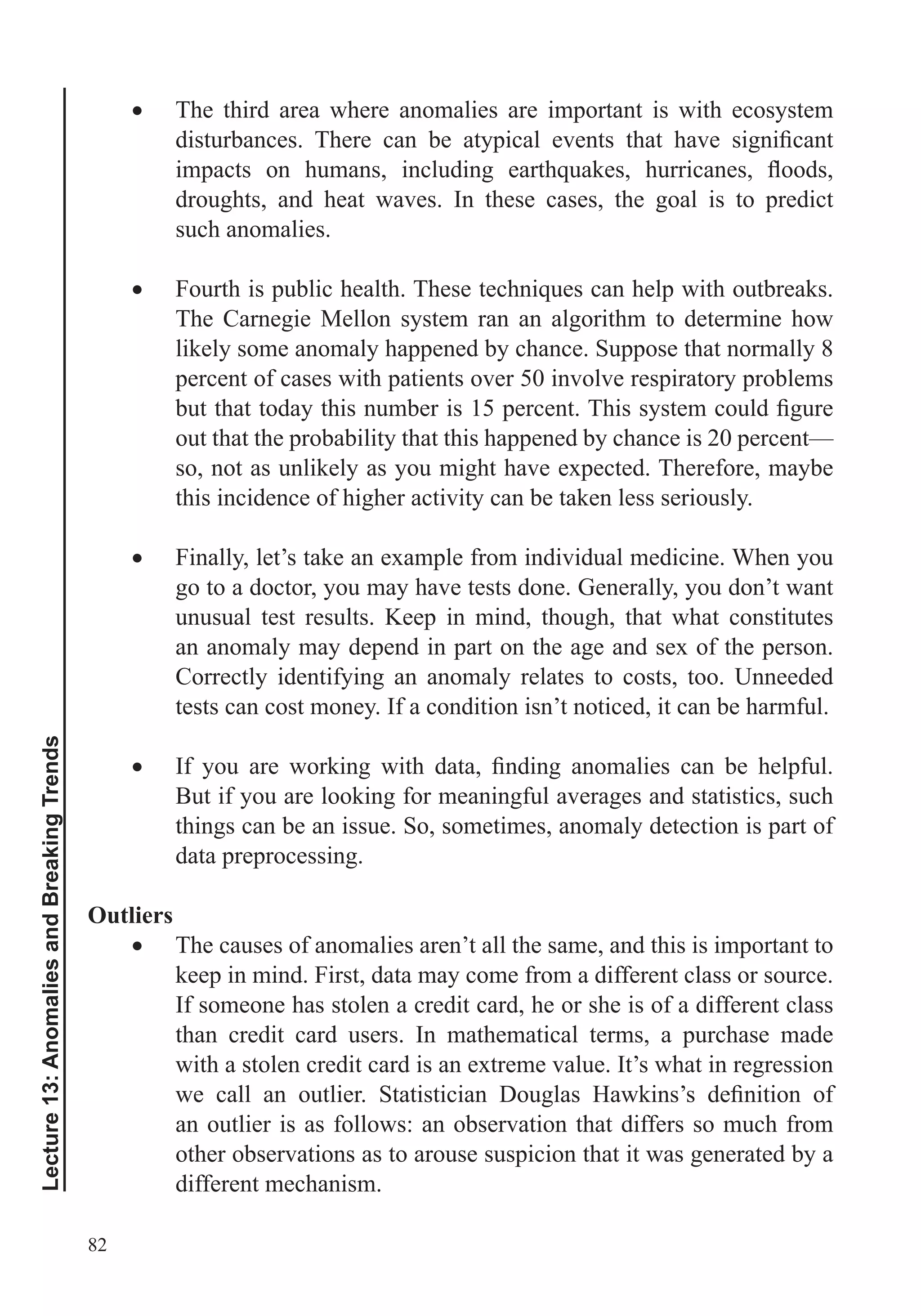 82
Lecture13:AnomaliesandBreakingTrends
The third area where anomalies are important is with ecosystem
droughts, and heat waves. In these cases, the goal is to predict
such anomalies.
The Carnegie Mellon system ran an algorithm to determine how
likely some anomaly happened by chance. Suppose that normally 8
percent of cases with patients over 50 involve respiratory problems
out that the probability that this happened by chance is 20 percent—
so, not as unlikely as you might have expected. Therefore, maybe
this incidence of higher activity can be taken less seriously.
Finally, let’s take an example from individual medicine. When you
go to a doctor, you may have tests done. Generally, you don’t want
unusual test results. Keep in mind, though, that what constitutes
an anomaly may depend in part on the age and sex of the person.
Correctly identifying an anomaly relates to costs, too. Unneeded
tests can cost money. If a condition isn’t noticed, it can be harmful.
But if you are looking for meaningful averages and statistics, such
things can be an issue. So, sometimes, anomaly detection is part of
data preprocessing.
Outliers
The causes of anomalies aren’t all the same, and this is important to
keep in mind. First, data may come from a different class or source.
If someone has stolen a credit card, he or she is of a different class
than credit card users. In mathematical terms, a purchase made
with a stolen credit card is an extreme value. It’s what in regression
an outlier is as follows: an observation that differs so much from
other observations as to arouse suspicion that it was generated by a
different mechanism.
 