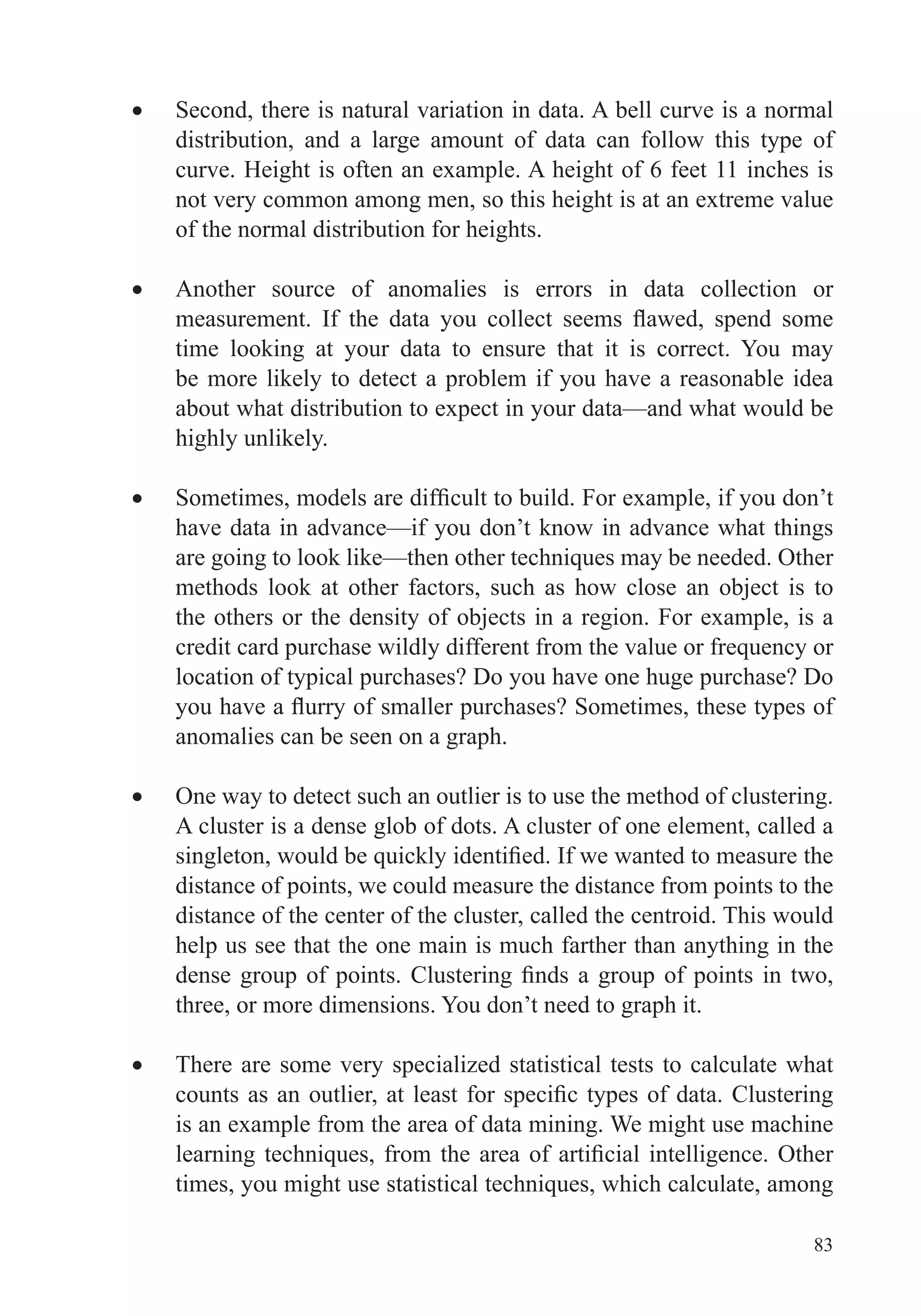 83
Second, there is natural variation in data. A bell curve is a normal
distribution, and a large amount of data can follow this type of
curve. Height is often an example. A height of 6 feet 11 inches is
not very common among men, so this height is at an extreme value
of the normal distribution for heights.
Another source of anomalies is errors in data collection or
time looking at your data to ensure that it is correct. You may
be more likely to detect a problem if you have a reasonable idea
about what distribution to expect in your data—and what would be
highly unlikely.
have data in advance—if you don’t know in advance what things
methods look at other factors, such as how close an object is to
the others or the density of objects in a region. For example, is a
location of typical purchases? Do you have one huge purchase? Do
anomalies can be seen on a graph.
One way to detect such an outlier is to use the method of clustering.
A cluster is a dense glob of dots. A cluster of one element, called a
distance of points, we could measure the distance from points to the
distance of the center of the cluster, called the centroid. This would
help us see that the one main is much farther than anything in the
three, or more dimensions. You don’t need to graph it.
There are some very specialized statistical tests to calculate what
is an example from the area of data mining. We might use machine
 
